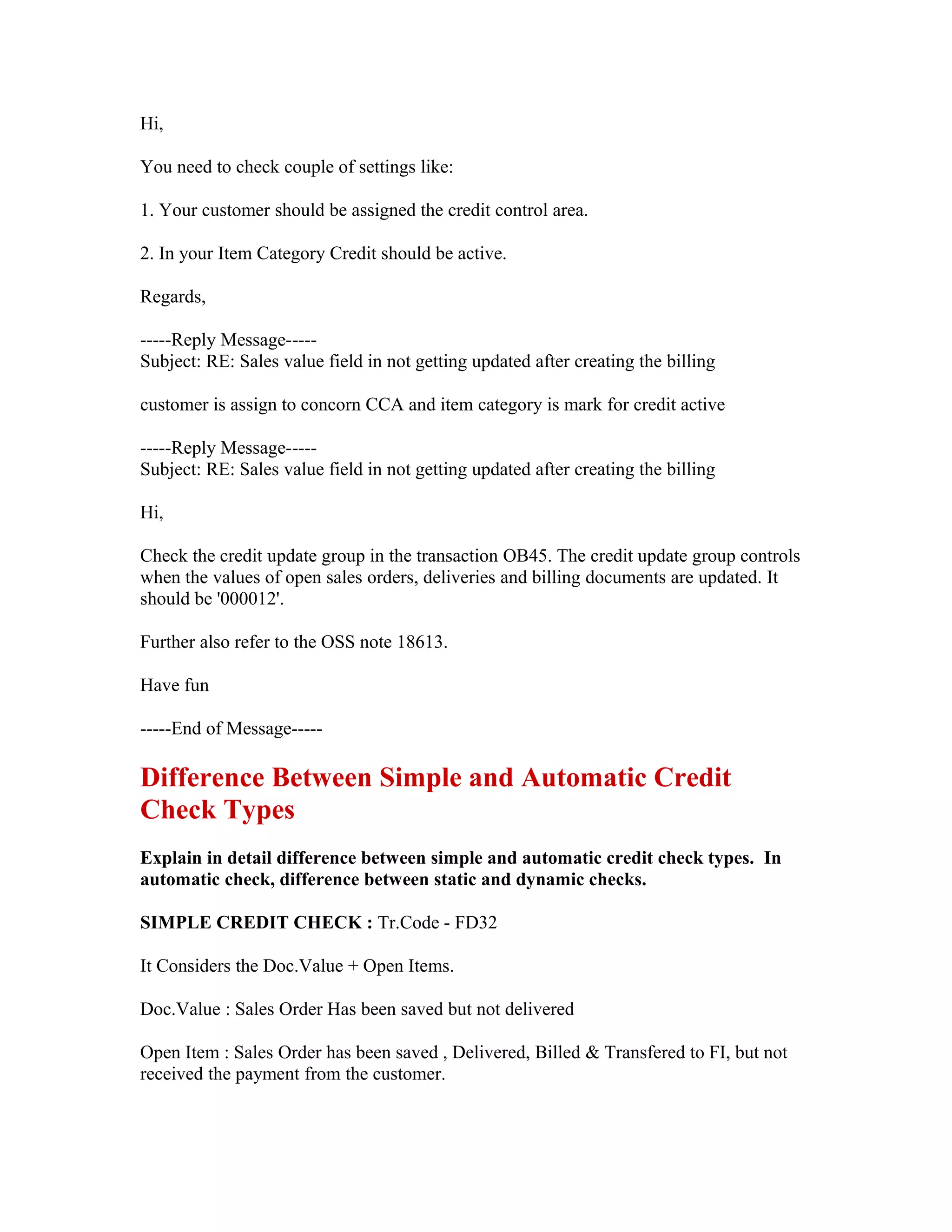 Hi,

You need to check couple of settings like:

1. Your customer should be assigned the credit control area.

2. In your Item Category Credit should be active.

Regards,

-----Reply Message-----
Subject: RE: Sales value field in not getting updated after creating the billing

customer is assign to concorn CCA and item category is mark for credit active

-----Reply Message-----
Subject: RE: Sales value field in not getting updated after creating the billing

Hi,

Check the credit update group in the transaction OB45. The credit update group controls
when the values of open sales orders, deliveries and billing documents are updated. It
should be '000012'.

Further also refer to the OSS note 18613.

Have fun

-----End of Message-----

Difference Between Simple and Automatic Credit
Check Types
Explain in detail difference between simple and automatic credit check types. In
automatic check, difference between static and dynamic checks.

SIMPLE CREDIT CHECK : Tr.Code - FD32

It Considers the Doc.Value + Open Items.

Doc.Value : Sales Order Has been saved but not delivered

Open Item : Sales Order has been saved , Delivered, Billed & Transfered to FI, but not
received the payment from the customer.
 