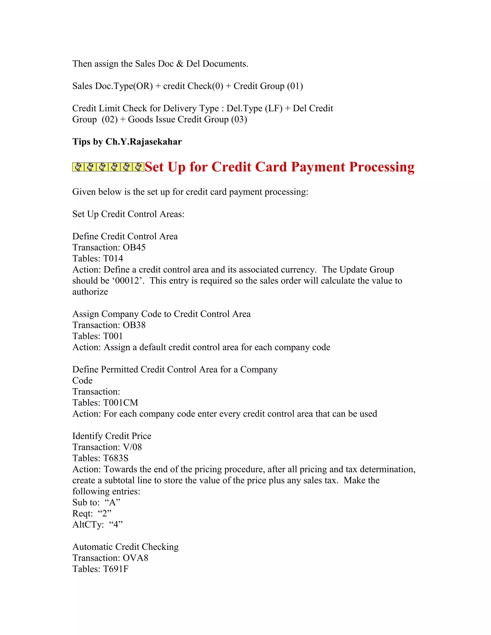 Then assign the Sales Doc & Del Documents.

Sales Doc.Type(OR) + credit Check(0) + Credit Group (01)

Credit Limit Check for Delivery Type : Del.Type (LF) + Del Credit
Group (02) + Goods Issue Credit Group (03)

Tips by Ch.Y.Rajasekahar

                   Set Up for Credit Card Payment Processing
Given below is the set up for credit card payment processing:

Set Up Credit Control Areas:

Define Credit Control Area
Transaction: OB45
Tables: T014
Action: Define a credit control area and its associated currency. The Update Group
should be ‘00012’. This entry is required so the sales order will calculate the value to
authorize

Assign Company Code to Credit Control Area
Transaction: OB38
Tables: T001
Action: Assign a default credit control area for each company code

Define Permitted Credit Control Area for a Company
Code
Transaction:
Tables: T001CM
Action: For each company code enter every credit control area that can be used

Identify Credit Price
Transaction: V/08
Tables: T683S
Action: Towards the end of the pricing procedure, after all pricing and tax determination,
create a subtotal line to store the value of the price plus any sales tax. Make the
following entries:
Sub to: “A”
Reqt: “2”
AltCTy: “4”

Automatic Credit Checking
Transaction: OVA8
Tables: T691F
 