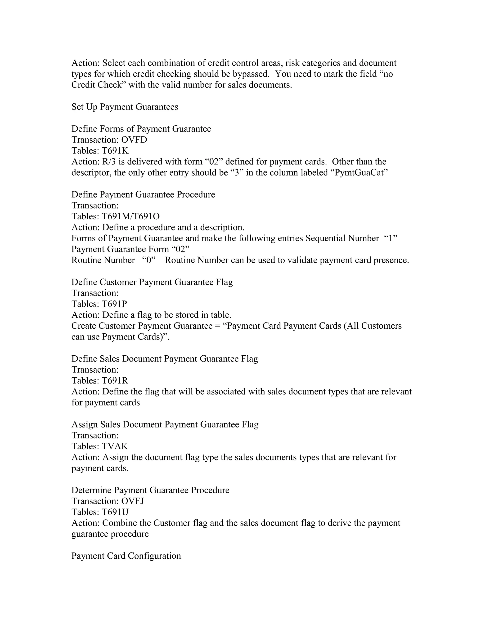 Action: Select each combination of credit control areas, risk categories and document
types for which credit checking should be bypassed. You need to mark the field “no
Credit Check” with the valid number for sales documents.

Set Up Payment Guarantees

Define Forms of Payment Guarantee
Transaction: OVFD
Tables: T691K
Action: R/3 is delivered with form “02” defined for payment cards. Other than the
descriptor, the only other entry should be “3” in the column labeled “PymtGuaCat”

Define Payment Guarantee Procedure
Transaction:
Tables: T691M/T691O
Action: Define a procedure and a description.
Forms of Payment Guarantee and make the following entries Sequential Number “1”
Payment Guarantee Form “02”
Routine Number “0” Routine Number can be used to validate payment card presence.

Define Customer Payment Guarantee Flag
Transaction:
Tables: T691P
Action: Define a flag to be stored in table.
Create Customer Payment Guarantee = “Payment Card Payment Cards (All Customers
can use Payment Cards)”.

Define Sales Document Payment Guarantee Flag
Transaction:
Tables: T691R
Action: Define the flag that will be associated with sales document types that are relevant
for payment cards

Assign Sales Document Payment Guarantee Flag
Transaction:
Tables: TVAK
Action: Assign the document flag type the sales documents types that are relevant for
payment cards.

Determine Payment Guarantee Procedure
Transaction: OVFJ
Tables: T691U
Action: Combine the Customer flag and the sales document flag to derive the payment
guarantee procedure

Payment Card Configuration
 