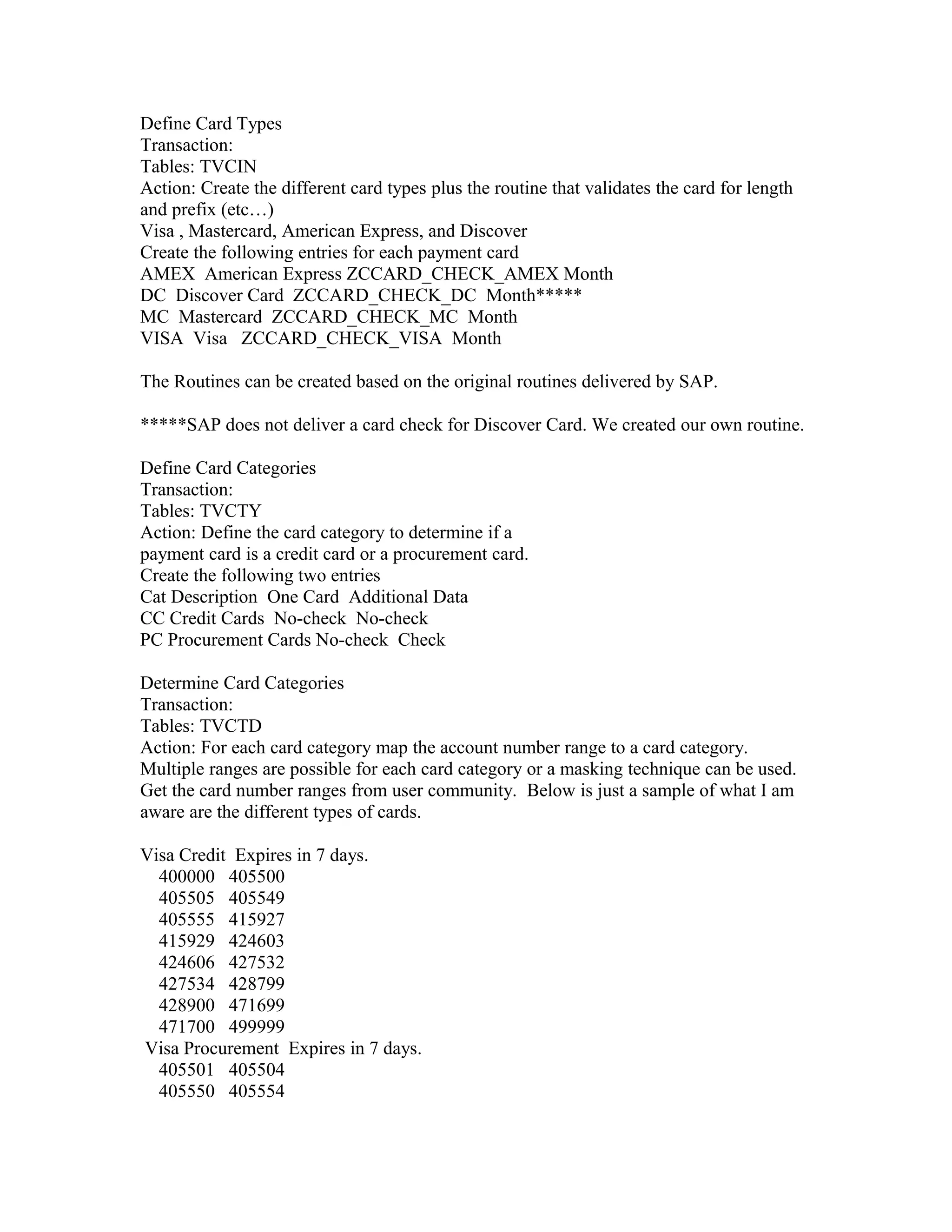 Define Card Types
Transaction:
Tables: TVCIN
Action: Create the different card types plus the routine that validates the card for length
and prefix (etc…)
Visa , Mastercard, American Express, and Discover
Create the following entries for each payment card
AMEX American Express ZCCARD_CHECK_AMEX Month
DC Discover Card ZCCARD_CHECK_DC Month*****
MC Mastercard ZCCARD_CHECK_MC Month
VISA Visa ZCCARD_CHECK_VISA Month

The Routines can be created based on the original routines delivered by SAP.

*****SAP does not deliver a card check for Discover Card. We created our own routine.

Define Card Categories
Transaction:
Tables: TVCTY
Action: Define the card category to determine if a
payment card is a credit card or a procurement card.
Create the following two entries
Cat Description One Card Additional Data
CC Credit Cards No-check No-check
PC Procurement Cards No-check Check

Determine Card Categories
Transaction:
Tables: TVCTD
Action: For each card category map the account number range to a card category.
Multiple ranges are possible for each card category or a masking technique can be used.
Get the card number ranges from user community. Below is just a sample of what I am
aware are the different types of cards.

Visa Credit Expires in 7 days.
  400000 405500
  405505 405549
  405555 415927
  415929 424603
  424606 427532
  427534 428799
  428900 471699
  471700 499999
Visa Procurement Expires in 7 days.
  405501 405504
  405550 405554
 