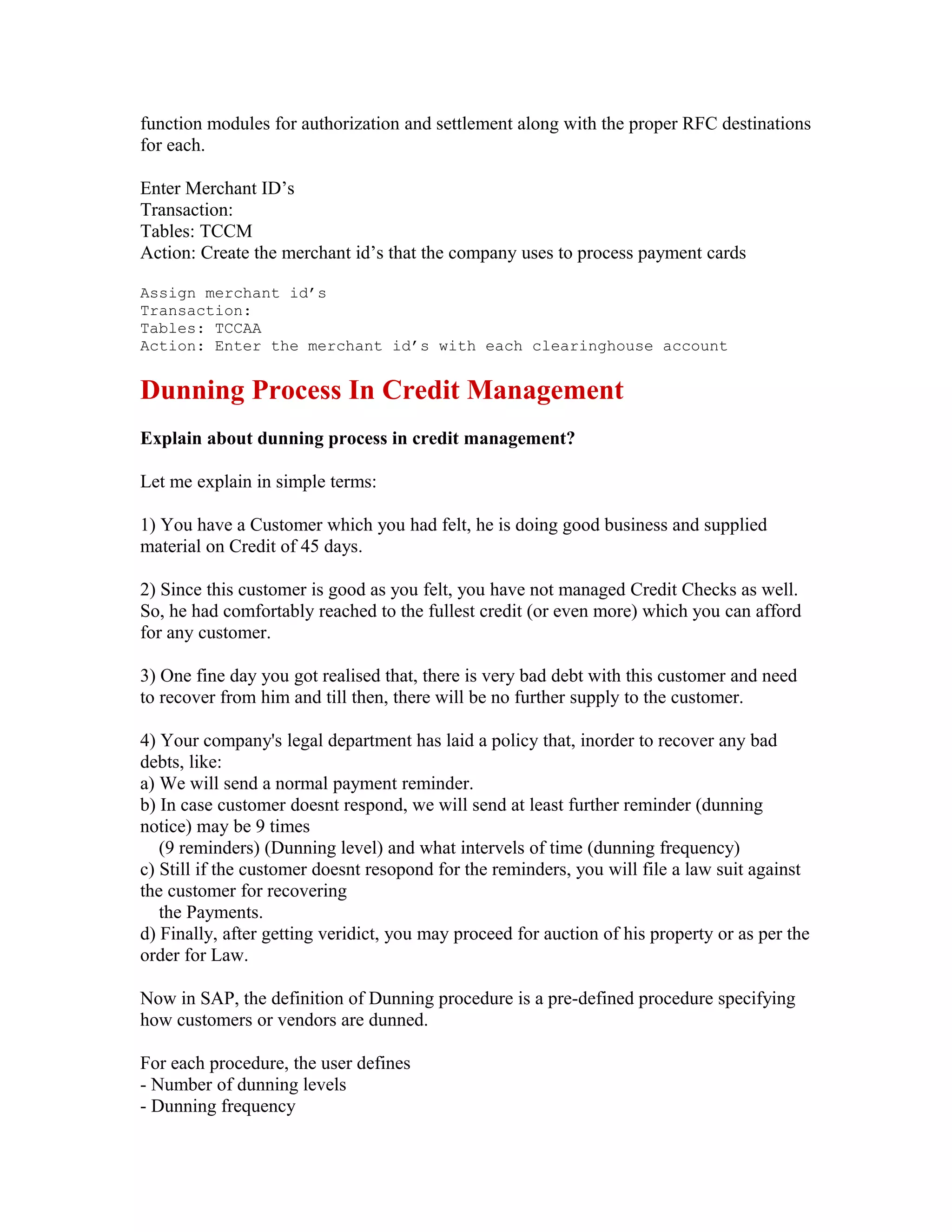 function modules for authorization and settlement along with the proper RFC destinations
for each.

Enter Merchant ID’s
Transaction:
Tables: TCCM
Action: Create the merchant id’s that the company uses to process payment cards

Assign merchant id’s
Transaction:
Tables: TCCAA
Action: Enter the merchant id’s with each clearinghouse account


Dunning Process In Credit Management
Explain about dunning process in credit management?

Let me explain in simple terms:

1) You have a Customer which you had felt, he is doing good business and supplied
material on Credit of 45 days.

2) Since this customer is good as you felt, you have not managed Credit Checks as well.
So, he had comfortably reached to the fullest credit (or even more) which you can afford
for any customer.

3) One fine day you got realised that, there is very bad debt with this customer and need
to recover from him and till then, there will be no further supply to the customer.

4) Your company's legal department has laid a policy that, inorder to recover any bad
debts, like:
a) We will send a normal payment reminder.
b) In case customer doesnt respond, we will send at least further reminder (dunning
notice) may be 9 times
   (9 reminders) (Dunning level) and what intervels of time (dunning frequency)
c) Still if the customer doesnt resopond for the reminders, you will file a law suit against
the customer for recovering
   the Payments.
d) Finally, after getting veridict, you may proceed for auction of his property or as per the
order for Law.

Now in SAP, the definition of Dunning procedure is a pre-defined procedure specifying
how customers or vendors are dunned.

For each procedure, the user defines
- Number of dunning levels
- Dunning frequency
 
