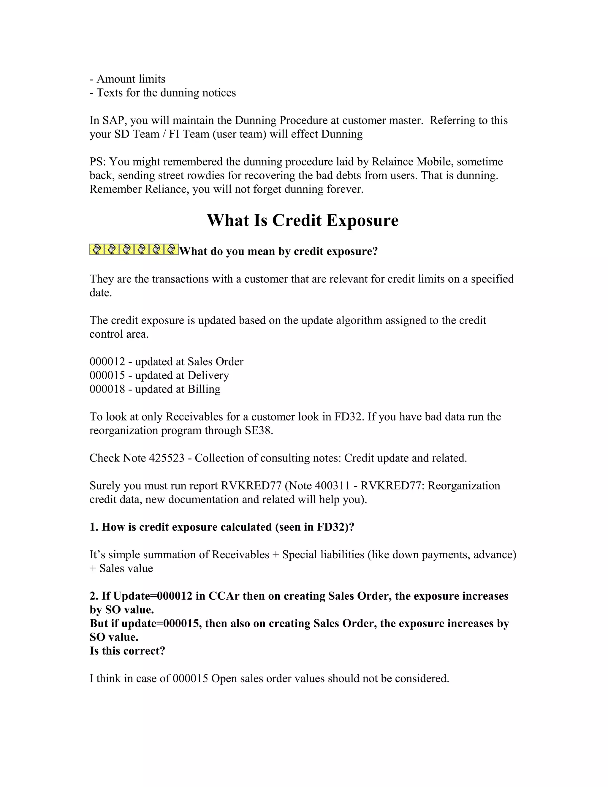 - Amount limits
- Texts for the dunning notices

In SAP, you will maintain the Dunning Procedure at customer master. Referring to this
your SD Team / FI Team (user team) will effect Dunning

PS: You might remembered the dunning procedure laid by Relaince Mobile, sometime
back, sending street rowdies for recovering the bad debts from users. That is dunning.
Remember Reliance, you will not forget dunning forever.

                         What Is Credit Exposure
                   What do you mean by credit exposure?

They are the transactions with a customer that are relevant for credit limits on a specified
date.

The credit exposure is updated based on the update algorithm assigned to the credit
control area.

000012 - updated at Sales Order
000015 - updated at Delivery
000018 - updated at Billing

To look at only Receivables for a customer look in FD32. If you have bad data run the
reorganization program through SE38.

Check Note 425523 - Collection of consulting notes: Credit update and related.

Surely you must run report RVKRED77 (Note 400311 - RVKRED77: Reorganization
credit data, new documentation and related will help you).

1. How is credit exposure calculated (seen in FD32)?

It’s simple summation of Receivables + Special liabilities (like down payments, advance)
+ Sales value

2. If Update=000012 in CCAr then on creating Sales Order, the exposure increases
by SO value.
But if update=000015, then also on creating Sales Order, the exposure increases by
SO value.
Is this correct?

I think in case of 000015 Open sales order values should not be considered.
 