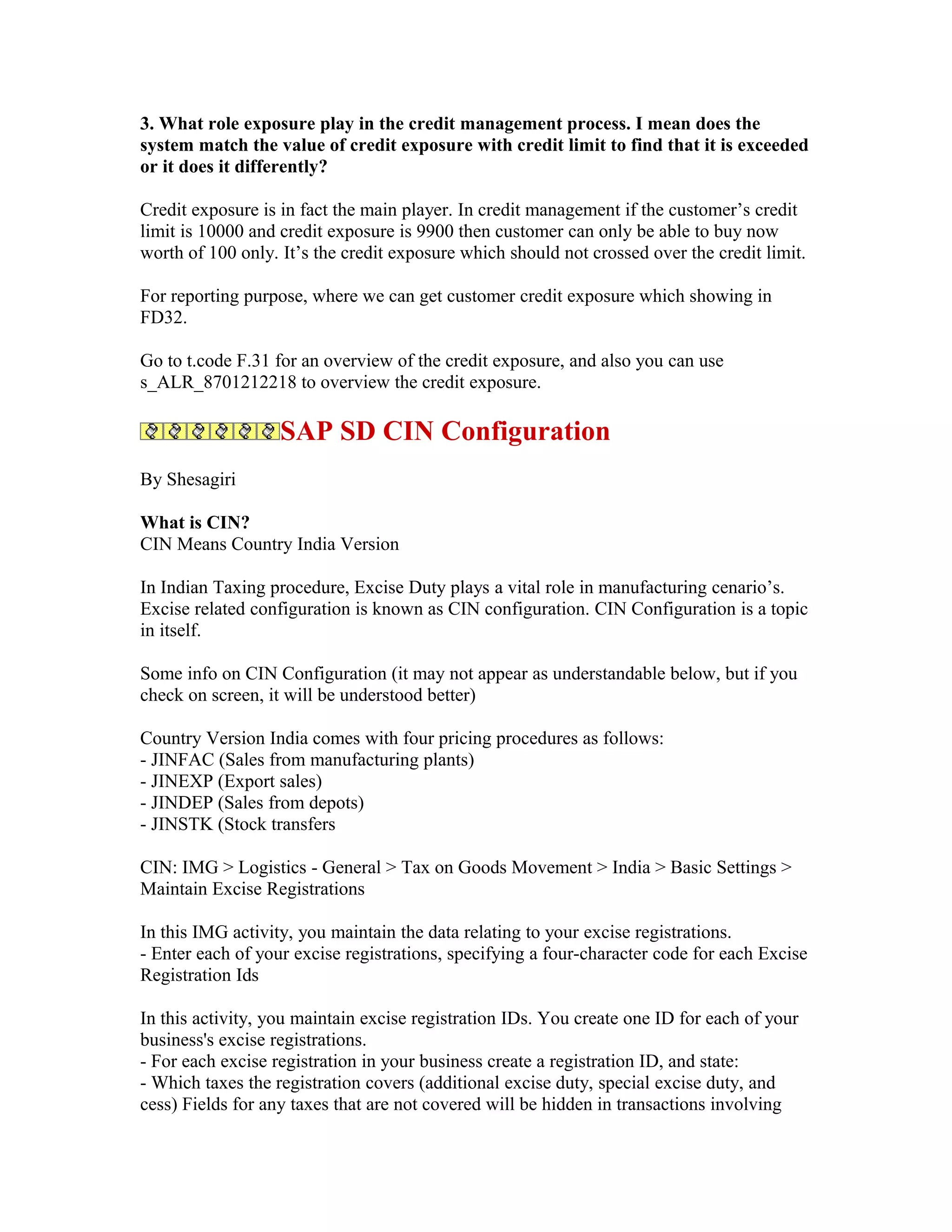 3. What role exposure play in the credit management process. I mean does the
system match the value of credit exposure with credit limit to find that it is exceeded
or it does it differently?

Credit exposure is in fact the main player. In credit management if the customer’s credit
limit is 10000 and credit exposure is 9900 then customer can only be able to buy now
worth of 100 only. It’s the credit exposure which should not crossed over the credit limit.

For reporting purpose, where we can get customer credit exposure which showing in
FD32.

Go to t.code F.31 for an overview of the credit exposure, and also you can use
s_ALR_8701212218 to overview the credit exposure.

                   SAP SD CIN Configuration
By Shesagiri

What is CIN?
CIN Means Country India Version

In Indian Taxing procedure, Excise Duty plays a vital role in manufacturing cenario’s.
Excise related configuration is known as CIN configuration. CIN Configuration is a topic
in itself.

Some info on CIN Configuration (it may not appear as understandable below, but if you
check on screen, it will be understood better)

Country Version India comes with four pricing procedures as follows:
- JINFAC (Sales from manufacturing plants)
- JINEXP (Export sales)
- JINDEP (Sales from depots)
- JINSTK (Stock transfers

CIN: IMG > Logistics - General > Tax on Goods Movement > India > Basic Settings >
Maintain Excise Registrations

In this IMG activity, you maintain the data relating to your excise registrations.
- Enter each of your excise registrations, specifying a four-character code for each Excise
Registration Ids

In this activity, you maintain excise registration IDs. You create one ID for each of your
business's excise registrations.
- For each excise registration in your business create a registration ID, and state:
- Which taxes the registration covers (additional excise duty, special excise duty, and
cess) Fields for any taxes that are not covered will be hidden in transactions involving
 