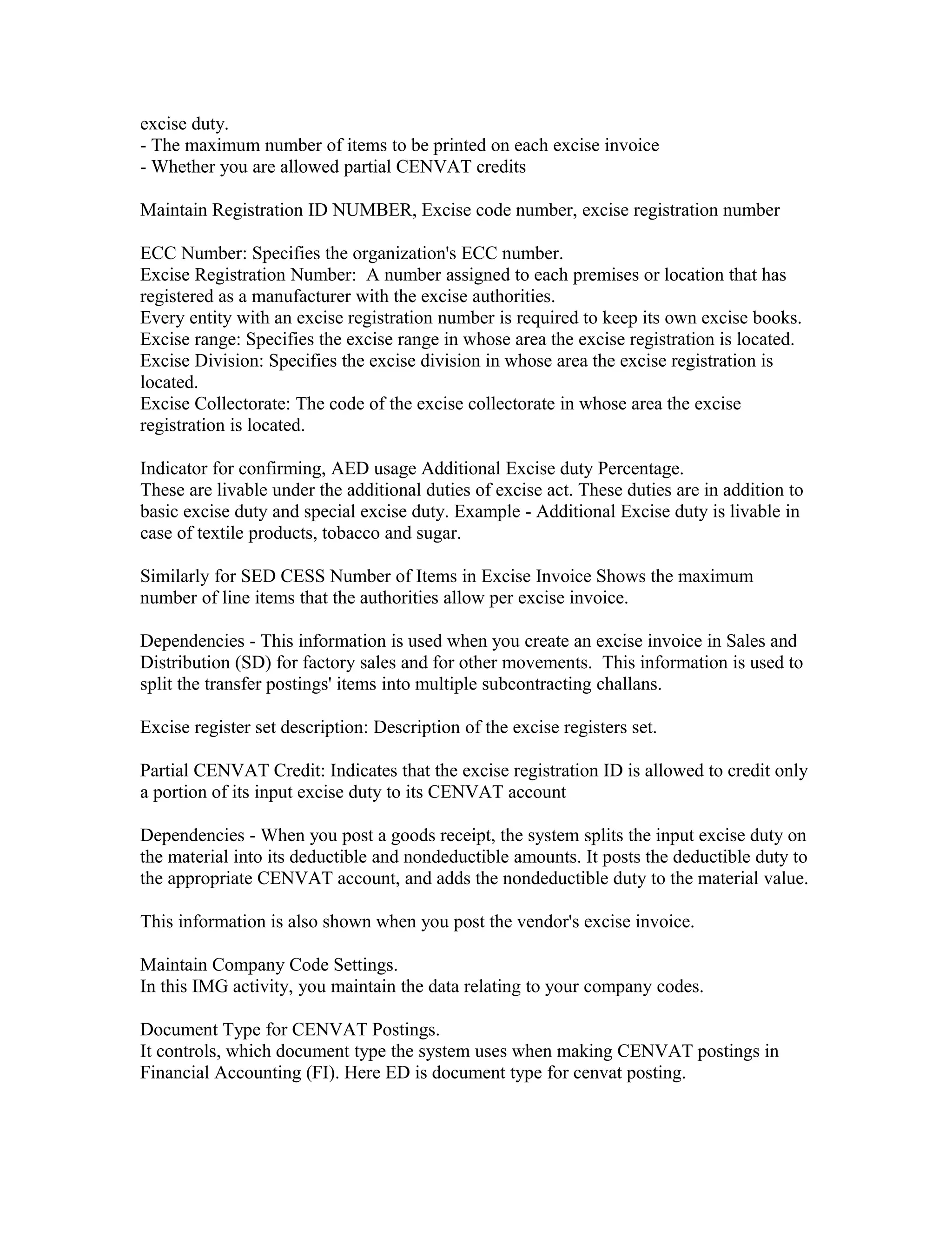 excise duty.
- The maximum number of items to be printed on each excise invoice
- Whether you are allowed partial CENVAT credits

Maintain Registration ID NUMBER, Excise code number, excise registration number

ECC Number: Specifies the organization's ECC number.
Excise Registration Number: A number assigned to each premises or location that has
registered as a manufacturer with the excise authorities.
Every entity with an excise registration number is required to keep its own excise books.
Excise range: Specifies the excise range in whose area the excise registration is located.
Excise Division: Specifies the excise division in whose area the excise registration is
located.
Excise Collectorate: The code of the excise collectorate in whose area the excise
registration is located.

Indicator for confirming, AED usage Additional Excise duty Percentage.
These are livable under the additional duties of excise act. These duties are in addition to
basic excise duty and special excise duty. Example - Additional Excise duty is livable in
case of textile products, tobacco and sugar.

Similarly for SED CESS Number of Items in Excise Invoice Shows the maximum
number of line items that the authorities allow per excise invoice.

Dependencies - This information is used when you create an excise invoice in Sales and
Distribution (SD) for factory sales and for other movements. This information is used to
split the transfer postings' items into multiple subcontracting challans.

Excise register set description: Description of the excise registers set.

Partial CENVAT Credit: Indicates that the excise registration ID is allowed to credit only
a portion of its input excise duty to its CENVAT account

Dependencies - When you post a goods receipt, the system splits the input excise duty on
the material into its deductible and nondeductible amounts. It posts the deductible duty to
the appropriate CENVAT account, and adds the nondeductible duty to the material value.

This information is also shown when you post the vendor's excise invoice.

Maintain Company Code Settings.
In this IMG activity, you maintain the data relating to your company codes.

Document Type for CENVAT Postings.
It controls, which document type the system uses when making CENVAT postings in
Financial Accounting (FI). Here ED is document type for cenvat posting.
 