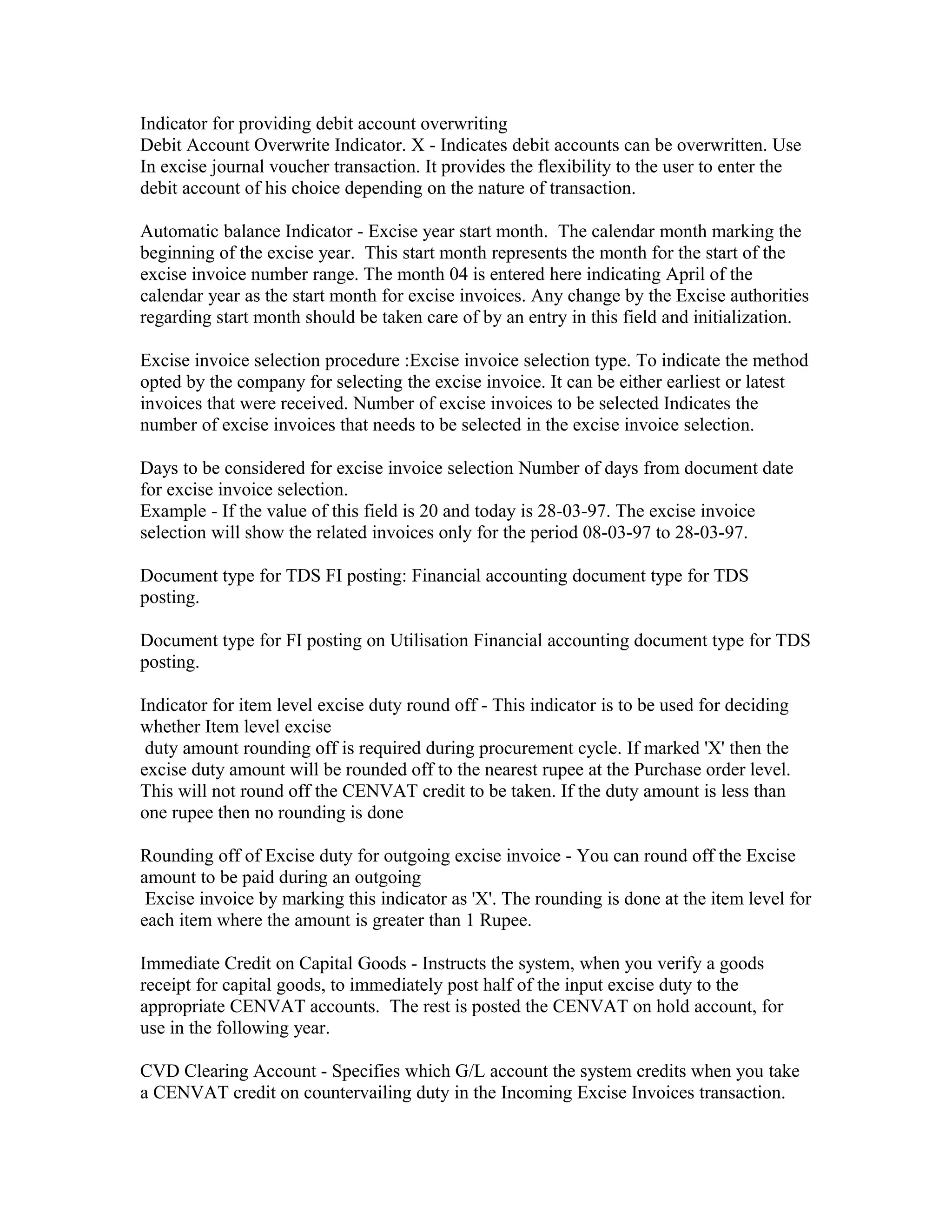 Indicator for providing debit account overwriting
Debit Account Overwrite Indicator. X - Indicates debit accounts can be overwritten. Use
In excise journal voucher transaction. It provides the flexibility to the user to enter the
debit account of his choice depending on the nature of transaction.

Automatic balance Indicator - Excise year start month. The calendar month marking the
beginning of the excise year. This start month represents the month for the start of the
excise invoice number range. The month 04 is entered here indicating April of the
calendar year as the start month for excise invoices. Any change by the Excise authorities
regarding start month should be taken care of by an entry in this field and initialization.

Excise invoice selection procedure :Excise invoice selection type. To indicate the method
opted by the company for selecting the excise invoice. It can be either earliest or latest
invoices that were received. Number of excise invoices to be selected Indicates the
number of excise invoices that needs to be selected in the excise invoice selection.

Days to be considered for excise invoice selection Number of days from document date
for excise invoice selection.
Example - If the value of this field is 20 and today is 28-03-97. The excise invoice
selection will show the related invoices only for the period 08-03-97 to 28-03-97.

Document type for TDS FI posting: Financial accounting document type for TDS
posting.

Document type for FI posting on Utilisation Financial accounting document type for TDS
posting.

Indicator for item level excise duty round off - This indicator is to be used for deciding
whether Item level excise
 duty amount rounding off is required during procurement cycle. If marked 'X' then the
excise duty amount will be rounded off to the nearest rupee at the Purchase order level.
This will not round off the CENVAT credit to be taken. If the duty amount is less than
one rupee then no rounding is done

Rounding off of Excise duty for outgoing excise invoice - You can round off the Excise
amount to be paid during an outgoing
 Excise invoice by marking this indicator as 'X'. The rounding is done at the item level for
each item where the amount is greater than 1 Rupee.

Immediate Credit on Capital Goods - Instructs the system, when you verify a goods
receipt for capital goods, to immediately post half of the input excise duty to the
appropriate CENVAT accounts. The rest is posted the CENVAT on hold account, for
use in the following year.

CVD Clearing Account - Specifies which G/L account the system credits when you take
a CENVAT credit on countervailing duty in the Incoming Excise Invoices transaction.
 