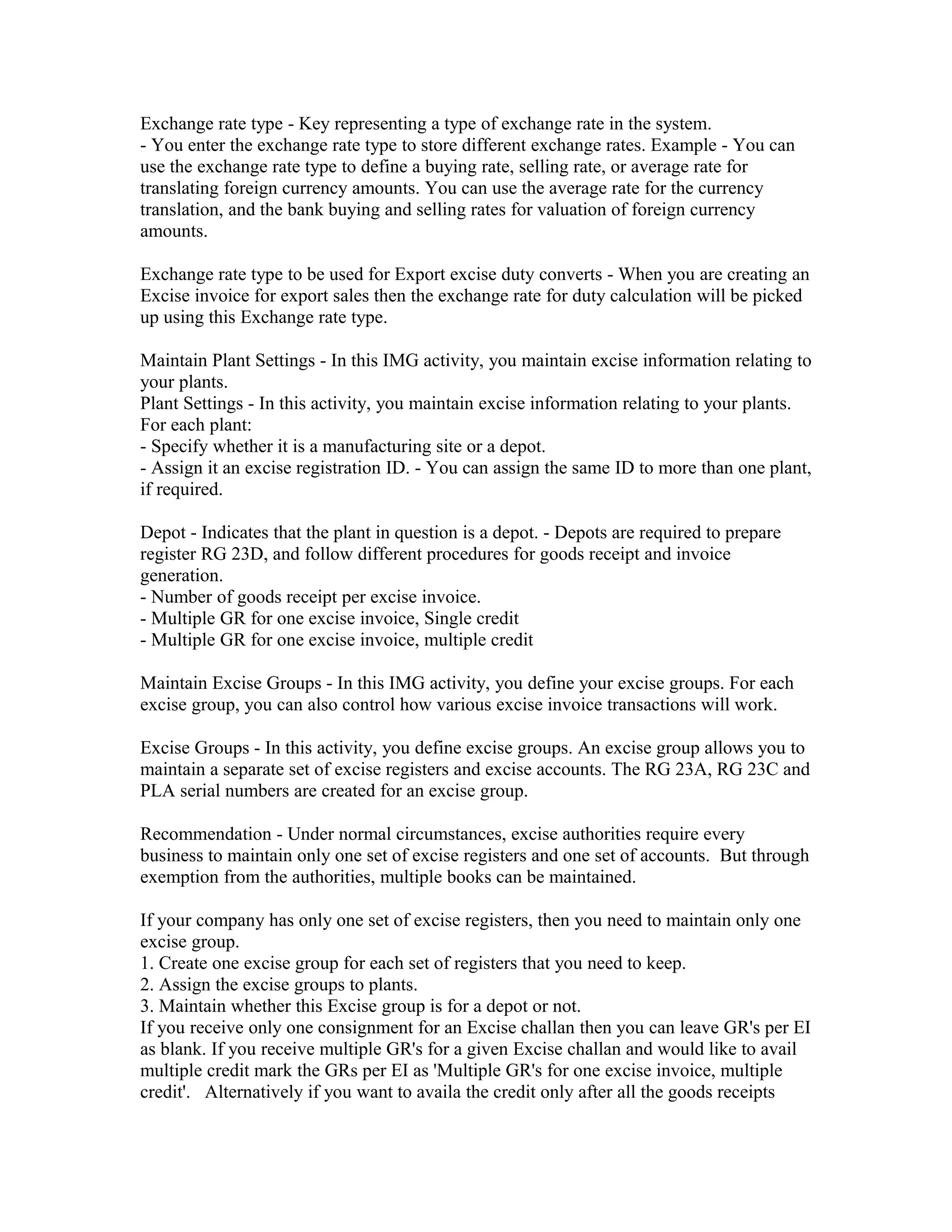 Exchange rate type - Key representing a type of exchange rate in the system.
- You enter the exchange rate type to store different exchange rates. Example - You can
use the exchange rate type to define a buying rate, selling rate, or average rate for
translating foreign currency amounts. You can use the average rate for the currency
translation, and the bank buying and selling rates for valuation of foreign currency
amounts.

Exchange rate type to be used for Export excise duty converts - When you are creating an
Excise invoice for export sales then the exchange rate for duty calculation will be picked
up using this Exchange rate type.

Maintain Plant Settings - In this IMG activity, you maintain excise information relating to
your plants.
Plant Settings - In this activity, you maintain excise information relating to your plants.
For each plant:
- Specify whether it is a manufacturing site or a depot.
- Assign it an excise registration ID. - You can assign the same ID to more than one plant,
if required.

Depot - Indicates that the plant in question is a depot. - Depots are required to prepare
register RG 23D, and follow different procedures for goods receipt and invoice
generation.
- Number of goods receipt per excise invoice.
- Multiple GR for one excise invoice, Single credit
- Multiple GR for one excise invoice, multiple credit

Maintain Excise Groups - In this IMG activity, you define your excise groups. For each
excise group, you can also control how various excise invoice transactions will work.

Excise Groups - In this activity, you define excise groups. An excise group allows you to
maintain a separate set of excise registers and excise accounts. The RG 23A, RG 23C and
PLA serial numbers are created for an excise group.

Recommendation - Under normal circumstances, excise authorities require every
business to maintain only one set of excise registers and one set of accounts. But through
exemption from the authorities, multiple books can be maintained.

If your company has only one set of excise registers, then you need to maintain only one
excise group.
1. Create one excise group for each set of registers that you need to keep.
2. Assign the excise groups to plants.
3. Maintain whether this Excise group is for a depot or not.
If you receive only one consignment for an Excise challan then you can leave GR's per EI
as blank. If you receive multiple GR's for a given Excise challan and would like to avail
multiple credit mark the GRs per EI as 'Multiple GR's for one excise invoice, multiple
credit'. Alternatively if you want to availa the credit only after all the goods receipts
 