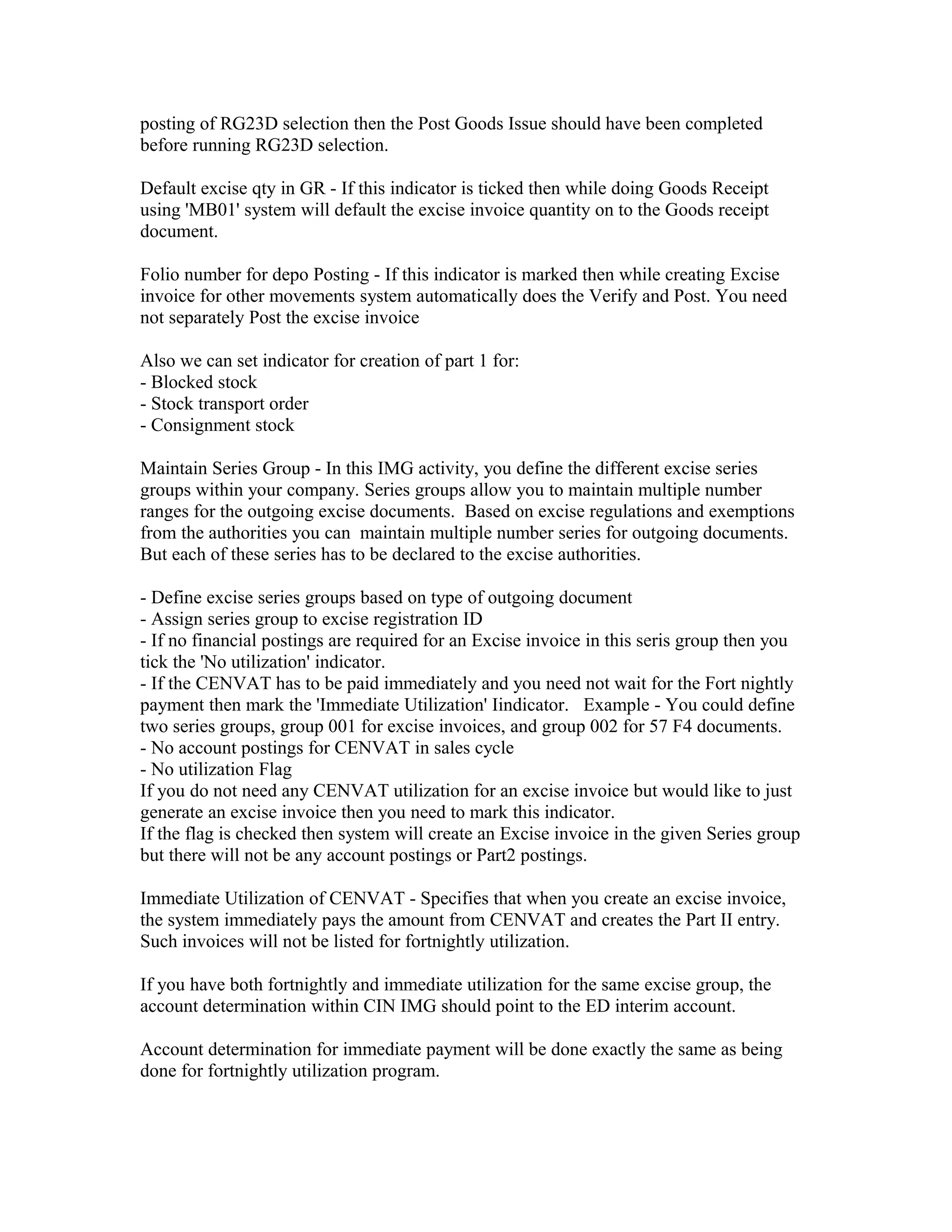 posting of RG23D selection then the Post Goods Issue should have been completed
before running RG23D selection.

Default excise qty in GR - If this indicator is ticked then while doing Goods Receipt
using 'MB01' system will default the excise invoice quantity on to the Goods receipt
document.

Folio number for depo Posting - If this indicator is marked then while creating Excise
invoice for other movements system automatically does the Verify and Post. You need
not separately Post the excise invoice

Also we can set indicator for creation of part 1 for:
- Blocked stock
- Stock transport order
- Consignment stock

Maintain Series Group - In this IMG activity, you define the different excise series
groups within your company. Series groups allow you to maintain multiple number
ranges for the outgoing excise documents. Based on excise regulations and exemptions
from the authorities you can maintain multiple number series for outgoing documents.
But each of these series has to be declared to the excise authorities.

- Define excise series groups based on type of outgoing document
- Assign series group to excise registration ID
- If no financial postings are required for an Excise invoice in this seris group then you
tick the 'No utilization' indicator.
- If the CENVAT has to be paid immediately and you need not wait for the Fort nightly
payment then mark the 'Immediate Utilization' Iindicator. Example - You could define
two series groups, group 001 for excise invoices, and group 002 for 57 F4 documents.
- No account postings for CENVAT in sales cycle
- No utilization Flag
If you do not need any CENVAT utilization for an excise invoice but would like to just
generate an excise invoice then you need to mark this indicator.
If the flag is checked then system will create an Excise invoice in the given Series group
but there will not be any account postings or Part2 postings.

Immediate Utilization of CENVAT - Specifies that when you create an excise invoice,
the system immediately pays the amount from CENVAT and creates the Part II entry.
Such invoices will not be listed for fortnightly utilization.

If you have both fortnightly and immediate utilization for the same excise group, the
account determination within CIN IMG should point to the ED interim account.

Account determination for immediate payment will be done exactly the same as being
done for fortnightly utilization program.
 