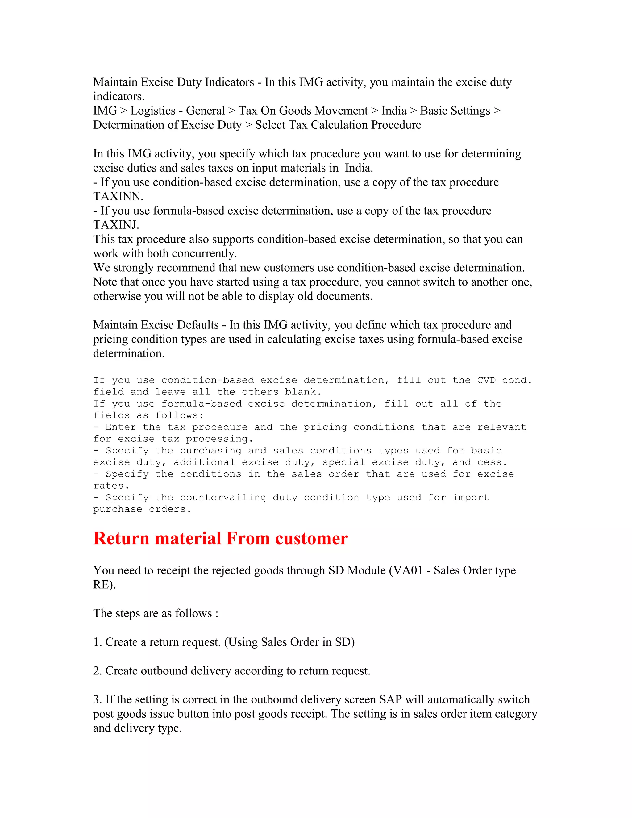 Maintain Excise Duty Indicators - In this IMG activity, you maintain the excise duty
indicators.
IMG > Logistics - General > Tax On Goods Movement > India > Basic Settings >
Determination of Excise Duty > Select Tax Calculation Procedure

In this IMG activity, you specify which tax procedure you want to use for determining
excise duties and sales taxes on input materials in India.
- If you use condition-based excise determination, use a copy of the tax procedure
TAXINN.
- If you use formula-based excise determination, use a copy of the tax procedure
TAXINJ.
This tax procedure also supports condition-based excise determination, so that you can
work with both concurrently.
We strongly recommend that new customers use condition-based excise determination.
Note that once you have started using a tax procedure, you cannot switch to another one,
otherwise you will not be able to display old documents.

Maintain Excise Defaults - In this IMG activity, you define which tax procedure and
pricing condition types are used in calculating excise taxes using formula-based excise
determination.

If you use condition-based excise determination, fill out the CVD cond.
field and leave all the others blank.
If you use formula-based excise determination, fill out all of the
fields as follows:
- Enter the tax procedure and the pricing conditions that are relevant
for excise tax processing.
- Specify the purchasing and sales conditions types used for basic
excise duty, additional excise duty, special excise duty, and cess.
- Specify the conditions in the sales order that are used for excise
rates.
- Specify the countervailing duty condition type used for import
purchase orders.


Return material From customer
You need to receipt the rejected goods through SD Module (VA01 - Sales Order type
RE).

The steps are as follows :

1. Create a return request. (Using Sales Order in SD)

2. Create outbound delivery according to return request.

3. If the setting is correct in the outbound delivery screen SAP will automatically switch
post goods issue button into post goods receipt. The setting is in sales order item category
and delivery type.
 