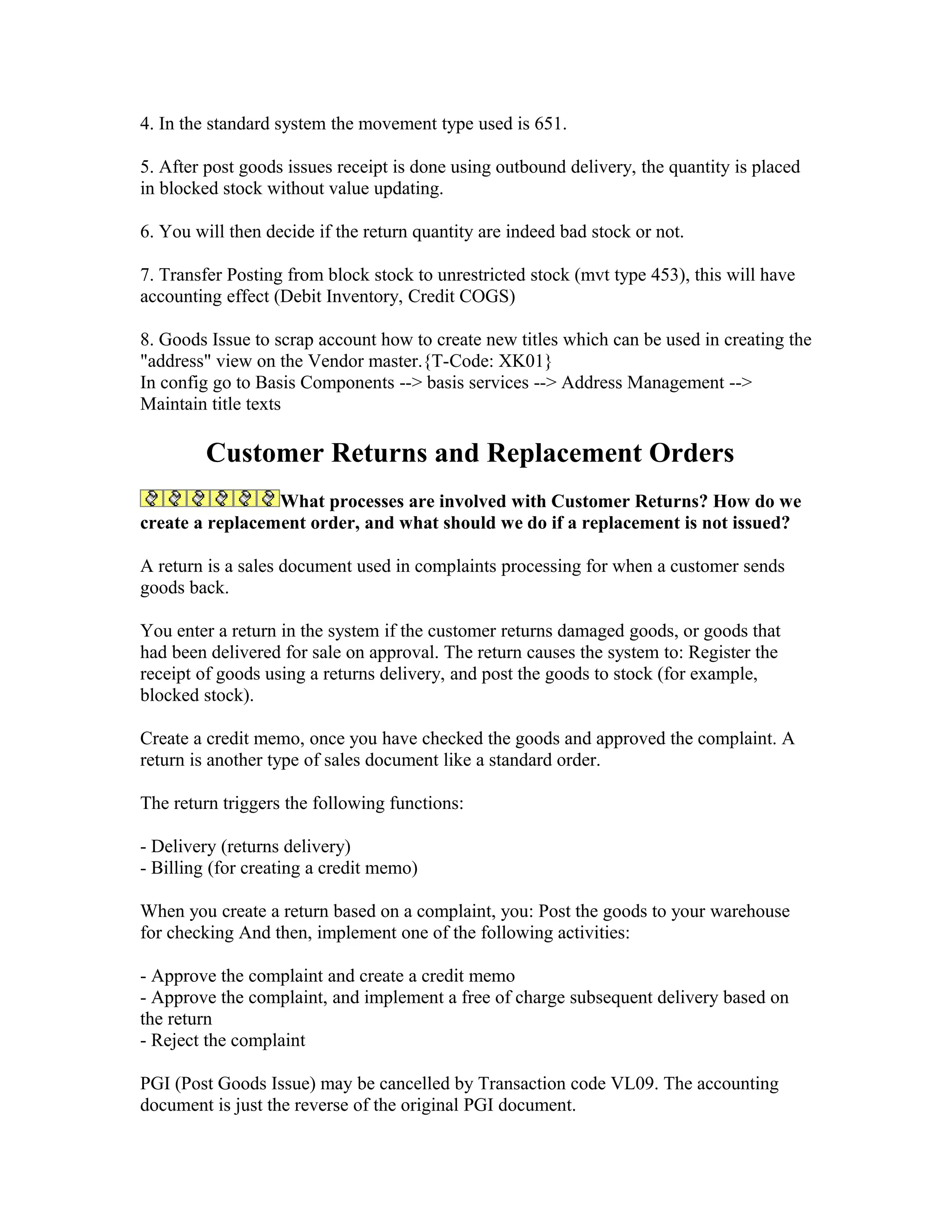 4. In the standard system the movement type used is 651.

5. After post goods issues receipt is done using outbound delivery, the quantity is placed
in blocked stock without value updating.

6. You will then decide if the return quantity are indeed bad stock or not.

7. Transfer Posting from block stock to unrestricted stock (mvt type 453), this will have
accounting effect (Debit Inventory, Credit COGS)

8. Goods Issue to scrap account how to create new titles which can be used in creating the
"address" view on the Vendor master.{T-Code: XK01}
In config go to Basis Components --> basis services --> Address Management -->
Maintain title texts

         Customer Returns and Replacement Orders
                 What processes are involved with Customer Returns? How do we
create a replacement order, and what should we do if a replacement is not issued?

A return is a sales document used in complaints processing for when a customer sends
goods back.

You enter a return in the system if the customer returns damaged goods, or goods that
had been delivered for sale on approval. The return causes the system to: Register the
receipt of goods using a returns delivery, and post the goods to stock (for example,
blocked stock).

Create a credit memo, once you have checked the goods and approved the complaint. A
return is another type of sales document like a standard order.

The return triggers the following functions:

- Delivery (returns delivery)
- Billing (for creating a credit memo)

When you create a return based on a complaint, you: Post the goods to your warehouse
for checking And then, implement one of the following activities:

- Approve the complaint and create a credit memo
- Approve the complaint, and implement a free of charge subsequent delivery based on
the return
- Reject the complaint

PGI (Post Goods Issue) may be cancelled by Transaction code VL09. The accounting
document is just the reverse of the original PGI document.
 