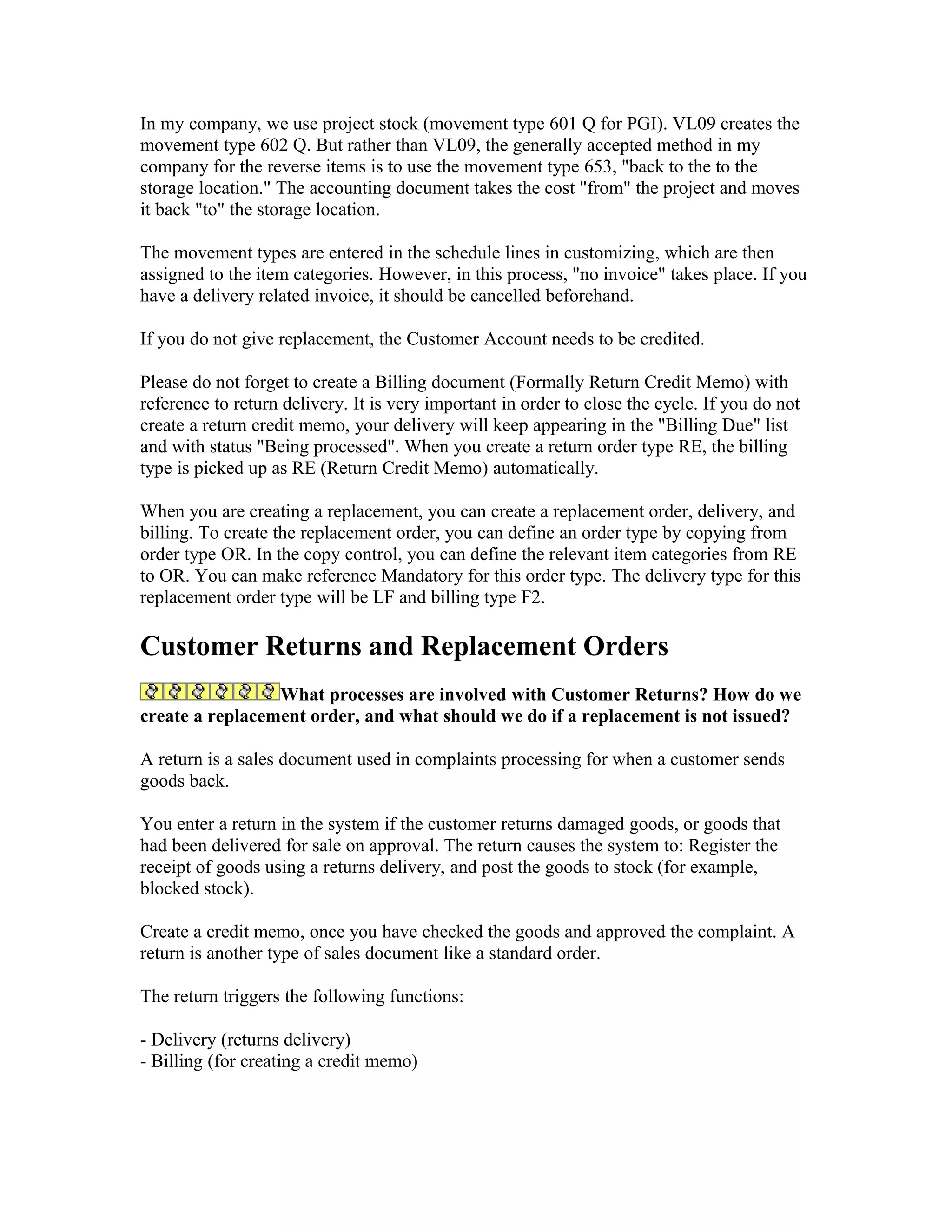 In my company, we use project stock (movement type 601 Q for PGI). VL09 creates the
movement type 602 Q. But rather than VL09, the generally accepted method in my
company for the reverse items is to use the movement type 653, "back to the to the
storage location." The accounting document takes the cost "from" the project and moves
it back "to" the storage location.

The movement types are entered in the schedule lines in customizing, which are then
assigned to the item categories. However, in this process, "no invoice" takes place. If you
have a delivery related invoice, it should be cancelled beforehand.

If you do not give replacement, the Customer Account needs to be credited.

Please do not forget to create a Billing document (Formally Return Credit Memo) with
reference to return delivery. It is very important in order to close the cycle. If you do not
create a return credit memo, your delivery will keep appearing in the "Billing Due" list
and with status "Being processed". When you create a return order type RE, the billing
type is picked up as RE (Return Credit Memo) automatically.

When you are creating a replacement, you can create a replacement order, delivery, and
billing. To create the replacement order, you can define an order type by copying from
order type OR. In the copy control, you can define the relevant item categories from RE
to OR. You can make reference Mandatory for this order type. The delivery type for this
replacement order type will be LF and billing type F2.

Customer Returns and Replacement Orders
                 What processes are involved with Customer Returns? How do we
create a replacement order, and what should we do if a replacement is not issued?

A return is a sales document used in complaints processing for when a customer sends
goods back.

You enter a return in the system if the customer returns damaged goods, or goods that
had been delivered for sale on approval. The return causes the system to: Register the
receipt of goods using a returns delivery, and post the goods to stock (for example,
blocked stock).

Create a credit memo, once you have checked the goods and approved the complaint. A
return is another type of sales document like a standard order.

The return triggers the following functions:

- Delivery (returns delivery)
- Billing (for creating a credit memo)
 