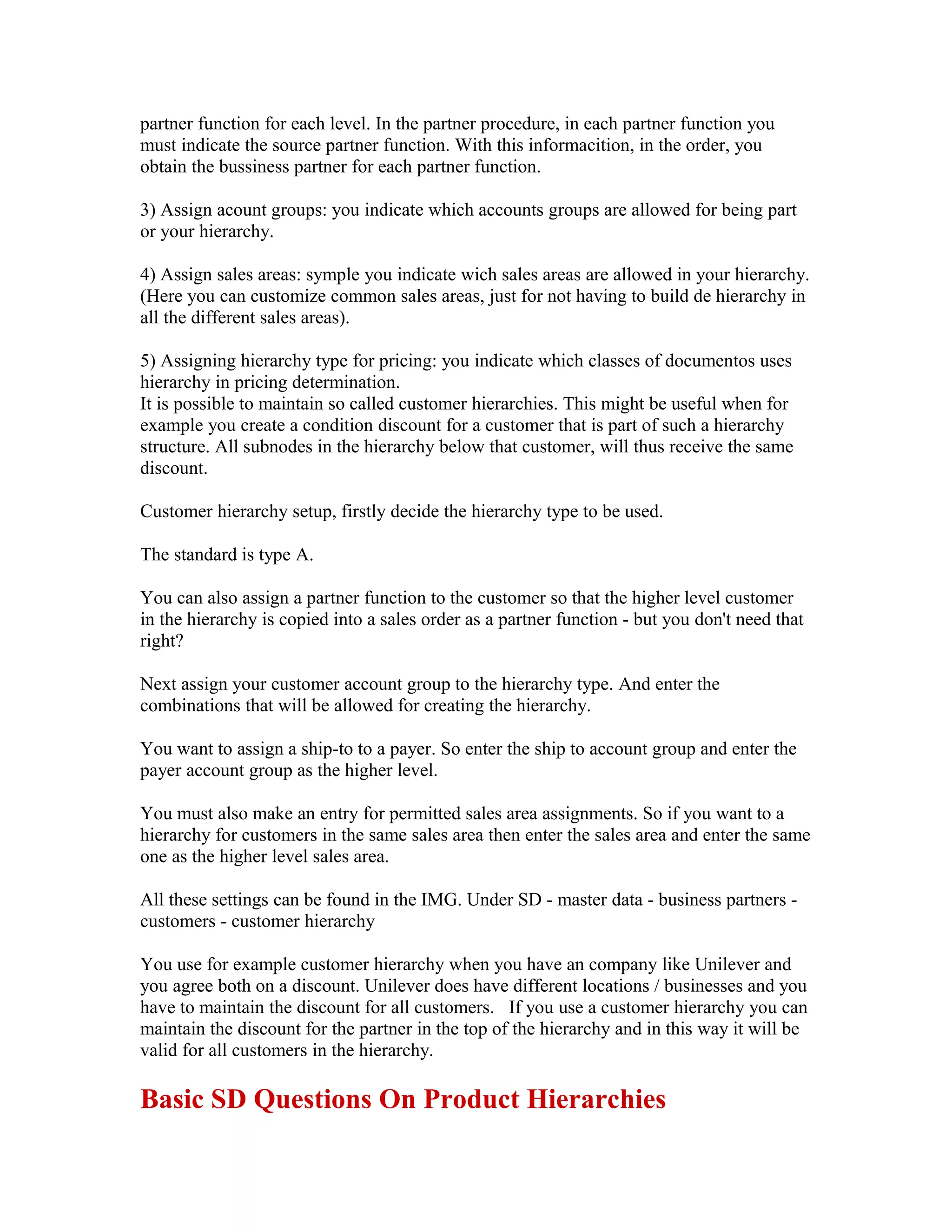 partner function for each level. In the partner procedure, in each partner function you
must indicate the source partner function. With this informacition, in the order, you
obtain the bussiness partner for each partner function.

3) Assign acount groups: you indicate which accounts groups are allowed for being part
or your hierarchy.

4) Assign sales areas: symple you indicate wich sales areas are allowed in your hierarchy.
(Here you can customize common sales areas, just for not having to build de hierarchy in
all the different sales areas).

5) Assigning hierarchy type for pricing: you indicate which classes of documentos uses
hierarchy in pricing determination.
It is possible to maintain so called customer hierarchies. This might be useful when for
example you create a condition discount for a customer that is part of such a hierarchy
structure. All subnodes in the hierarchy below that customer, will thus receive the same
discount.

Customer hierarchy setup, firstly decide the hierarchy type to be used.

The standard is type A.

You can also assign a partner function to the customer so that the higher level customer
in the hierarchy is copied into a sales order as a partner function - but you don't need that
right?

Next assign your customer account group to the hierarchy type. And enter the
combinations that will be allowed for creating the hierarchy.

You want to assign a ship-to to a payer. So enter the ship to account group and enter the
payer account group as the higher level.

You must also make an entry for permitted sales area assignments. So if you want to a
hierarchy for customers in the same sales area then enter the sales area and enter the same
one as the higher level sales area.

All these settings can be found in the IMG. Under SD - master data - business partners -
customers - customer hierarchy

You use for example customer hierarchy when you have an company like Unilever and
you agree both on a discount. Unilever does have different locations / businesses and you
have to maintain the discount for all customers. If you use a customer hierarchy you can
maintain the discount for the partner in the top of the hierarchy and in this way it will be
valid for all customers in the hierarchy.

Basic SD Questions On Product Hierarchies
 