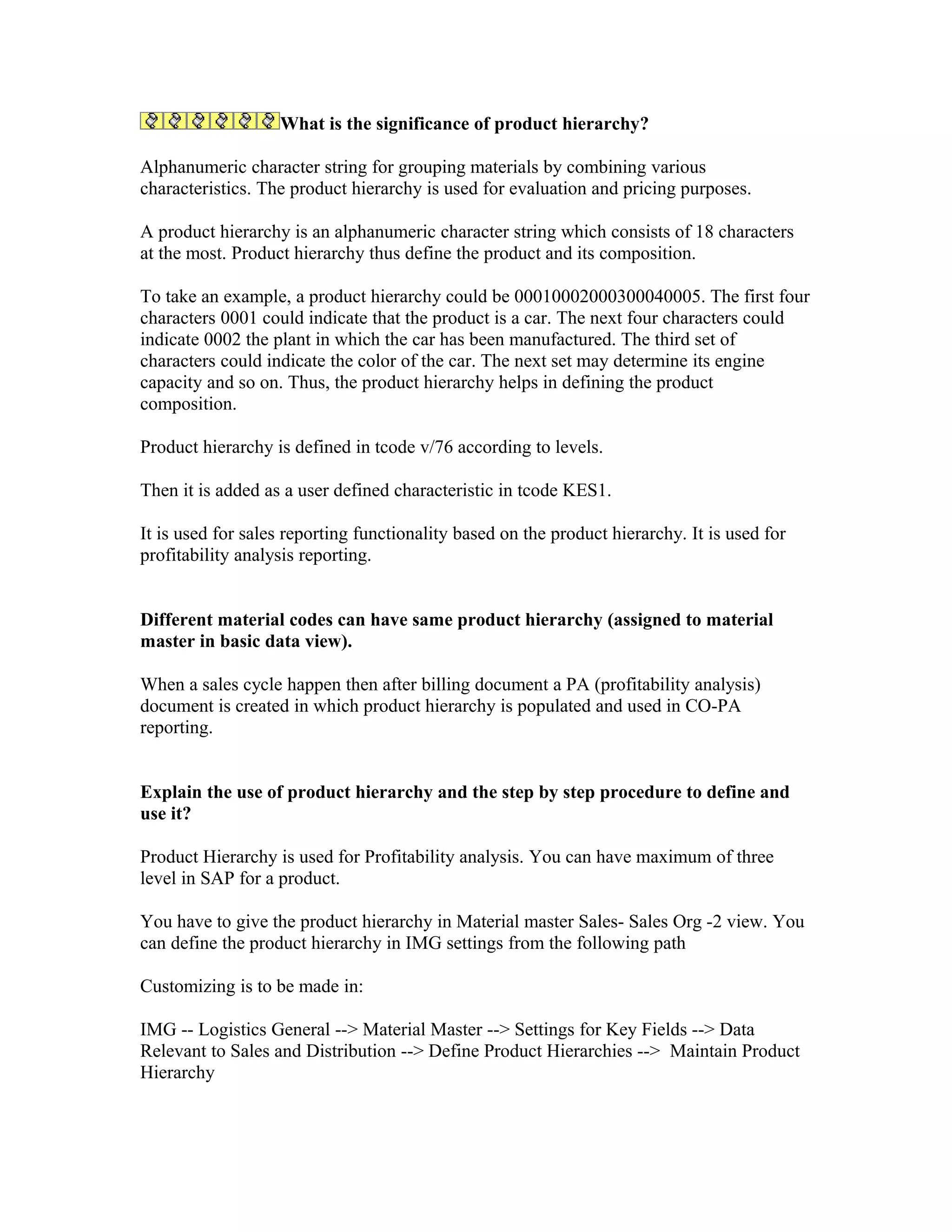 What is the significance of product hierarchy?

Alphanumeric character string for grouping materials by combining various
characteristics. The product hierarchy is used for evaluation and pricing purposes.

A product hierarchy is an alphanumeric character string which consists of 18 characters
at the most. Product hierarchy thus define the product and its composition.

To take an example, a product hierarchy could be 00010002000300040005. The first four
characters 0001 could indicate that the product is a car. The next four characters could
indicate 0002 the plant in which the car has been manufactured. The third set of
characters could indicate the color of the car. The next set may determine its engine
capacity and so on. Thus, the product hierarchy helps in defining the product
composition.

Product hierarchy is defined in tcode v/76 according to levels.

Then it is added as a user defined characteristic in tcode KES1.

It is used for sales reporting functionality based on the product hierarchy. It is used for
profitability analysis reporting.


Different material codes can have same product hierarchy (assigned to material
master in basic data view).

When a sales cycle happen then after billing document a PA (profitability analysis)
document is created in which product hierarchy is populated and used in CO-PA
reporting.


Explain the use of product hierarchy and the step by step procedure to define and
use it?

Product Hierarchy is used for Profitability analysis. You can have maximum of three
level in SAP for a product.

You have to give the product hierarchy in Material master Sales- Sales Org -2 view. You
can define the product hierarchy in IMG settings from the following path

Customizing is to be made in:

IMG -- Logistics General --> Material Master --> Settings for Key Fields --> Data
Relevant to Sales and Distribution --> Define Product Hierarchies --> Maintain Product
Hierarchy
 