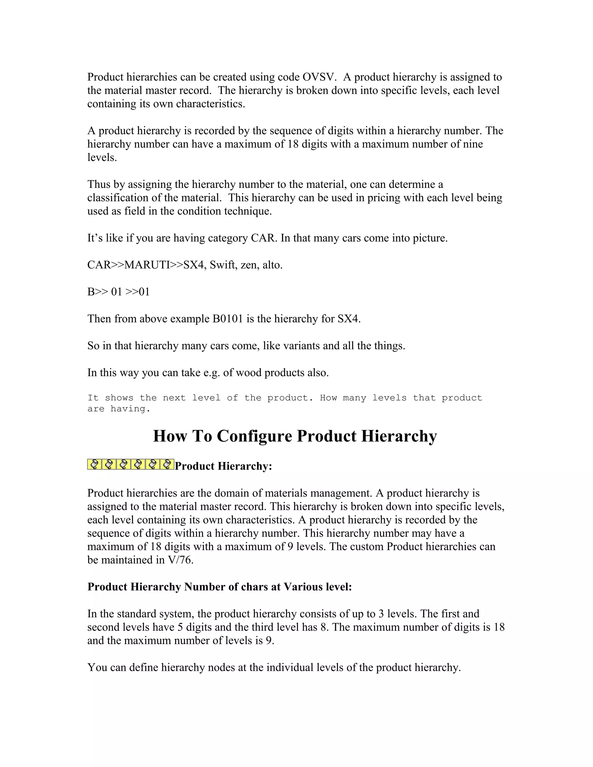 Product hierarchies can be created using code OVSV. A product hierarchy is assigned to
the material master record. The hierarchy is broken down into specific levels, each level
containing its own characteristics.

A product hierarchy is recorded by the sequence of digits within a hierarchy number. The
hierarchy number can have a maximum of 18 digits with a maximum number of nine
levels.

Thus by assigning the hierarchy number to the material, one can determine a
classification of the material. This hierarchy can be used in pricing with each level being
used as field in the condition technique.

It’s like if you are having category CAR. In that many cars come into picture.

CAR>>MARUTI>>SX4, Swift, zen, alto.

B>> 01 >>01

Then from above example B0101 is the hierarchy for SX4.

So in that hierarchy many cars come, like variants and all the things.

In this way you can take e.g. of wood products also.

It shows the next level of the product. How many levels that product
are having.


              How To Configure Product Hierarchy
                   Product Hierarchy:

Product hierarchies are the domain of materials management. A product hierarchy is
assigned to the material master record. This hierarchy is broken down into specific levels,
each level containing its own characteristics. A product hierarchy is recorded by the
sequence of digits within a hierarchy number. This hierarchy number may have a
maximum of 18 digits with a maximum of 9 levels. The custom Product hierarchies can
be maintained in V/76.

Product Hierarchy Number of chars at Various level:

In the standard system, the product hierarchy consists of up to 3 levels. The first and
second levels have 5 digits and the third level has 8. The maximum number of digits is 18
and the maximum number of levels is 9.

You can define hierarchy nodes at the individual levels of the product hierarchy.
 
