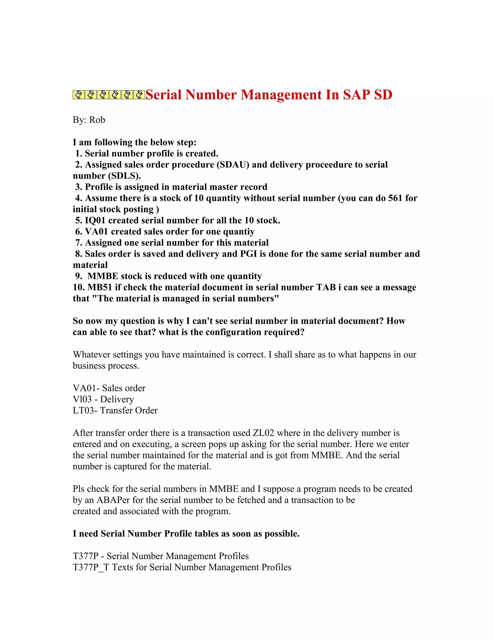 Serial Number Management In SAP SD
By: Rob

I am following the below step:
 1. Serial number profile is created.
 2. Assigned sales order procedure (SDAU) and delivery proceedure to serial
number (SDLS).
 3. Profile is assigned in material master record
 4. Assume there is a stock of 10 quantity without serial number (you can do 561 for
initial stock posting )
 5. IQ01 created serial number for all the 10 stock.
 6. VA01 created sales order for one quantiy
 7. Assigned one serial number for this material
 8. Sales order is saved and delivery and PGI is done for the same serial number and
material
 9. MMBE stock is reduced with one quantity
10. MB51 if check the material document in serial number TAB i can see a message
that "The material is managed in serial numbers"

So now my question is why I can't see serial number in material document? How
can able to see that? what is the configuration required?

Whatever settings you have maintained is correct. I shall share as to what happens in our
business process.

VA01- Sales order
Vl03 - Delivery
LT03- Transfer Order

After transfer order there is a transaction used ZL02 where in the delivery number is
entered and on executing, a screen pops up asking for the serial number. Here we enter
the serial number maintained for the material and is got from MMBE. And the serial
number is captured for the material.

Pls check for the serial numbers in MMBE and I suppose a program needs to be created
by an ABAPer for the serial number to be fetched and a transaction to be
created and associated with the program.

I need Serial Number Profile tables as soon as possible.

T377P - Serial Number Management Profiles
T377P_T Texts for Serial Number Management Profiles
 