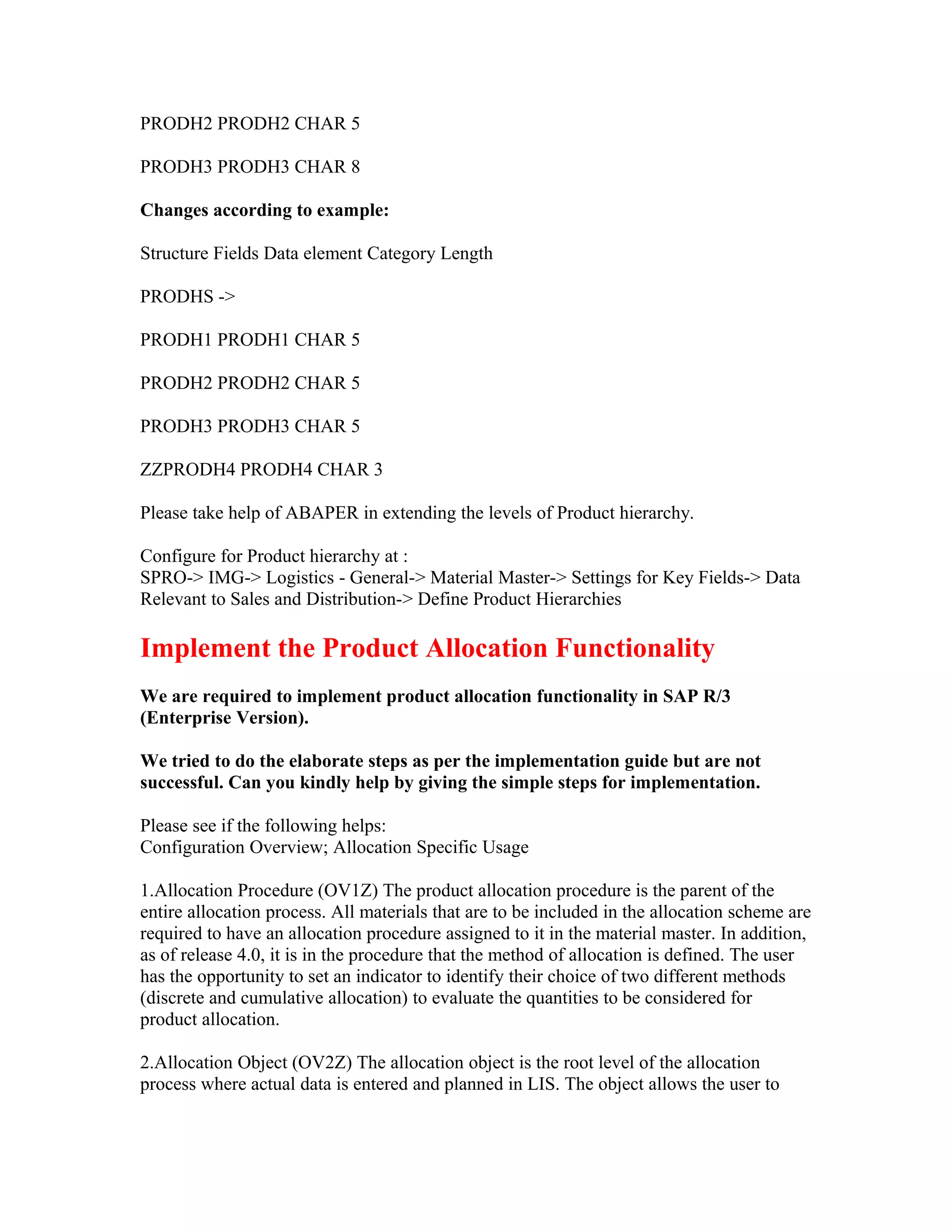 PRODH2 PRODH2 CHAR 5

PRODH3 PRODH3 CHAR 8

Changes according to example:

Structure Fields Data element Category Length

PRODHS ->

PRODH1 PRODH1 CHAR 5

PRODH2 PRODH2 CHAR 5

PRODH3 PRODH3 CHAR 5

ZZPRODH4 PRODH4 CHAR 3

Please take help of ABAPER in extending the levels of Product hierarchy.

Configure for Product hierarchy at :
SPRO-> IMG-> Logistics - General-> Material Master-> Settings for Key Fields-> Data
Relevant to Sales and Distribution-> Define Product Hierarchies

Implement the Product Allocation Functionality
We are required to implement product allocation functionality in SAP R/3
(Enterprise Version).

We tried to do the elaborate steps as per the implementation guide but are not
successful. Can you kindly help by giving the simple steps for implementation.

Please see if the following helps:
Configuration Overview; Allocation Specific Usage

1.Allocation Procedure (OV1Z) The product allocation procedure is the parent of the
entire allocation process. All materials that are to be included in the allocation scheme are
required to have an allocation procedure assigned to it in the material master. In addition,
as of release 4.0, it is in the procedure that the method of allocation is defined. The user
has the opportunity to set an indicator to identify their choice of two different methods
(discrete and cumulative allocation) to evaluate the quantities to be considered for
product allocation.

2.Allocation Object (OV2Z) The allocation object is the root level of the allocation
process where actual data is entered and planned in LIS. The object allows the user to
 