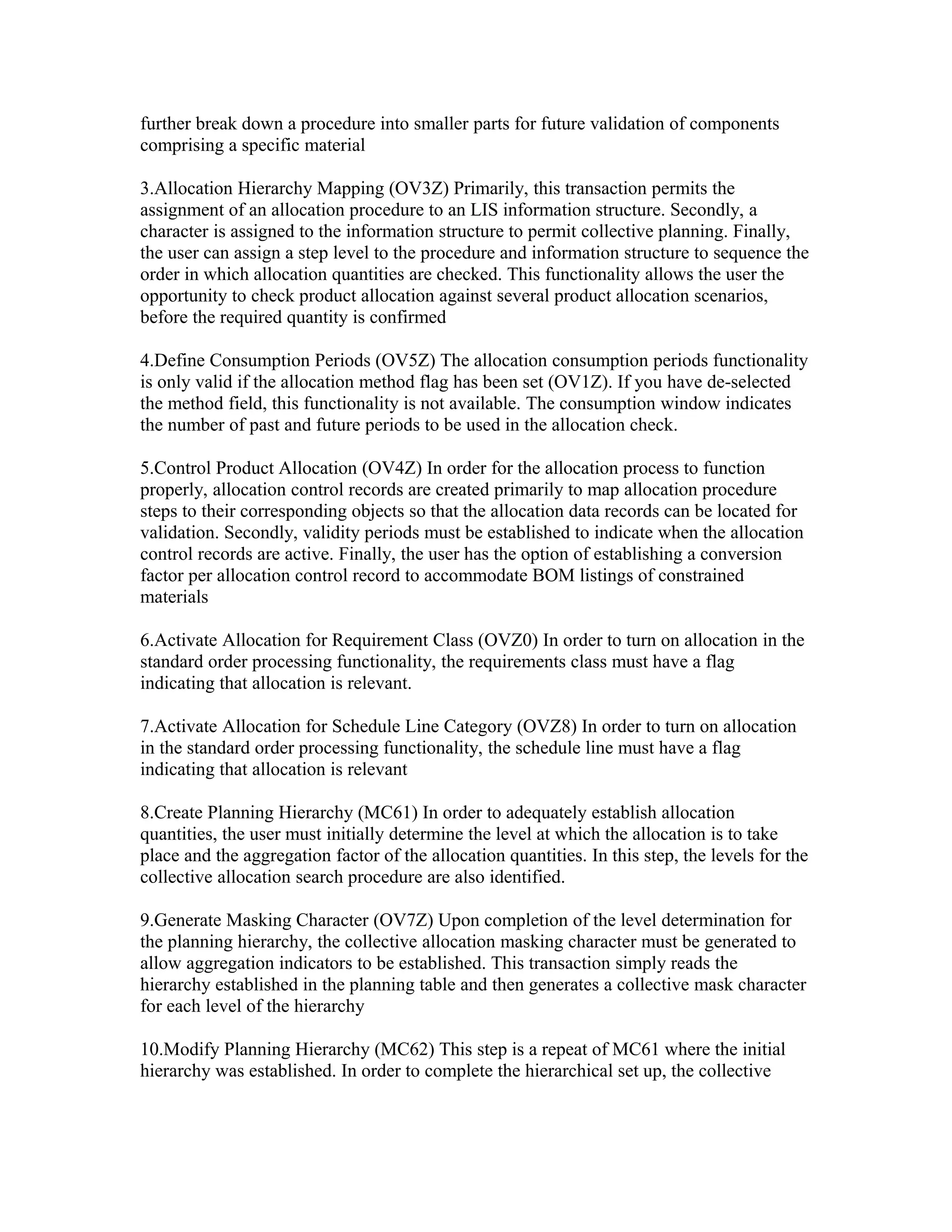 further break down a procedure into smaller parts for future validation of components
comprising a specific material

3.Allocation Hierarchy Mapping (OV3Z) Primarily, this transaction permits the
assignment of an allocation procedure to an LIS information structure. Secondly, a
character is assigned to the information structure to permit collective planning. Finally,
the user can assign a step level to the procedure and information structure to sequence the
order in which allocation quantities are checked. This functionality allows the user the
opportunity to check product allocation against several product allocation scenarios,
before the required quantity is confirmed

4.Define Consumption Periods (OV5Z) The allocation consumption periods functionality
is only valid if the allocation method flag has been set (OV1Z). If you have de-selected
the method field, this functionality is not available. The consumption window indicates
the number of past and future periods to be used in the allocation check.

5.Control Product Allocation (OV4Z) In order for the allocation process to function
properly, allocation control records are created primarily to map allocation procedure
steps to their corresponding objects so that the allocation data records can be located for
validation. Secondly, validity periods must be established to indicate when the allocation
control records are active. Finally, the user has the option of establishing a conversion
factor per allocation control record to accommodate BOM listings of constrained
materials

6.Activate Allocation for Requirement Class (OVZ0) In order to turn on allocation in the
standard order processing functionality, the requirements class must have a flag
indicating that allocation is relevant.

7.Activate Allocation for Schedule Line Category (OVZ8) In order to turn on allocation
in the standard order processing functionality, the schedule line must have a flag
indicating that allocation is relevant

8.Create Planning Hierarchy (MC61) In order to adequately establish allocation
quantities, the user must initially determine the level at which the allocation is to take
place and the aggregation factor of the allocation quantities. In this step, the levels for the
collective allocation search procedure are also identified.

9.Generate Masking Character (OV7Z) Upon completion of the level determination for
the planning hierarchy, the collective allocation masking character must be generated to
allow aggregation indicators to be established. This transaction simply reads the
hierarchy established in the planning table and then generates a collective mask character
for each level of the hierarchy

10.Modify Planning Hierarchy (MC62) This step is a repeat of MC61 where the initial
hierarchy was established. In order to complete the hierarchical set up, the collective
 