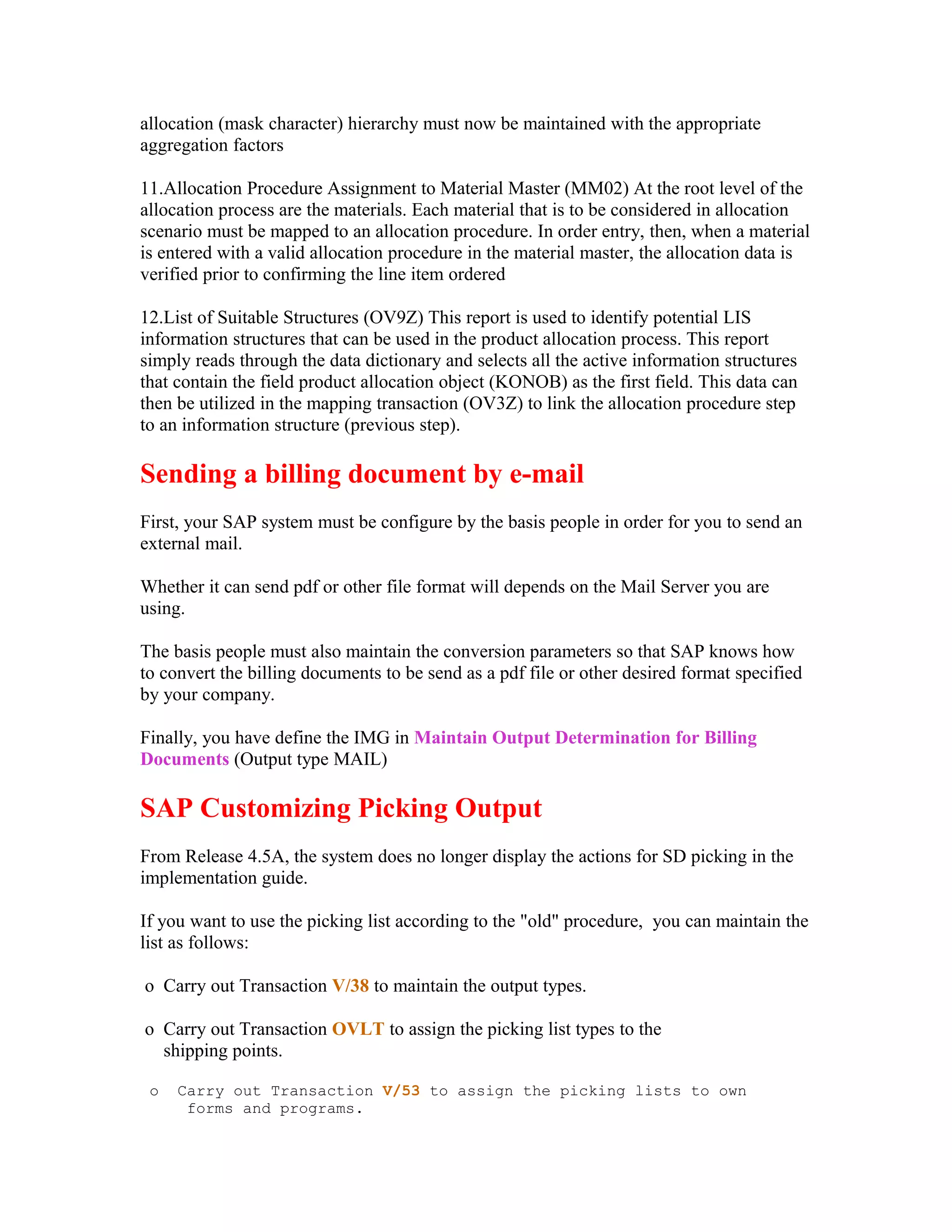 allocation (mask character) hierarchy must now be maintained with the appropriate
aggregation factors

11.Allocation Procedure Assignment to Material Master (MM02) At the root level of the
allocation process are the materials. Each material that is to be considered in allocation
scenario must be mapped to an allocation procedure. In order entry, then, when a material
is entered with a valid allocation procedure in the material master, the allocation data is
verified prior to confirming the line item ordered

12.List of Suitable Structures (OV9Z) This report is used to identify potential LIS
information structures that can be used in the product allocation process. This report
simply reads through the data dictionary and selects all the active information structures
that contain the field product allocation object (KONOB) as the first field. This data can
then be utilized in the mapping transaction (OV3Z) to link the allocation procedure step
to an information structure (previous step).

Sending a billing document by e-mail
First, your SAP system must be configure by the basis people in order for you to send an
external mail.

Whether it can send pdf or other file format will depends on the Mail Server you are
using.

The basis people must also maintain the conversion parameters so that SAP knows how
to convert the billing documents to be send as a pdf file or other desired format specified
by your company.

Finally, you have define the IMG in Maintain Output Determination for Billing
Documents (Output type MAIL)

SAP Customizing Picking Output
From Release 4.5A, the system does no longer display the actions for SD picking in the
implementation guide.

If you want to use the picking list according to the "old" procedure, you can maintain the
list as follows:

o Carry out Transaction V/38 to maintain the output types.

o Carry out Transaction OVLT to assign the picking list types to the
  shipping points.

 o   Carry out Transaction V/53 to assign the picking lists to own
      forms and programs.
 