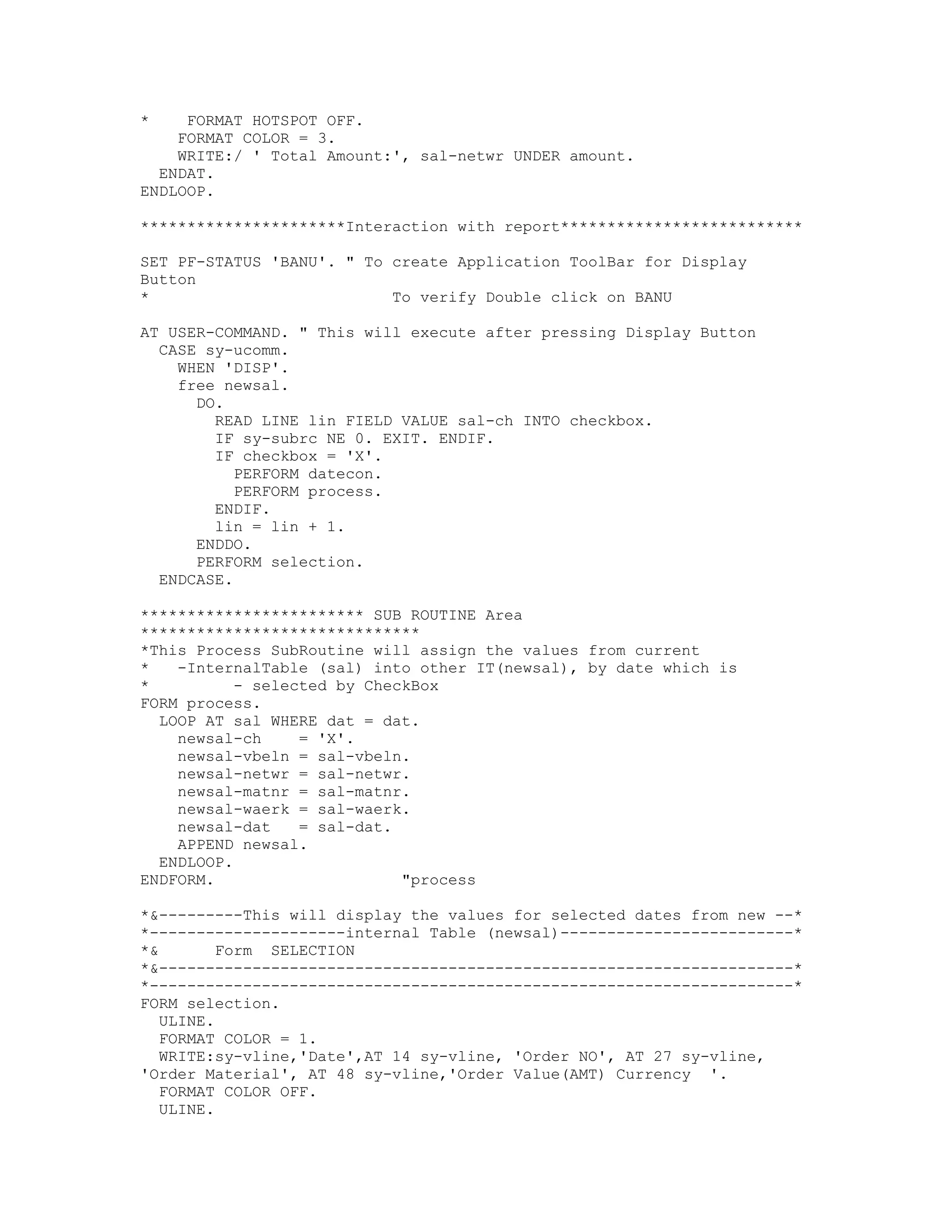 *    FORMAT HOTSPOT OFF.
    FORMAT COLOR = 3.
    WRITE:/ ' Total Amount:', sal-netwr UNDER amount.
  ENDAT.
ENDLOOP.

**********************Interaction with report**************************

SET PF-STATUS 'BANU'. " To create Application ToolBar for Display
Button
*                          To verify Double click on BANU

AT USER-COMMAND. " This will execute after pressing Display Button
  CASE sy-ucomm.
    WHEN 'DISP'.
    free newsal.
      DO.
        READ LINE lin FIELD VALUE sal-ch INTO checkbox.
        IF sy-subrc NE 0. EXIT. ENDIF.
        IF checkbox = 'X'.
           PERFORM datecon.
           PERFORM process.
        ENDIF.
        lin = lin + 1.
      ENDDO.
      PERFORM selection.
  ENDCASE.

************************ SUB ROUTINE Area
******************************
*This Process SubRoutine will assign the values from current
*   -InternalTable (sal) into other IT(newsal), by date which is
*          - selected by CheckBox
FORM process.
  LOOP AT sal WHERE dat = dat.
    newsal-ch     = 'X'.
    newsal-vbeln = sal-vbeln.
    newsal-netwr = sal-netwr.
    newsal-matnr = sal-matnr.
    newsal-waerk = sal-waerk.
    newsal-dat    = sal-dat.
    APPEND newsal.
  ENDLOOP.
ENDFORM.                     "process

*&---------This will display the values for selected dates from new --*
*---------------------internal Table (newsal)-------------------------*
*&        Form SELECTION
*&--------------------------------------------------------------------*
*---------------------------------------------------------------------*
FORM selection.
   ULINE.
   FORMAT COLOR = 1.
   WRITE:sy-vline,'Date',AT 14 sy-vline, 'Order NO', AT 27 sy-vline,
'Order Material', AT 48 sy-vline,'Order Value(AMT) Currency '.
   FORMAT COLOR OFF.
   ULINE.
 