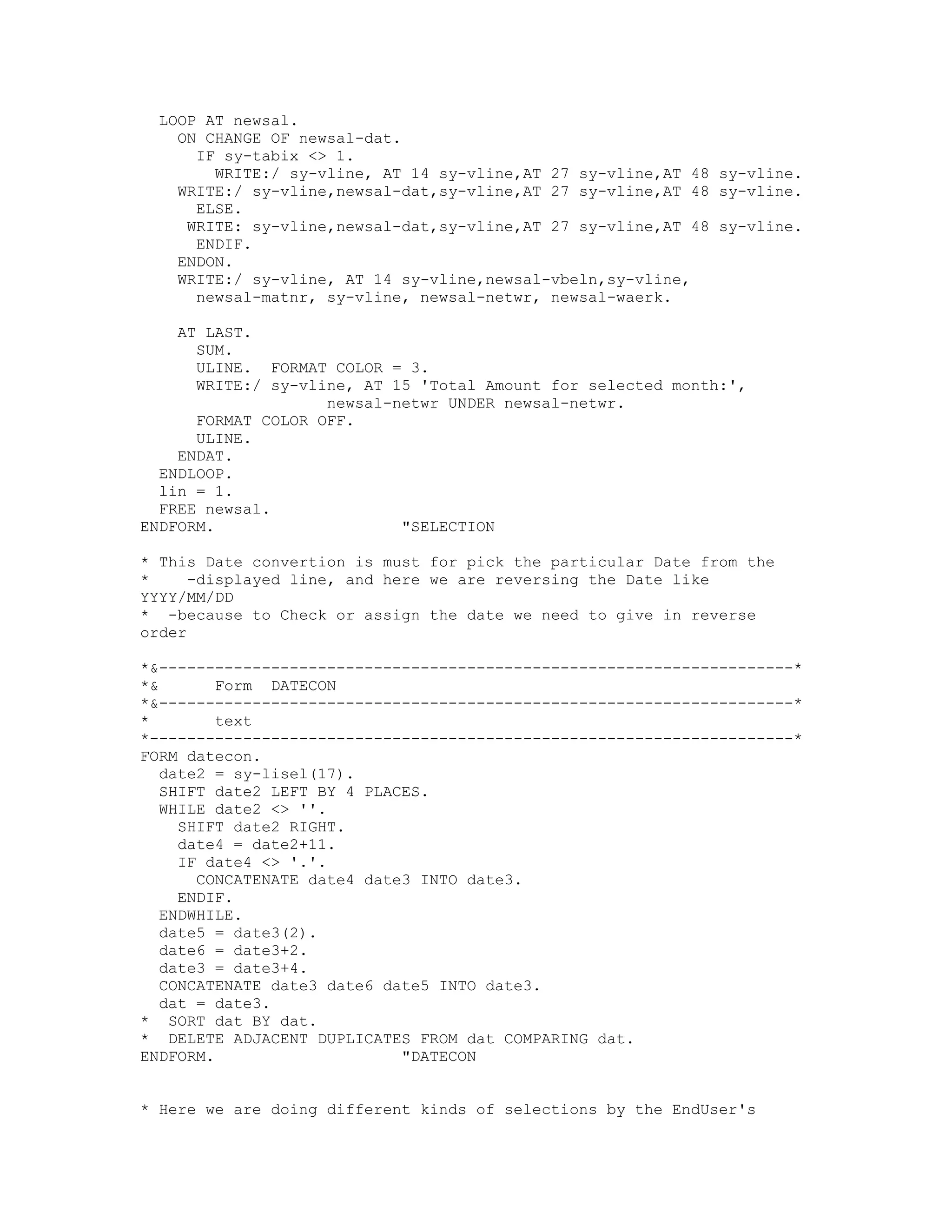 LOOP AT newsal.
   ON CHANGE OF newsal-dat.
     IF sy-tabix <> 1.
       WRITE:/ sy-vline, AT 14 sy-vline,AT 27 sy-vline,AT 48 sy-vline.
   WRITE:/ sy-vline,newsal-dat,sy-vline,AT 27 sy-vline,AT 48 sy-vline.
     ELSE.
    WRITE: sy-vline,newsal-dat,sy-vline,AT 27 sy-vline,AT 48 sy-vline.
     ENDIF.
   ENDON.
   WRITE:/ sy-vline, AT 14 sy-vline,newsal-vbeln,sy-vline,
     newsal-matnr, sy-vline, newsal-netwr, newsal-waerk.

    AT LAST.
      SUM.
      ULINE. FORMAT COLOR = 3.
      WRITE:/ sy-vline, AT 15 'Total Amount for selected month:',
                    newsal-netwr UNDER newsal-netwr.
      FORMAT COLOR OFF.
      ULINE.
    ENDAT.
  ENDLOOP.
  lin = 1.
  FREE newsal.
ENDFORM.                    "SELECTION

* This Date convertion is must for pick the particular Date from the
*     -displayed line, and here we are reversing the Date like
YYYY/MM/DD
* -because to Check or assign the date we need to give in reverse
order

*&--------------------------------------------------------------------*
*&       Form DATECON
*&--------------------------------------------------------------------*
*        text
*---------------------------------------------------------------------*
FORM datecon.
   date2 = sy-lisel(17).
   SHIFT date2 LEFT BY 4 PLACES.
   WHILE date2 <> ''.
     SHIFT date2 RIGHT.
     date4 = date2+11.
     IF date4 <> '.'.
       CONCATENATE date4 date3 INTO date3.
     ENDIF.
   ENDWHILE.
   date5 = date3(2).
   date6 = date3+2.
   date3 = date3+4.
   CONCATENATE date3 date6 date5 INTO date3.
   dat = date3.
* SORT dat BY dat.
* DELETE ADJACENT DUPLICATES FROM dat COMPARING dat.
ENDFORM.                     "DATECON


* Here we are doing different kinds of selections by the EndUser's
 