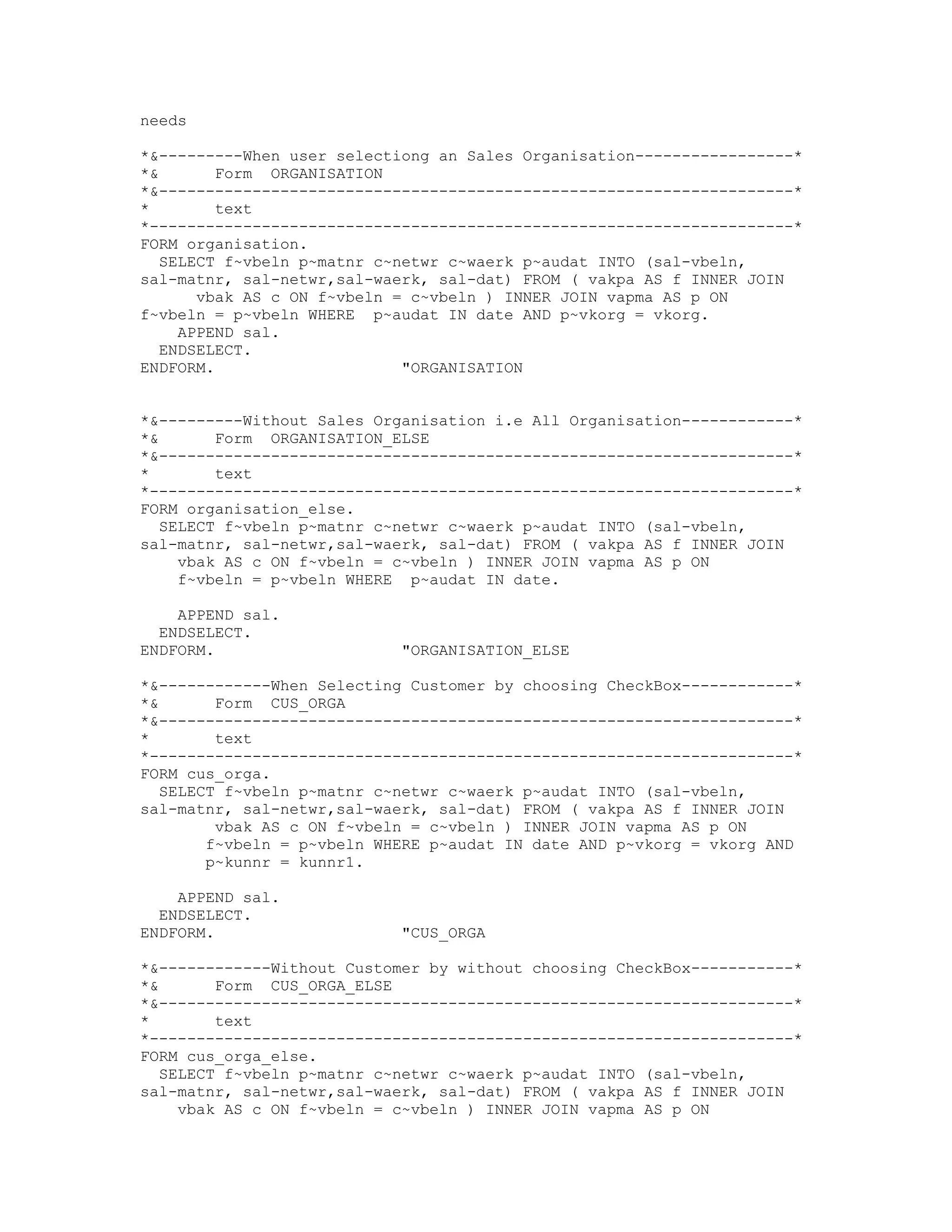 needs

*&---------When user selectiong an Sales Organisation-----------------*
*&       Form ORGANISATION
*&--------------------------------------------------------------------*
*        text
*---------------------------------------------------------------------*
FORM organisation.
   SELECT f~vbeln p~matnr c~netwr c~waerk p~audat INTO (sal-vbeln,
sal-matnr, sal-netwr,sal-waerk, sal-dat) FROM ( vakpa AS f INNER JOIN
       vbak AS c ON f~vbeln = c~vbeln ) INNER JOIN vapma AS p ON
f~vbeln = p~vbeln WHERE p~audat IN date AND p~vkorg = vkorg.
     APPEND sal.
   ENDSELECT.
ENDFORM.                     "ORGANISATION


*&---------Without Sales Organisation i.e All Organisation------------*
*&       Form ORGANISATION_ELSE
*&--------------------------------------------------------------------*
*        text
*---------------------------------------------------------------------*
FORM organisation_else.
   SELECT f~vbeln p~matnr c~netwr c~waerk p~audat INTO (sal-vbeln,
sal-matnr, sal-netwr,sal-waerk, sal-dat) FROM ( vakpa AS f INNER JOIN
     vbak AS c ON f~vbeln = c~vbeln ) INNER JOIN vapma AS p ON
     f~vbeln = p~vbeln WHERE p~audat IN date.

    APPEND sal.
  ENDSELECT.
ENDFORM.                    "ORGANISATION_ELSE

*&------------When Selecting Customer by choosing CheckBox------------*
*&       Form CUS_ORGA
*&--------------------------------------------------------------------*
*        text
*---------------------------------------------------------------------*
FORM cus_orga.
   SELECT f~vbeln p~matnr c~netwr c~waerk p~audat INTO (sal-vbeln,
sal-matnr, sal-netwr,sal-waerk, sal-dat) FROM ( vakpa AS f INNER JOIN
         vbak AS c ON f~vbeln = c~vbeln ) INNER JOIN vapma AS p ON
        f~vbeln = p~vbeln WHERE p~audat IN date AND p~vkorg = vkorg AND
        p~kunnr = kunnr1.

    APPEND sal.
  ENDSELECT.
ENDFORM.                    "CUS_ORGA

*&------------Without Customer by without choosing CheckBox-----------*
*&       Form CUS_ORGA_ELSE
*&--------------------------------------------------------------------*
*        text
*---------------------------------------------------------------------*
FORM cus_orga_else.
   SELECT f~vbeln p~matnr c~netwr c~waerk p~audat INTO (sal-vbeln,
sal-matnr, sal-netwr,sal-waerk, sal-dat) FROM ( vakpa AS f INNER JOIN
     vbak AS c ON f~vbeln = c~vbeln ) INNER JOIN vapma AS p ON
 