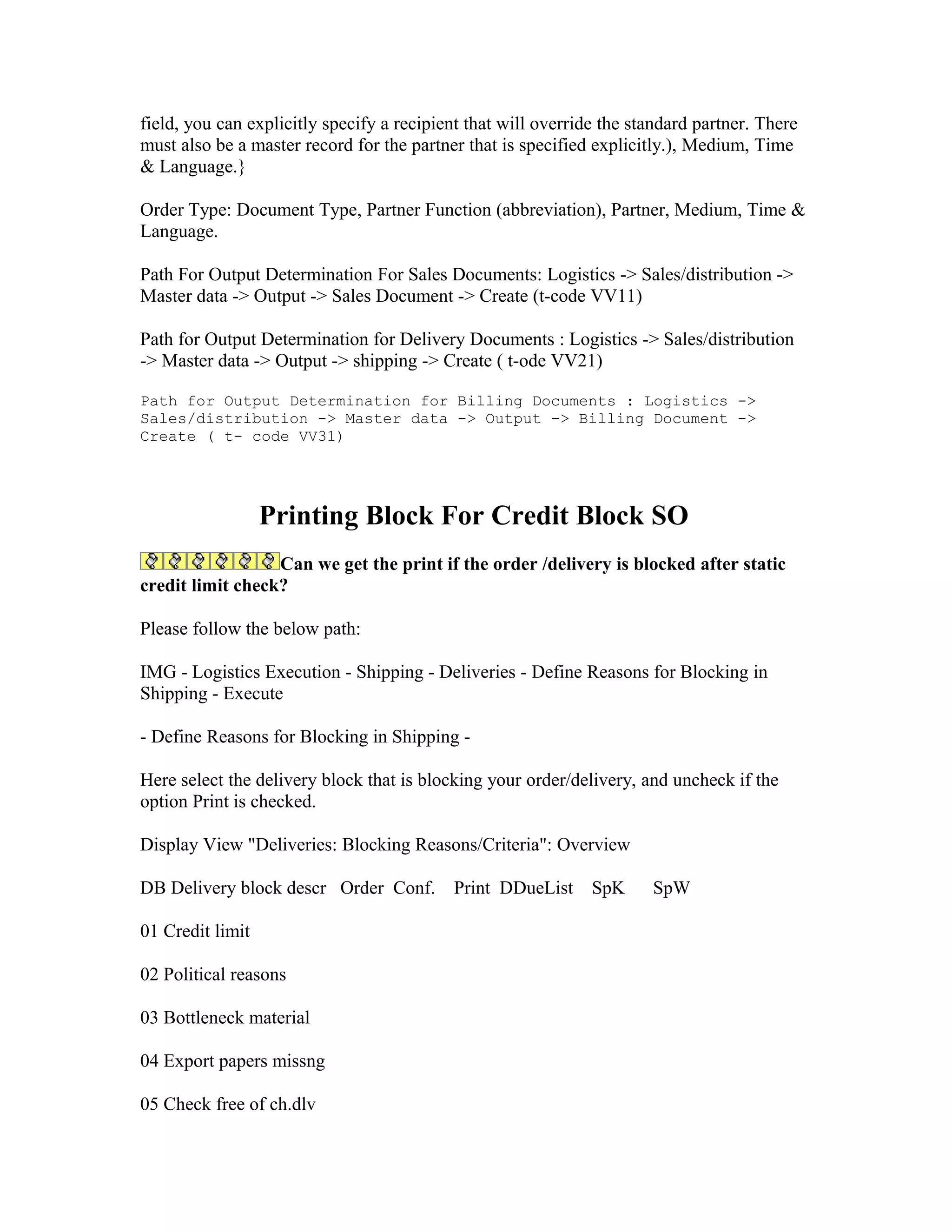 field, you can explicitly specify a recipient that will override the standard partner. There
must also be a master record for the partner that is specified explicitly.), Medium, Time
& Language.}

Order Type: Document Type, Partner Function (abbreviation), Partner, Medium, Time &
Language.

Path For Output Determination For Sales Documents: Logistics -> Sales/distribution ->
Master data -> Output -> Sales Document -> Create (t-code VV11)

Path for Output Determination for Delivery Documents : Logistics -> Sales/distribution
-> Master data -> Output -> shipping -> Create ( t-ode VV21)

Path for Output Determination for Billing Documents : Logistics ->
Sales/distribution -> Master data -> Output -> Billing Document ->
Create ( t- code VV31)




                  Printing Block For Credit Block SO
                  Can we get the print if the order /delivery is blocked after static
credit limit check?

Please follow the below path:

IMG - Logistics Execution - Shipping - Deliveries - Define Reasons for Blocking in
Shipping - Execute

- Define Reasons for Blocking in Shipping -

Here select the delivery block that is blocking your order/delivery, and uncheck if the
option Print is checked.

Display View "Deliveries: Blocking Reasons/Criteria": Overview

DB Delivery block descr Order Conf.        Print DDueList      SpK     SpW

01 Credit limit

02 Political reasons

03 Bottleneck material

04 Export papers missng

05 Check free of ch.dlv
 
