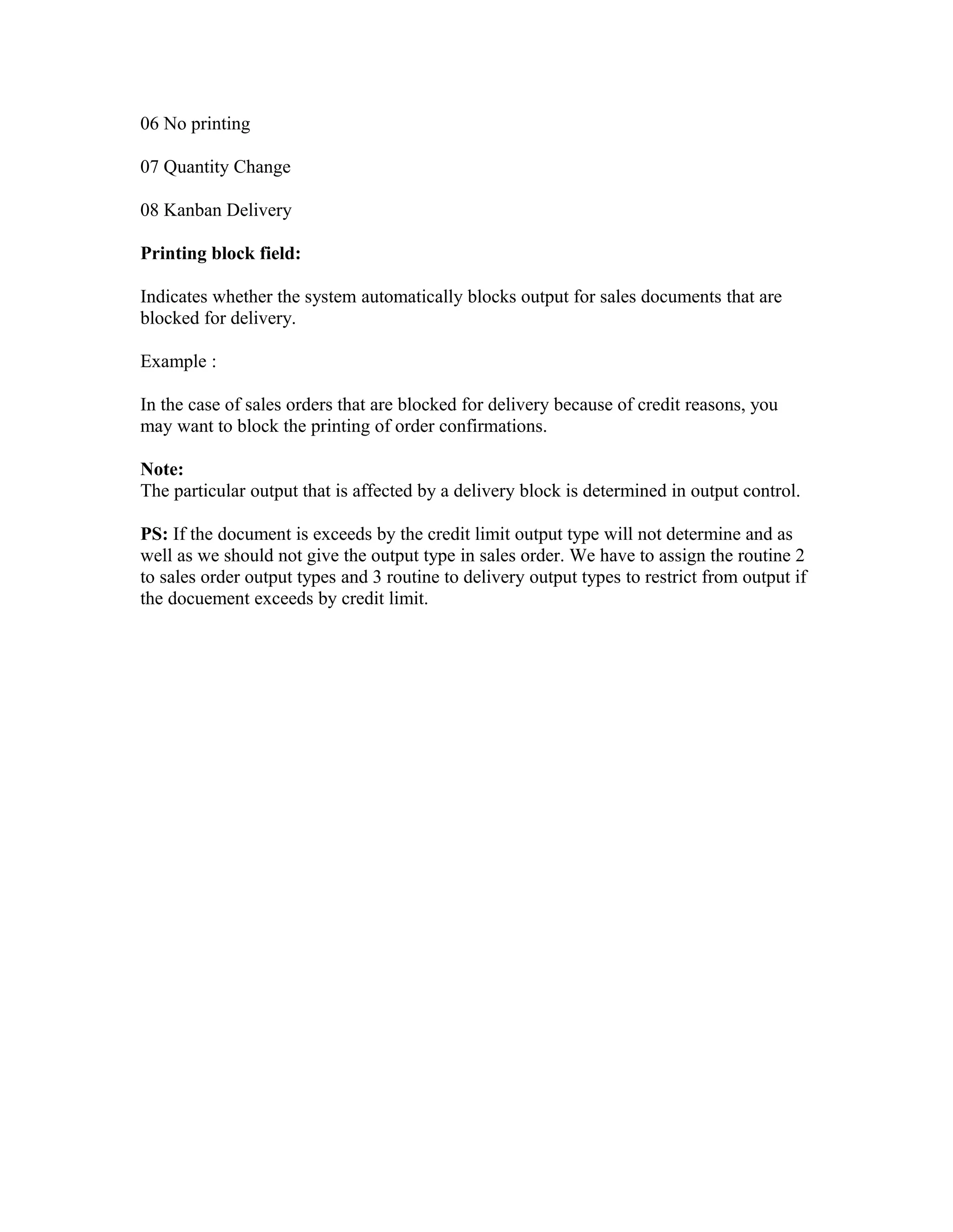 06 No printing

07 Quantity Change

08 Kanban Delivery

Printing block field:

Indicates whether the system automatically blocks output for sales documents that are
blocked for delivery.

Example :

In the case of sales orders that are blocked for delivery because of credit reasons, you
may want to block the printing of order confirmations.

Note:
The particular output that is affected by a delivery block is determined in output control.

PS: If the document is exceeds by the credit limit output type will not determine and as
well as we should not give the output type in sales order. We have to assign the routine 2
to sales order output types and 3 routine to delivery output types to restrict from output if
the docuement exceeds by credit limit.
 