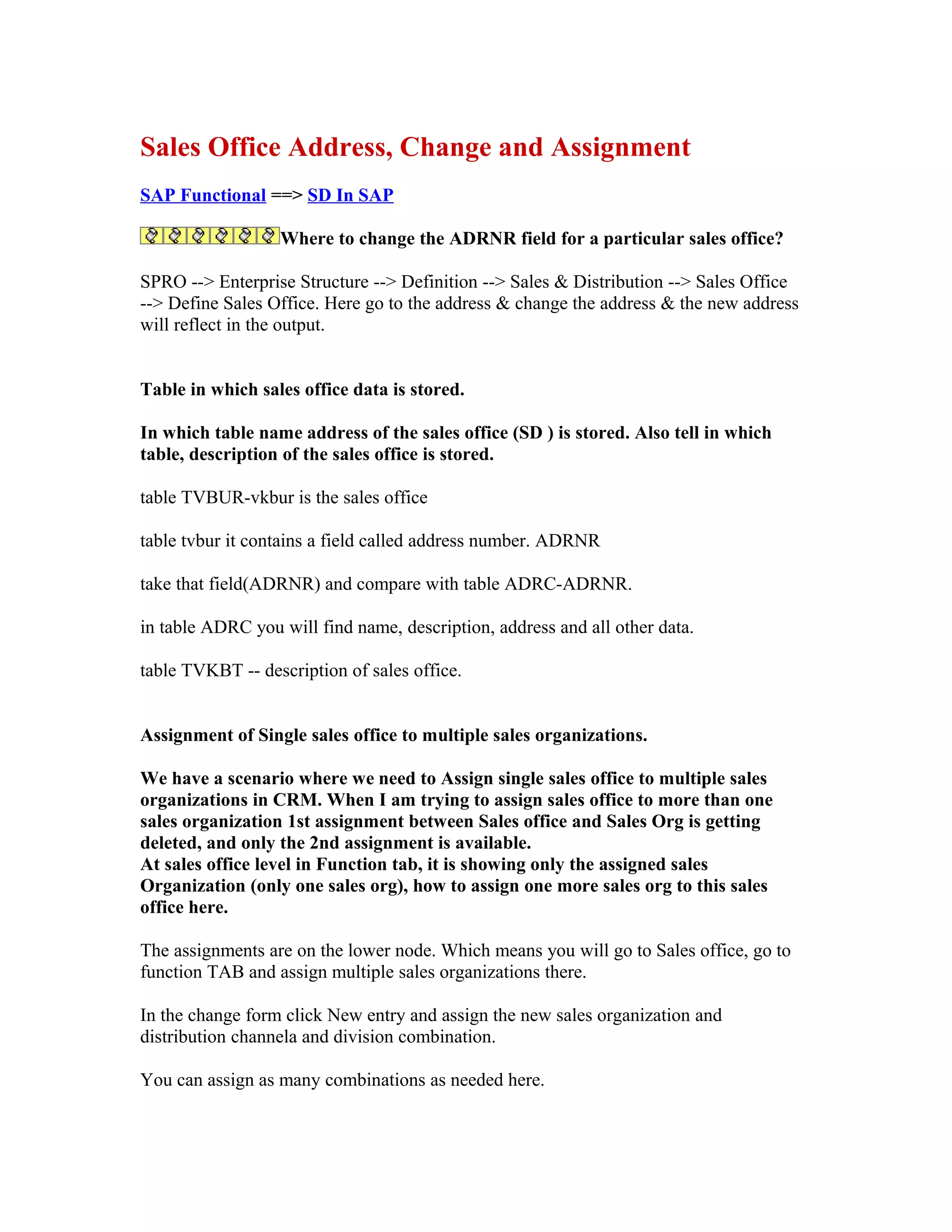 Sales Office Address, Change and Assignment
SAP Functional ==> SD In SAP

                  Where to change the ADRNR field for a particular sales office?

SPRO --> Enterprise Structure --> Definition --> Sales & Distribution --> Sales Office
--> Define Sales Office. Here go to the address & change the address & the new address
will reflect in the output.


Table in which sales office data is stored.

In which table name address of the sales office (SD ) is stored. Also tell in which
table, description of the sales office is stored.

table TVBUR-vkbur is the sales office

table tvbur it contains a field called address number. ADRNR

take that field(ADRNR) and compare with table ADRC-ADRNR.

in table ADRC you will find name, description, address and all other data.

table TVKBT -- description of sales office.


Assignment of Single sales office to multiple sales organizations.

We have a scenario where we need to Assign single sales office to multiple sales
organizations in CRM. When I am trying to assign sales office to more than one
sales organization 1st assignment between Sales office and Sales Org is getting
deleted, and only the 2nd assignment is available.
At sales office level in Function tab, it is showing only the assigned sales
Organization (only one sales org), how to assign one more sales org to this sales
office here.

The assignments are on the lower node. Which means you will go to Sales office, go to
function TAB and assign multiple sales organizations there.

In the change form click New entry and assign the new sales organization and
distribution channela and division combination.

You can assign as many combinations as needed here.
 
