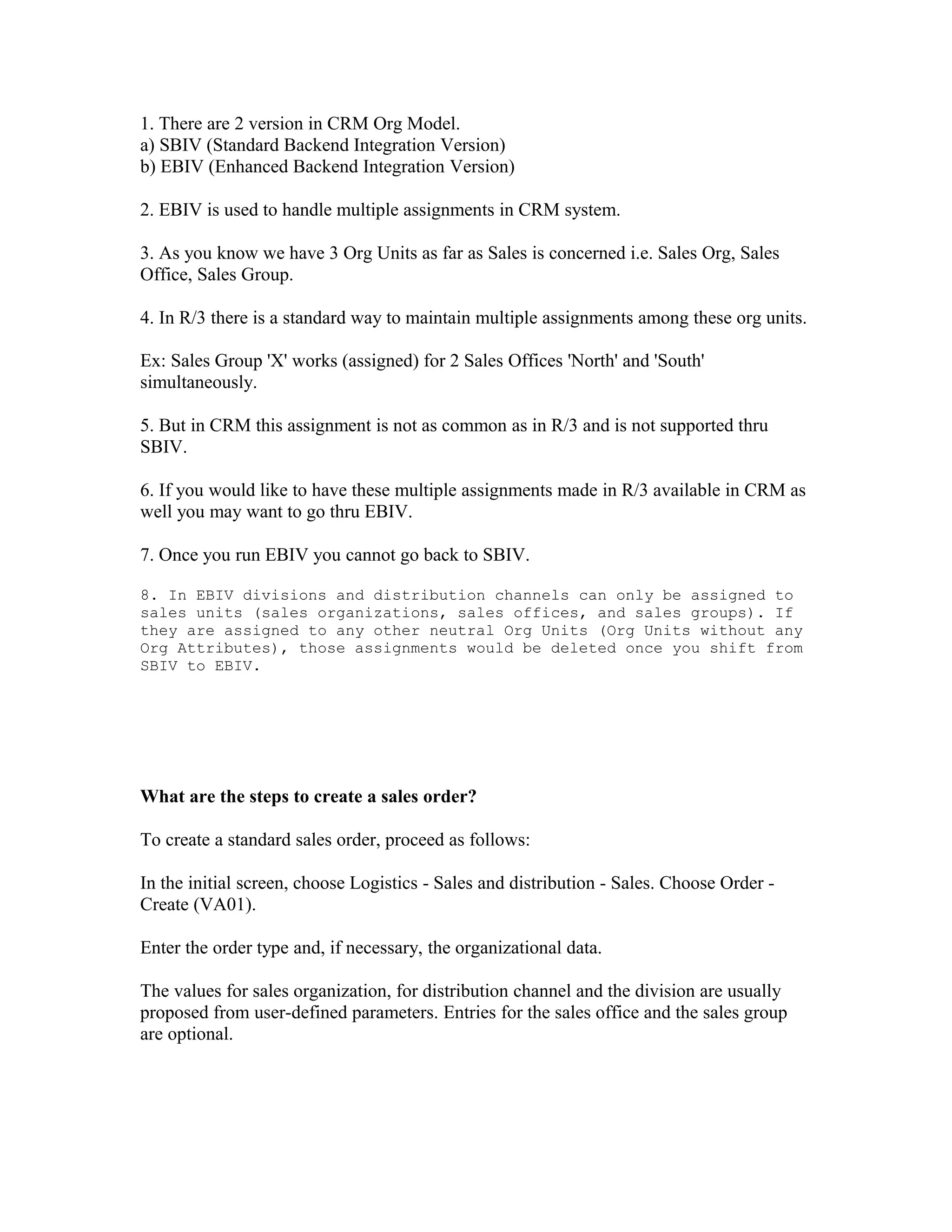 1. There are 2 version in CRM Org Model.
a) SBIV (Standard Backend Integration Version)
b) EBIV (Enhanced Backend Integration Version)

2. EBIV is used to handle multiple assignments in CRM system.

3. As you know we have 3 Org Units as far as Sales is concerned i.e. Sales Org, Sales
Office, Sales Group.

4. In R/3 there is a standard way to maintain multiple assignments among these org units.

Ex: Sales Group 'X' works (assigned) for 2 Sales Offices 'North' and 'South'
simultaneously.

5. But in CRM this assignment is not as common as in R/3 and is not supported thru
SBIV.

6. If you would like to have these multiple assignments made in R/3 available in CRM as
well you may want to go thru EBIV.

7. Once you run EBIV you cannot go back to SBIV.

8. In EBIV divisions and distribution channels can only be assigned to
sales units (sales organizations, sales offices, and sales groups). If
they are assigned to any other neutral Org Units (Org Units without any
Org Attributes), those assignments would be deleted once you shift from
SBIV to EBIV.




What are the steps to create a sales order?

To create a standard sales order, proceed as follows:

In the initial screen, choose Logistics - Sales and distribution - Sales. Choose Order -
Create (VA01).

Enter the order type and, if necessary, the organizational data.

The values for sales organization, for distribution channel and the division are usually
proposed from user-defined parameters. Entries for the sales office and the sales group
are optional.
 