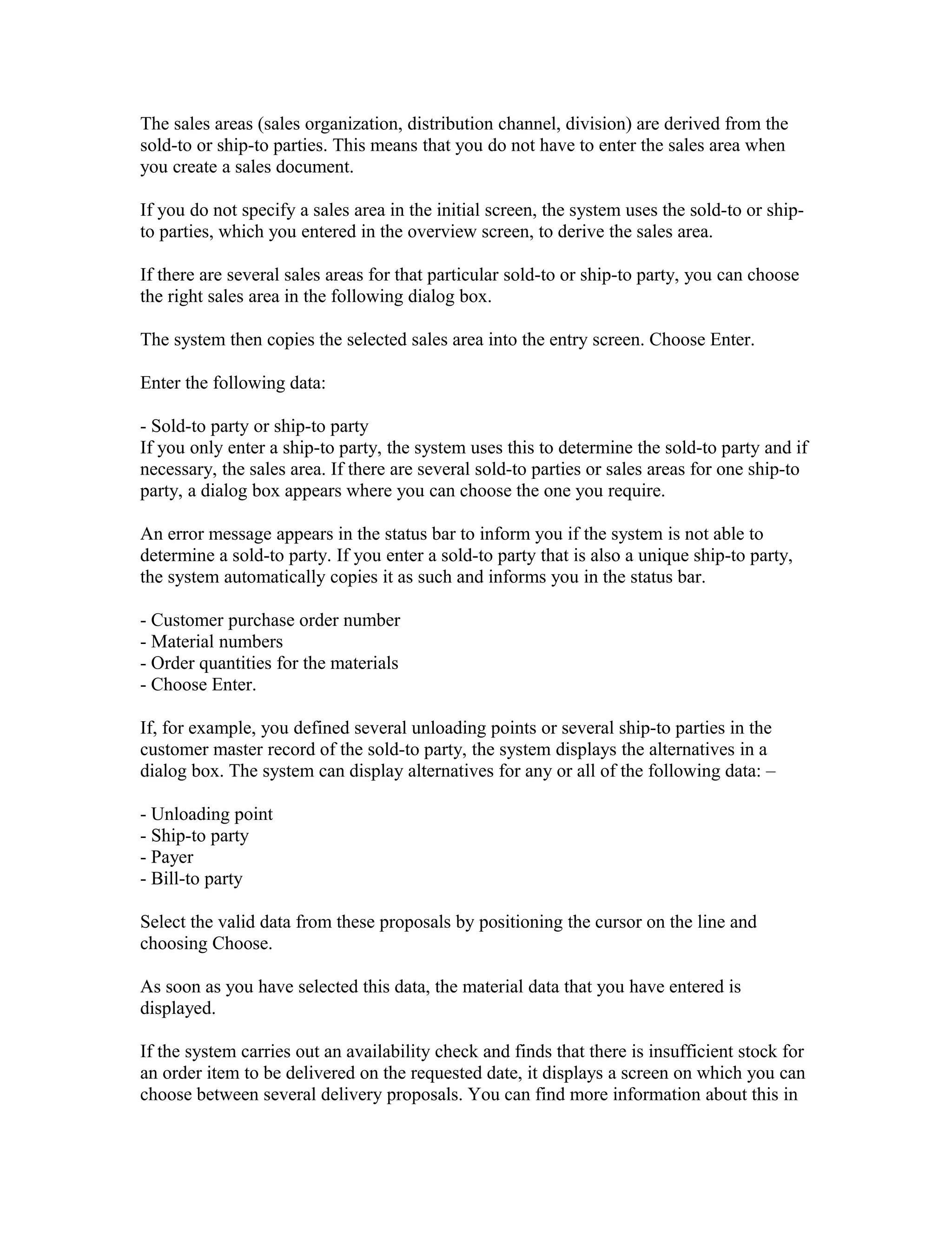 The sales areas (sales organization, distribution channel, division) are derived from the
sold-to or ship-to parties. This means that you do not have to enter the sales area when
you create a sales document.

If you do not specify a sales area in the initial screen, the system uses the sold-to or ship-
to parties, which you entered in the overview screen, to derive the sales area.

If there are several sales areas for that particular sold-to or ship-to party, you can choose
the right sales area in the following dialog box.

The system then copies the selected sales area into the entry screen. Choose Enter.

Enter the following data:

- Sold-to party or ship-to party
If you only enter a ship-to party, the system uses this to determine the sold-to party and if
necessary, the sales area. If there are several sold-to parties or sales areas for one ship-to
party, a dialog box appears where you can choose the one you require.

An error message appears in the status bar to inform you if the system is not able to
determine a sold-to party. If you enter a sold-to party that is also a unique ship-to party,
the system automatically copies it as such and informs you in the status bar.

- Customer purchase order number
- Material numbers
- Order quantities for the materials
- Choose Enter.

If, for example, you defined several unloading points or several ship-to parties in the
customer master record of the sold-to party, the system displays the alternatives in a
dialog box. The system can display alternatives for any or all of the following data: –

- Unloading point
- Ship-to party
- Payer
- Bill-to party

Select the valid data from these proposals by positioning the cursor on the line and
choosing Choose.

As soon as you have selected this data, the material data that you have entered is
displayed.

If the system carries out an availability check and finds that there is insufficient stock for
an order item to be delivered on the requested date, it displays a screen on which you can
choose between several delivery proposals. You can find more information about this in
 