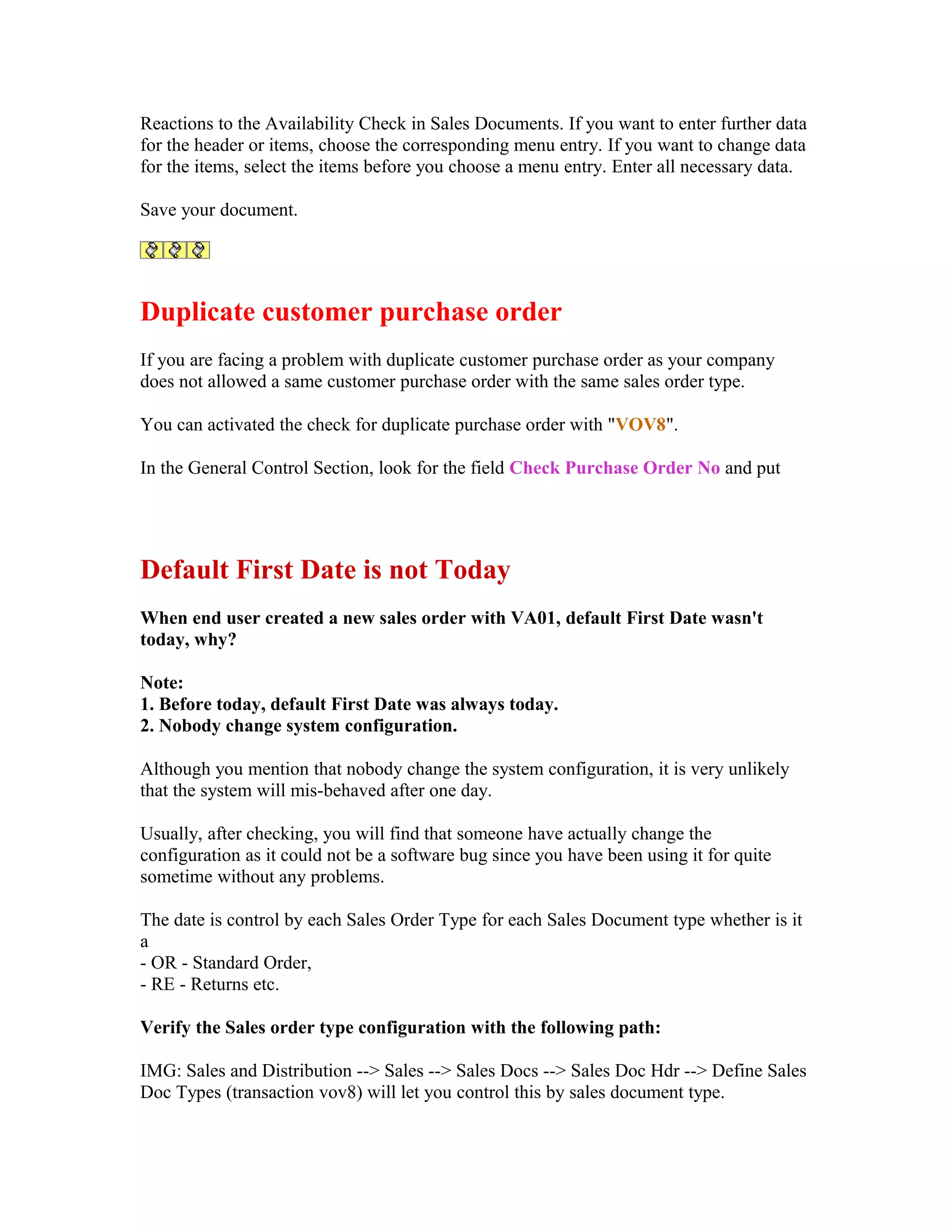 Reactions to the Availability Check in Sales Documents. If you want to enter further data
for the header or items, choose the corresponding menu entry. If you want to change data
for the items, select the items before you choose a menu entry. Enter all necessary data.

Save your document.




Duplicate customer purchase order
If you are facing a problem with duplicate customer purchase order as your company
does not allowed a same customer purchase order with the same sales order type.

You can activated the check for duplicate purchase order with "VOV8".

In the General Control Section, look for the field Check Purchase Order No and put




Default First Date is not Today
When end user created a new sales order with VA01, default First Date wasn't
today, why?

Note:
1. Before today, default First Date was always today.
2. Nobody change system configuration.

Although you mention that nobody change the system configuration, it is very unlikely
that the system will mis-behaved after one day.

Usually, after checking, you will find that someone have actually change the
configuration as it could not be a software bug since you have been using it for quite
sometime without any problems.

The date is control by each Sales Order Type for each Sales Document type whether is it
a
- OR - Standard Order,
- RE - Returns etc.

Verify the Sales order type configuration with the following path:

IMG: Sales and Distribution --> Sales --> Sales Docs --> Sales Doc Hdr --> Define Sales
Doc Types (transaction vov8) will let you control this by sales document type.
 