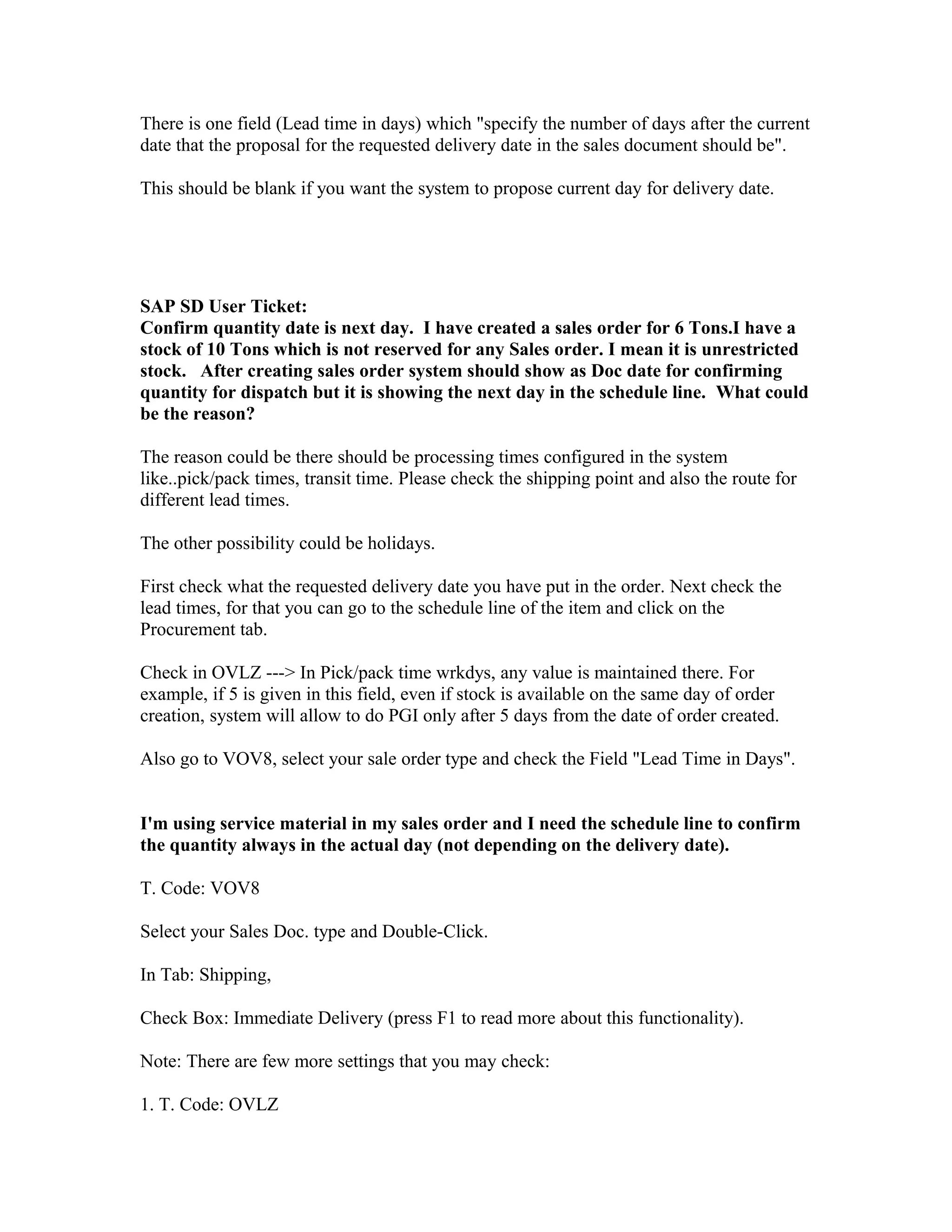There is one field (Lead time in days) which "specify the number of days after the current
date that the proposal for the requested delivery date in the sales document should be".

This should be blank if you want the system to propose current day for delivery date.




SAP SD User Ticket:
Confirm quantity date is next day. I have created a sales order for 6 Tons.I have a
stock of 10 Tons which is not reserved for any Sales order. I mean it is unrestricted
stock. After creating sales order system should show as Doc date for confirming
quantity for dispatch but it is showing the next day in the schedule line. What could
be the reason?

The reason could be there should be processing times configured in the system
like..pick/pack times, transit time. Please check the shipping point and also the route for
different lead times.

The other possibility could be holidays.

First check what the requested delivery date you have put in the order. Next check the
lead times, for that you can go to the schedule line of the item and click on the
Procurement tab.

Check in OVLZ ---> In Pick/pack time wrkdys, any value is maintained there. For
example, if 5 is given in this field, even if stock is available on the same day of order
creation, system will allow to do PGI only after 5 days from the date of order created.

Also go to VOV8, select your sale order type and check the Field "Lead Time in Days".


I'm using service material in my sales order and I need the schedule line to confirm
the quantity always in the actual day (not depending on the delivery date).

T. Code: VOV8

Select your Sales Doc. type and Double-Click.

In Tab: Shipping,

Check Box: Immediate Delivery (press F1 to read more about this functionality).

Note: There are few more settings that you may check:

1. T. Code: OVLZ
 