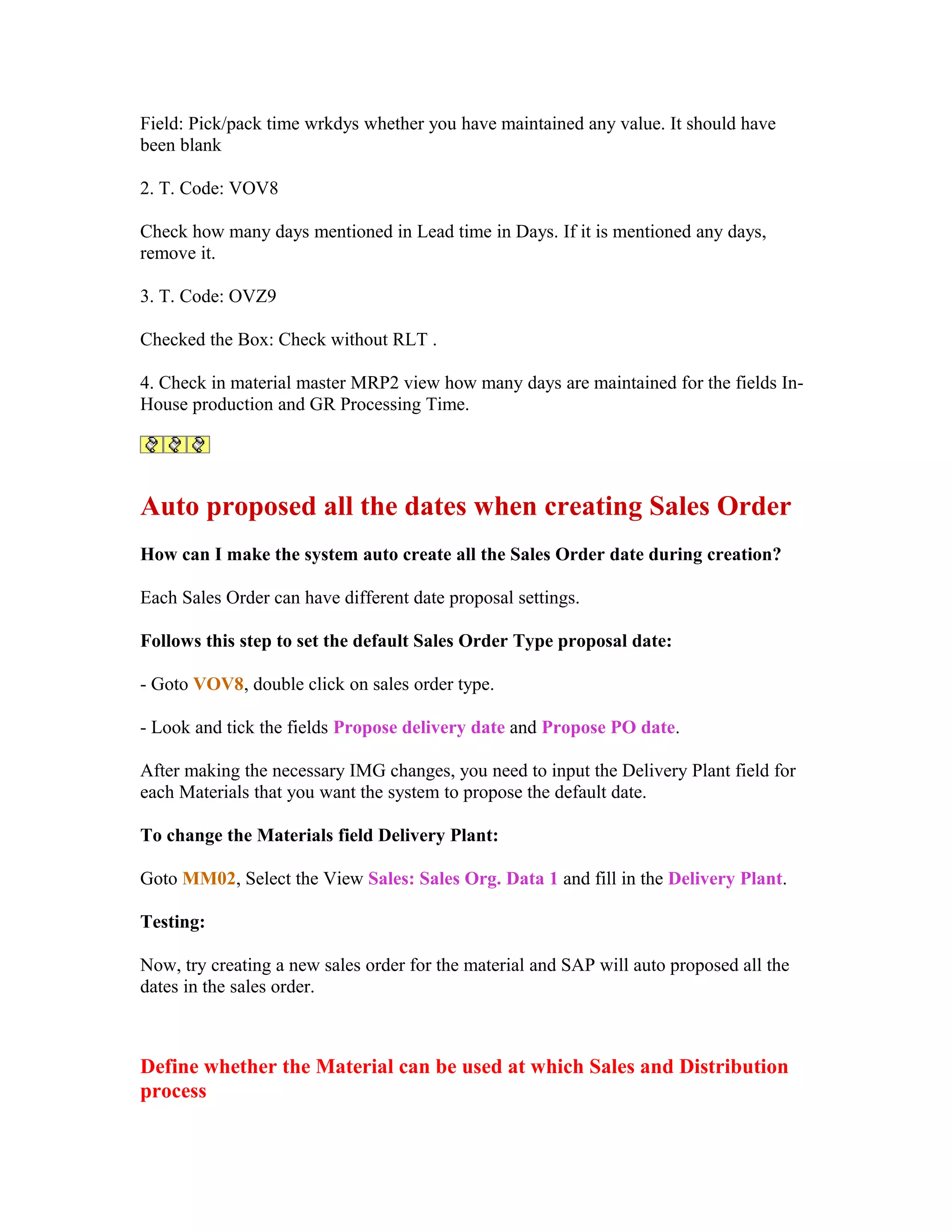 Field: Pick/pack time wrkdys whether you have maintained any value. It should have
been blank

2. T. Code: VOV8

Check how many days mentioned in Lead time in Days. If it is mentioned any days,
remove it.

3. T. Code: OVZ9

Checked the Box: Check without RLT .

4. Check in material master MRP2 view how many days are maintained for the fields In-
House production and GR Processing Time.




Auto proposed all the dates when creating Sales Order
How can I make the system auto create all the Sales Order date during creation?

Each Sales Order can have different date proposal settings.

Follows this step to set the default Sales Order Type proposal date:

- Goto VOV8, double click on sales order type.

- Look and tick the fields Propose delivery date and Propose PO date.

After making the necessary IMG changes, you need to input the Delivery Plant field for
each Materials that you want the system to propose the default date.

To change the Materials field Delivery Plant:

Goto MM02, Select the View Sales: Sales Org. Data 1 and fill in the Delivery Plant.

Testing:

Now, try creating a new sales order for the material and SAP will auto proposed all the
dates in the sales order.



Define whether the Material can be used at which Sales and Distribution
process
 