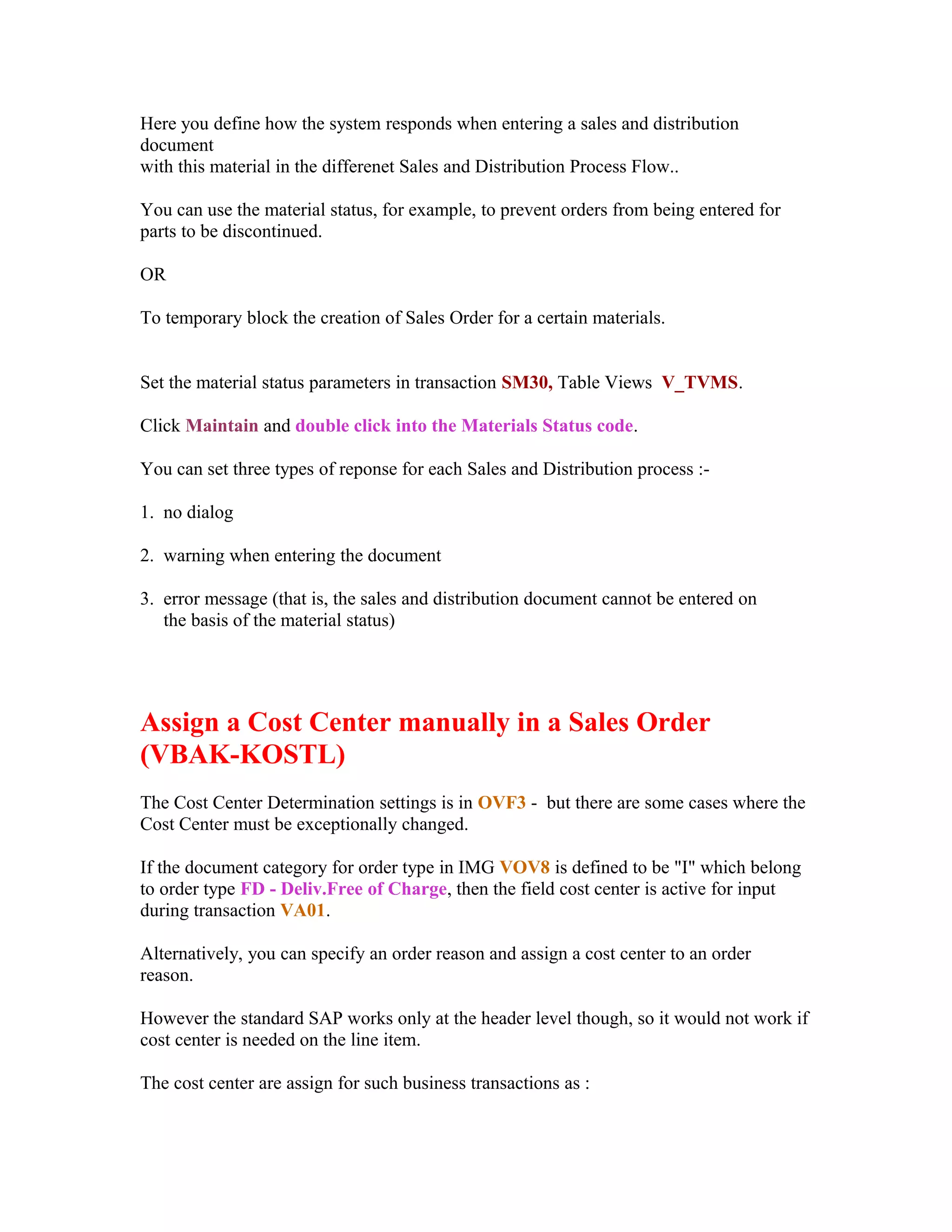 Here you define how the system responds when entering a sales and distribution
document
with this material in the differenet Sales and Distribution Process Flow..

You can use the material status, for example, to prevent orders from being entered for
parts to be discontinued.

OR

To temporary block the creation of Sales Order for a certain materials.


Set the material status parameters in transaction SM30, Table Views V_TVMS.

Click Maintain and double click into the Materials Status code.

You can set three types of reponse for each Sales and Distribution process :-

1. no dialog

2. warning when entering the document

3. error message (that is, the sales and distribution document cannot be entered on
   the basis of the material status)




Assign a Cost Center manually in a Sales Order
(VBAK-KOSTL)
The Cost Center Determination settings is in OVF3 - but there are some cases where the
Cost Center must be exceptionally changed.

If the document category for order type in IMG VOV8 is defined to be "I" which belong
to order type FD - Deliv.Free of Charge, then the field cost center is active for input
during transaction VA01.

Alternatively, you can specify an order reason and assign a cost center to an order
reason.

However the standard SAP works only at the header level though, so it would not work if
cost center is needed on the line item.

The cost center are assign for such business transactions as :
 