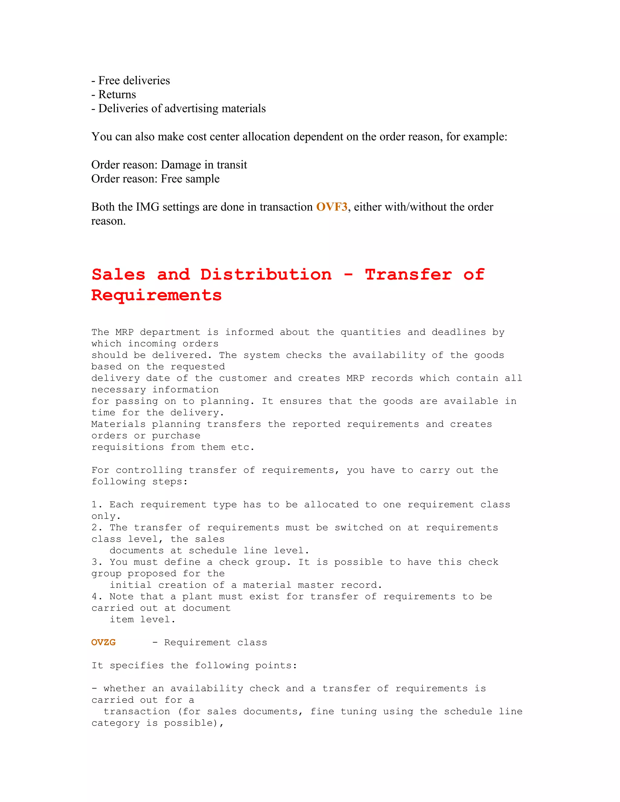 - Free deliveries
- Returns
- Deliveries of advertising materials

You can also make cost center allocation dependent on the order reason, for example:

Order reason: Damage in transit
Order reason: Free sample

Both the IMG settings are done in transaction OVF3, either with/without the order
reason.



Sales and Distribution - Transfer of
Requirements
The MRP department is informed about the quantities and deadlines by
which incoming orders
should be delivered. The system checks the availability of the goods
based on the requested
delivery date of the customer and creates MRP records which contain all
necessary information
for passing on to planning. It ensures that the goods are available in
time for the delivery.
Materials planning transfers the reported requirements and creates
orders or purchase
requisitions from them etc.

For controlling transfer of requirements, you have to carry out the
following steps:

1. Each requirement type has to be allocated to one requirement class
only.
2. The transfer of requirements must be switched on at requirements
class level, the sales
   documents at schedule line level.
3. You must define a check group. It is possible to have this check
group proposed for the
   initial creation of a material master record.
4. Note that a plant must exist for transfer of requirements to be
carried out at document
   item level.

OVZG        - Requirement class

It specifies the following points:

- whether an availability check and a transfer of requirements is
carried out for a
  transaction (for sales documents, fine tuning using the schedule line
category is possible),
 