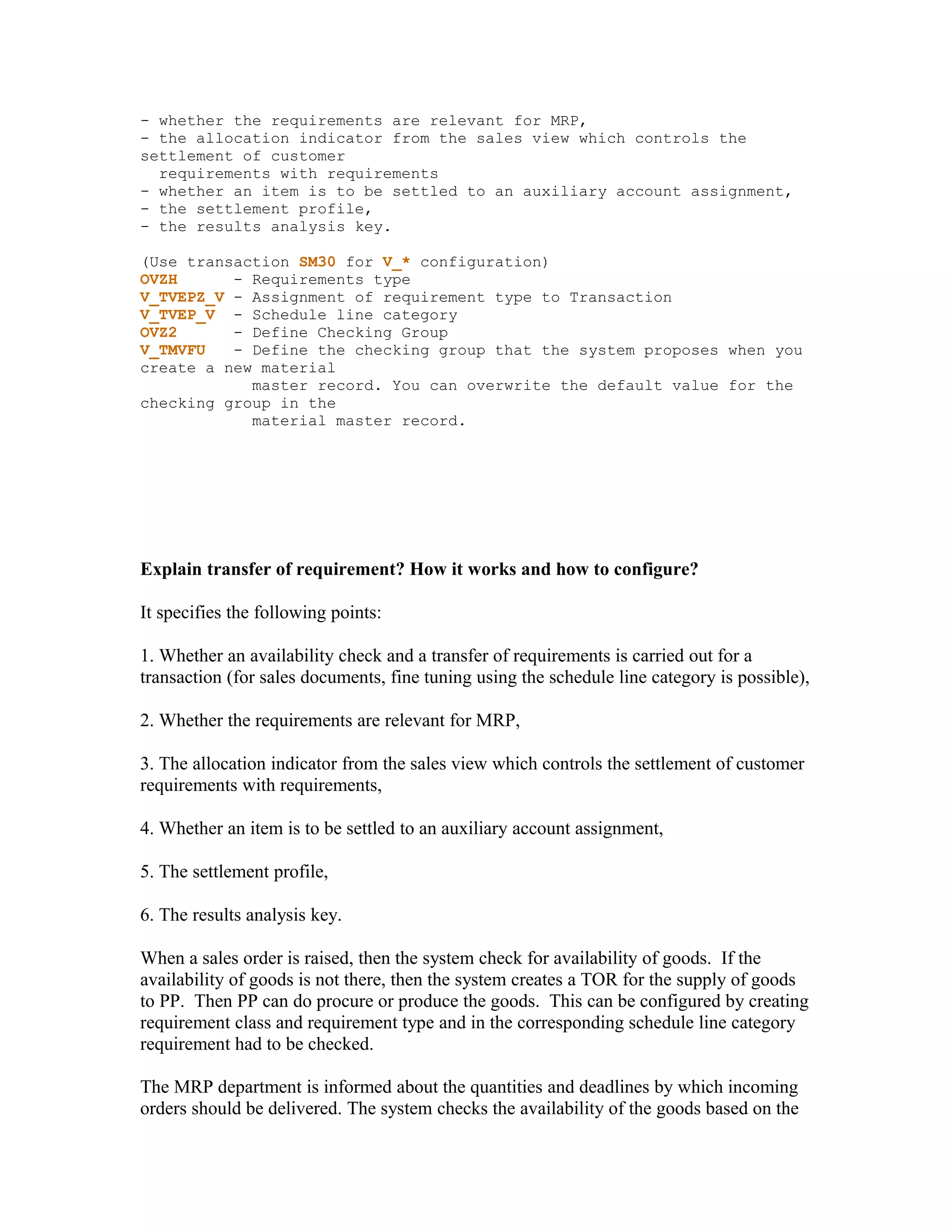 - whether the requirements are relevant for MRP,
- the allocation indicator from the sales view which controls the
settlement of customer
  requirements with requirements
- whether an item is to be settled to an auxiliary account assignment,
- the settlement profile,
- the results analysis key.

(Use transaction SM30 for V_* configuration)
OVZH      - Requirements type
V_TVEPZ_V - Assignment of requirement type to Transaction
V_TVEP_V - Schedule line category
OVZ2      - Define Checking Group
V_TMVFU   - Define the checking group that the system proposes when you
create a new material
            master record. You can overwrite the default value for the
checking group in the
            material master record.




Explain transfer of requirement? How it works and how to configure?

It specifies the following points:

1. Whether an availability check and a transfer of requirements is carried out for a
transaction (for sales documents, fine tuning using the schedule line category is possible),

2. Whether the requirements are relevant for MRP,

3. The allocation indicator from the sales view which controls the settlement of customer
requirements with requirements,

4. Whether an item is to be settled to an auxiliary account assignment,

5. The settlement profile,

6. The results analysis key.

When a sales order is raised, then the system check for availability of goods. If the
availability of goods is not there, then the system creates a TOR for the supply of goods
to PP. Then PP can do procure or produce the goods. This can be configured by creating
requirement class and requirement type and in the corresponding schedule line category
requirement had to be checked.

The MRP department is informed about the quantities and deadlines by which incoming
orders should be delivered. The system checks the availability of the goods based on the
 