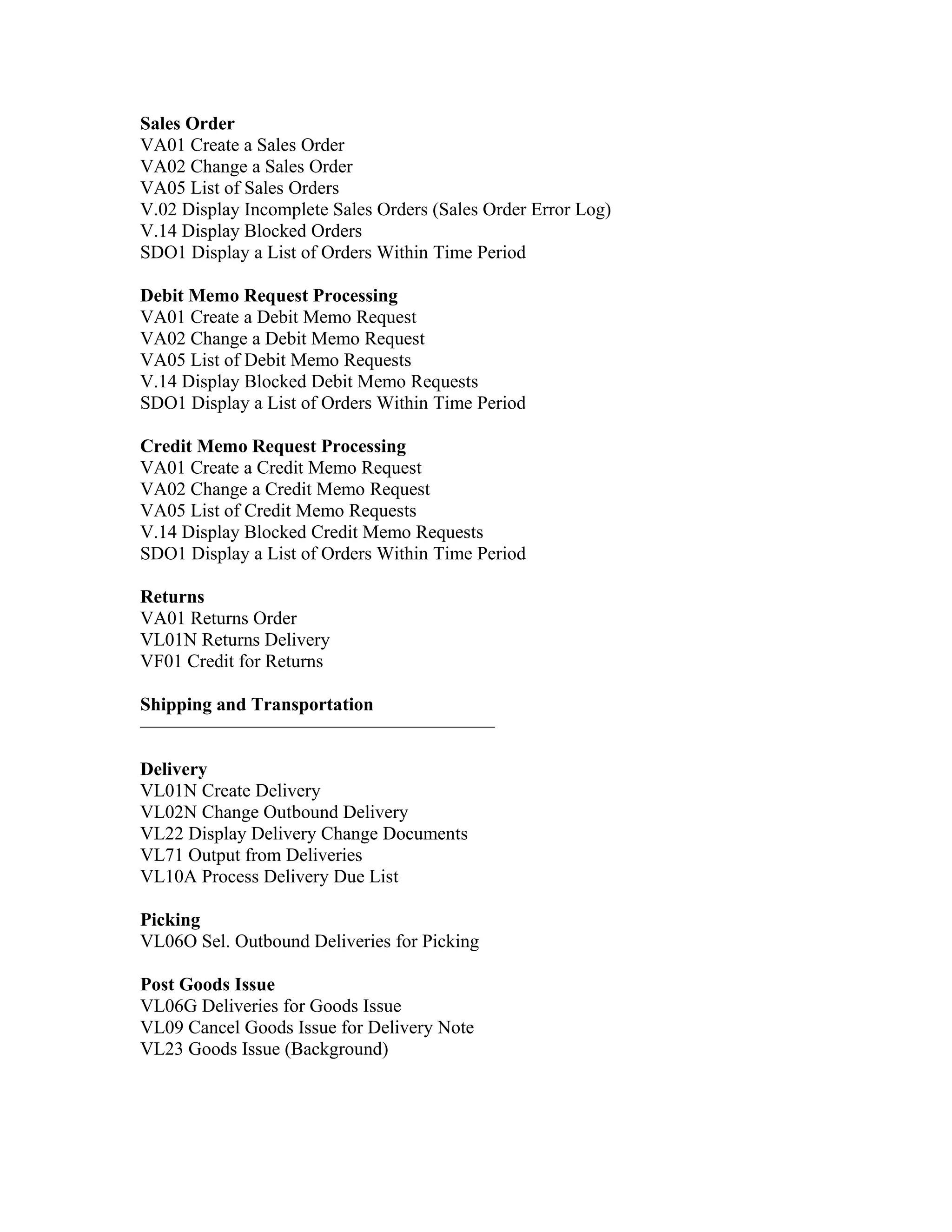 Sales Order
VA01 Create a Sales Order
VA02 Change a Sales Order
VA05 List of Sales Orders
V.02 Display Incomplete Sales Orders (Sales Order Error Log)
V.14 Display Blocked Orders
SDO1 Display a List of Orders Within Time Period

Debit Memo Request Processing
VA01 Create a Debit Memo Request
VA02 Change a Debit Memo Request
VA05 List of Debit Memo Requests
V.14 Display Blocked Debit Memo Requests
SDO1 Display a List of Orders Within Time Period

Credit Memo Request Processing
VA01 Create a Credit Memo Request
VA02 Change a Credit Memo Request
VA05 List of Credit Memo Requests
V.14 Display Blocked Credit Memo Requests
SDO1 Display a List of Orders Within Time Period

Returns
VA01 Returns Order
VL01N Returns Delivery
VF01 Credit for Returns

Shipping and Transportation
———————————————————

Delivery
VL01N Create Delivery
VL02N Change Outbound Delivery
VL22 Display Delivery Change Documents
VL71 Output from Deliveries
VL10A Process Delivery Due List

Picking
VL06O Sel. Outbound Deliveries for Picking

Post Goods Issue
VL06G Deliveries for Goods Issue
VL09 Cancel Goods Issue for Delivery Note
VL23 Goods Issue (Background)
 