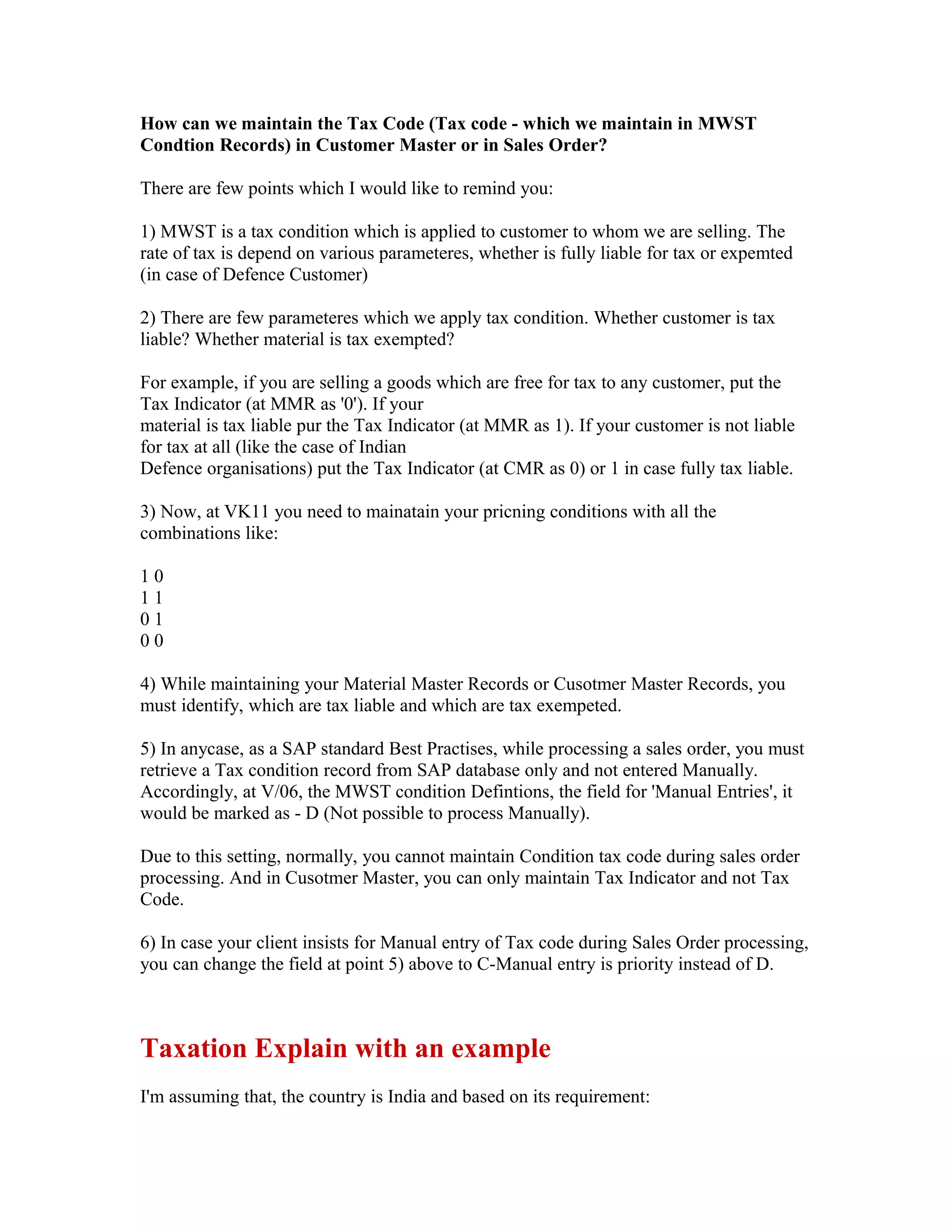 How can we maintain the Tax Code (Tax code - which we maintain in MWST
Condtion Records) in Customer Master or in Sales Order?

There are few points which I would like to remind you:

1) MWST is a tax condition which is applied to customer to whom we are selling. The
rate of tax is depend on various parameteres, whether is fully liable for tax or expemted
(in case of Defence Customer)

2) There are few parameteres which we apply tax condition. Whether customer is tax
liable? Whether material is tax exempted?

For example, if you are selling a goods which are free for tax to any customer, put the
Tax Indicator (at MMR as '0'). If your
material is tax liable pur the Tax Indicator (at MMR as 1). If your customer is not liable
for tax at all (like the case of Indian
Defence organisations) put the Tax Indicator (at CMR as 0) or 1 in case fully tax liable.

3) Now, at VK11 you need to mainatain your pricning conditions with all the
combinations like:

10
11
01
00

4) While maintaining your Material Master Records or Cusotmer Master Records, you
must identify, which are tax liable and which are tax exempeted.

5) In anycase, as a SAP standard Best Practises, while processing a sales order, you must
retrieve a Tax condition record from SAP database only and not entered Manually.
Accordingly, at V/06, the MWST condition Defintions, the field for 'Manual Entries', it
would be marked as - D (Not possible to process Manually).

Due to this setting, normally, you cannot maintain Condition tax code during sales order
processing. And in Cusotmer Master, you can only maintain Tax Indicator and not Tax
Code.

6) In case your client insists for Manual entry of Tax code during Sales Order processing,
you can change the field at point 5) above to C-Manual entry is priority instead of D.



Taxation Explain with an example
I'm assuming that, the country is India and based on its requirement:
 