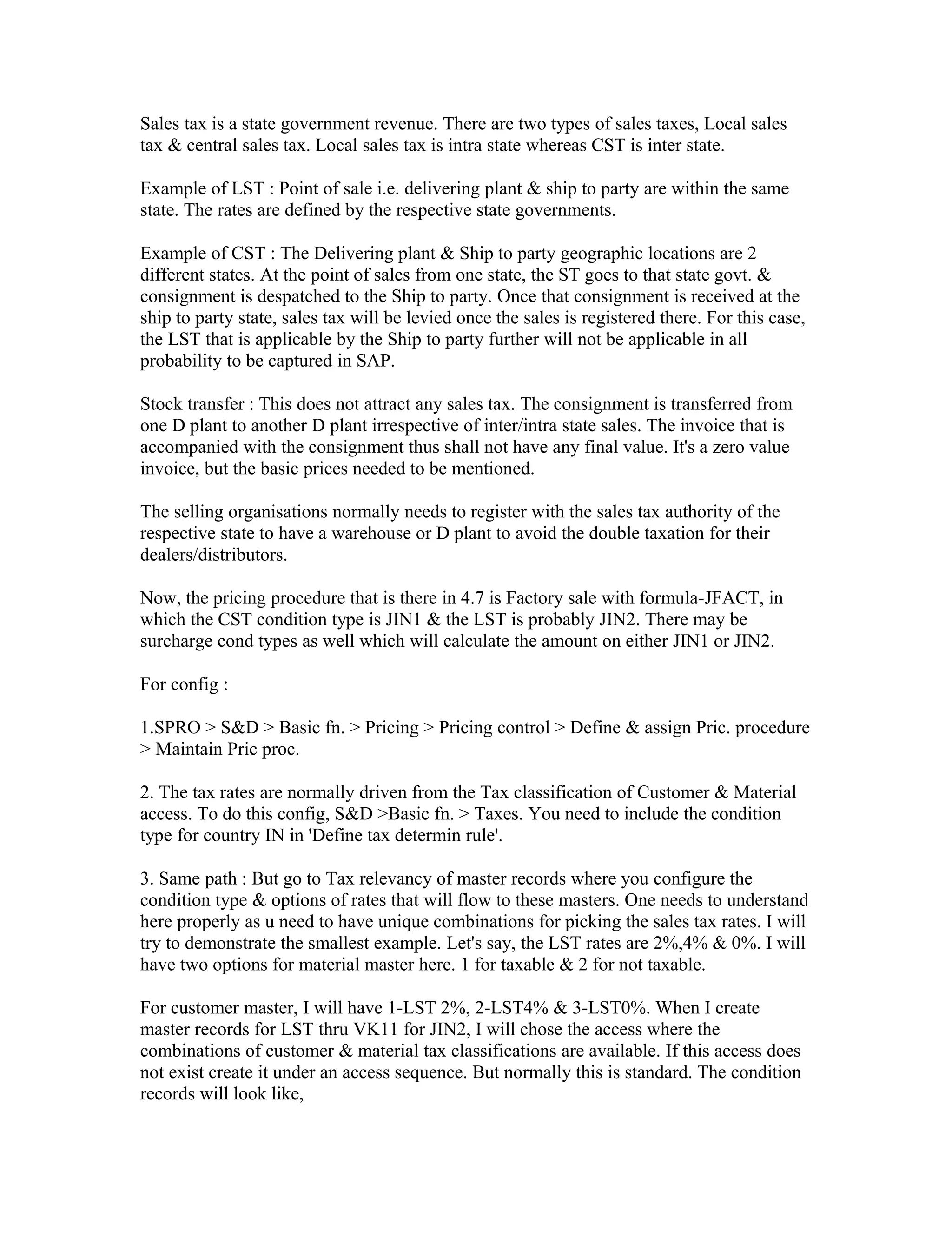Sales tax is a state government revenue. There are two types of sales taxes, Local sales
tax & central sales tax. Local sales tax is intra state whereas CST is inter state.

Example of LST : Point of sale i.e. delivering plant & ship to party are within the same
state. The rates are defined by the respective state governments.

Example of CST : The Delivering plant & Ship to party geographic locations are 2
different states. At the point of sales from one state, the ST goes to that state govt. &
consignment is despatched to the Ship to party. Once that consignment is received at the
ship to party state, sales tax will be levied once the sales is registered there. For this case,
the LST that is applicable by the Ship to party further will not be applicable in all
probability to be captured in SAP.

Stock transfer : This does not attract any sales tax. The consignment is transferred from
one D plant to another D plant irrespective of inter/intra state sales. The invoice that is
accompanied with the consignment thus shall not have any final value. It's a zero value
invoice, but the basic prices needed to be mentioned.

The selling organisations normally needs to register with the sales tax authority of the
respective state to have a warehouse or D plant to avoid the double taxation for their
dealers/distributors.

Now, the pricing procedure that is there in 4.7 is Factory sale with formula-JFACT, in
which the CST condition type is JIN1 & the LST is probably JIN2. There may be
surcharge cond types as well which will calculate the amount on either JIN1 or JIN2.

For config :

1.SPRO > S&D > Basic fn. > Pricing > Pricing control > Define & assign Pric. procedure
> Maintain Pric proc.

2. The tax rates are normally driven from the Tax classification of Customer & Material
access. To do this config, S&D >Basic fn. > Taxes. You need to include the condition
type for country IN in 'Define tax determin rule'.

3. Same path : But go to Tax relevancy of master records where you configure the
condition type & options of rates that will flow to these masters. One needs to understand
here properly as u need to have unique combinations for picking the sales tax rates. I will
try to demonstrate the smallest example. Let's say, the LST rates are 2%,4% & 0%. I will
have two options for material master here. 1 for taxable & 2 for not taxable.

For customer master, I will have 1-LST 2%, 2-LST4% & 3-LST0%. When I create
master records for LST thru VK11 for JIN2, I will chose the access where the
combinations of customer & material tax classifications are available. If this access does
not exist create it under an access sequence. But normally this is standard. The condition
records will look like,
 