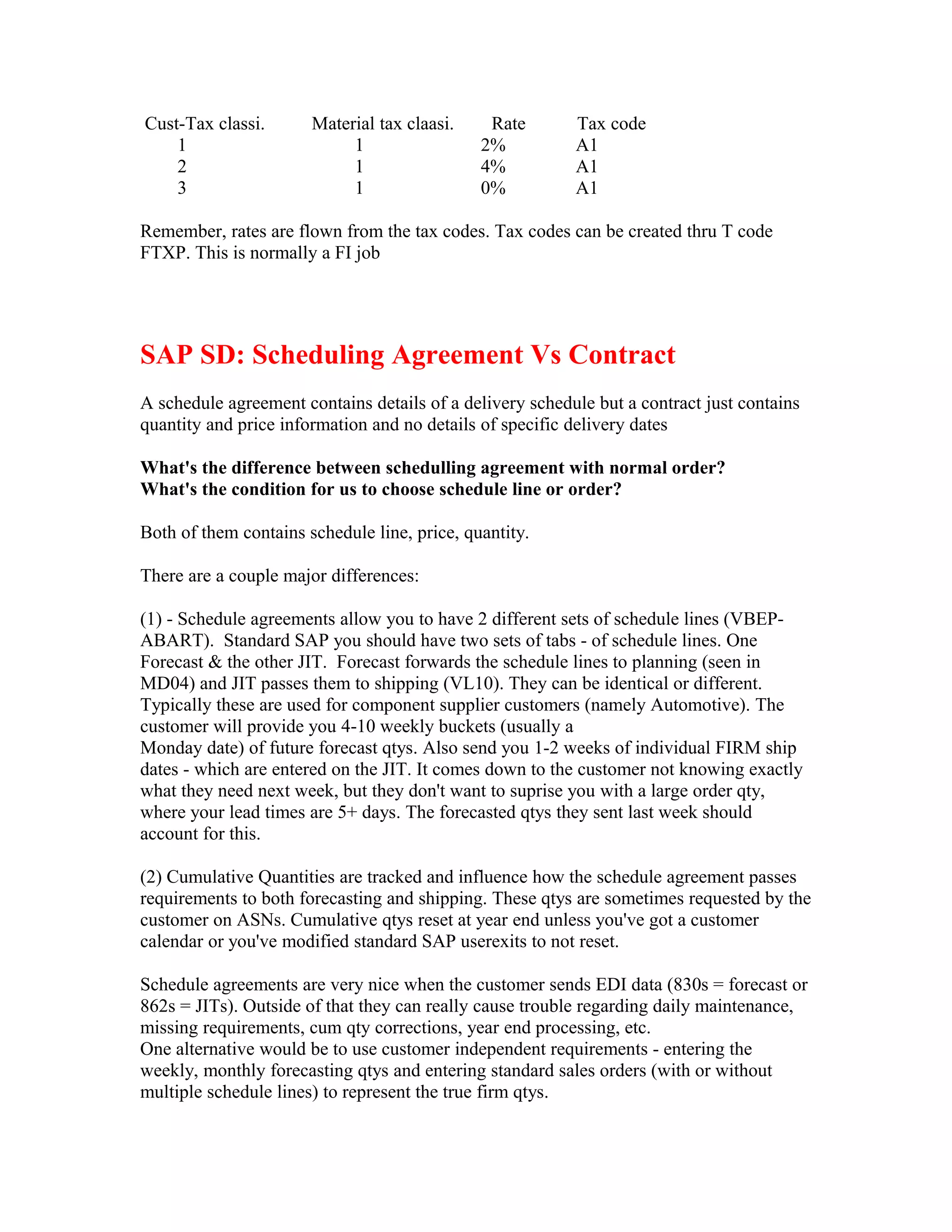 Cust-Tax classi.       Material tax claasi.    Rate       Tax code
    1                       1                 2%          A1
    2                       1                 4%          A1
    3                       1                 0%          A1

Remember, rates are flown from the tax codes. Tax codes can be created thru T code
FTXP. This is normally a FI job




SAP SD: Scheduling Agreement Vs Contract
A schedule agreement contains details of a delivery schedule but a contract just contains
quantity and price information and no details of specific delivery dates

What's the difference between schedulling agreement with normal order?
What's the condition for us to choose schedule line or order?

Both of them contains schedule line, price, quantity.

There are a couple major differences:

(1) - Schedule agreements allow you to have 2 different sets of schedule lines (VBEP-
ABART). Standard SAP you should have two sets of tabs - of schedule lines. One
Forecast & the other JIT. Forecast forwards the schedule lines to planning (seen in
MD04) and JIT passes them to shipping (VL10). They can be identical or different.
Typically these are used for component supplier customers (namely Automotive). The
customer will provide you 4-10 weekly buckets (usually a
Monday date) of future forecast qtys. Also send you 1-2 weeks of individual FIRM ship
dates - which are entered on the JIT. It comes down to the customer not knowing exactly
what they need next week, but they don't want to suprise you with a large order qty,
where your lead times are 5+ days. The forecasted qtys they sent last week should
account for this.

(2) Cumulative Quantities are tracked and influence how the schedule agreement passes
requirements to both forecasting and shipping. These qtys are sometimes requested by the
customer on ASNs. Cumulative qtys reset at year end unless you've got a customer
calendar or you've modified standard SAP userexits to not reset.

Schedule agreements are very nice when the customer sends EDI data (830s = forecast or
862s = JITs). Outside of that they can really cause trouble regarding daily maintenance,
missing requirements, cum qty corrections, year end processing, etc.
One alternative would be to use customer independent requirements - entering the
weekly, monthly forecasting qtys and entering standard sales orders (with or without
multiple schedule lines) to represent the true firm qtys.
 