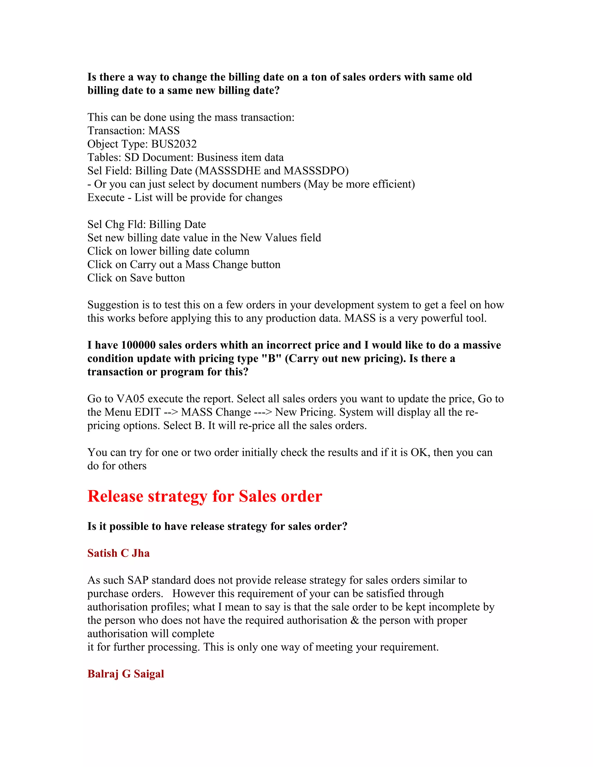 Is there a way to change the billing date on a ton of sales orders with same old
billing date to a same new billing date?

This can be done using the mass transaction:
Transaction: MASS
Object Type: BUS2032
Tables: SD Document: Business item data
Sel Field: Billing Date (MASSSDHE and MASSSDPO)
- Or you can just select by document numbers (May be more efficient)
Execute - List will be provide for changes

Sel Chg Fld: Billing Date
Set new billing date value in the New Values field
Click on lower billing date column
Click on Carry out a Mass Change button
Click on Save button

Suggestion is to test this on a few orders in your development system to get a feel on how
this works before applying this to any production data. MASS is a very powerful tool.

I have 100000 sales orders whith an incorrect price and I would like to do a massive
condition update with pricing type "B" (Carry out new pricing). Is there a
transaction or program for this?

Go to VA05 execute the report. Select all sales orders you want to update the price, Go to
the Menu EDIT --> MASS Change ---> New Pricing. System will display all the re-
pricing options. Select B. It will re-price all the sales orders.

You can try for one or two order initially check the results and if it is OK, then you can
do for others

Release strategy for Sales order
Is it possible to have release strategy for sales order?

Satish C Jha

As such SAP standard does not provide release strategy for sales orders similar to
purchase orders. However this requirement of your can be satisfied through
authorisation profiles; what I mean to say is that the sale order to be kept incomplete by
the person who does not have the required authorisation & the person with proper
authorisation will complete
it for further processing. This is only one way of meeting your requirement.

Balraj G Saigal
 