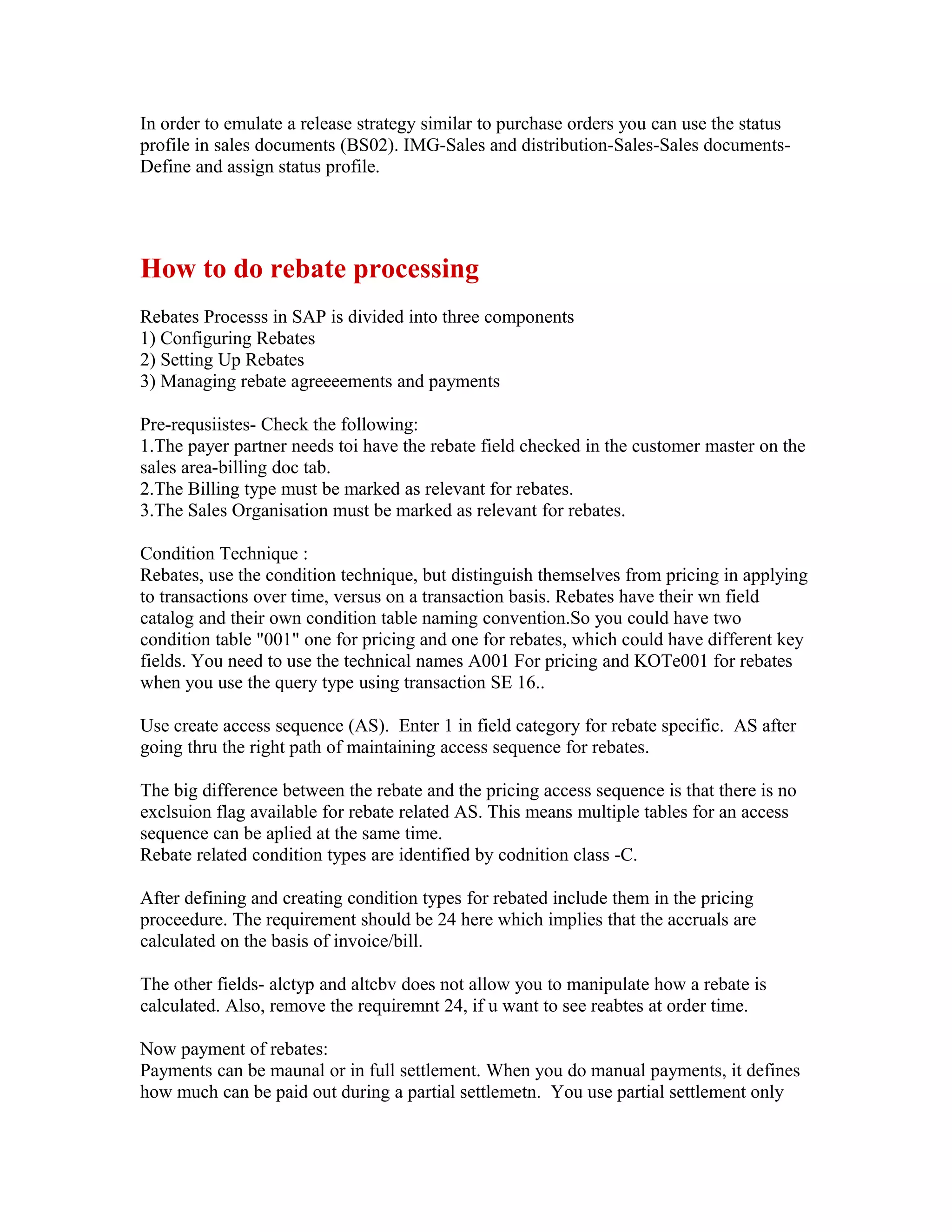 In order to emulate a release strategy similar to purchase orders you can use the status
profile in sales documents (BS02). IMG-Sales and distribution-Sales-Sales documents-
Define and assign status profile.




How to do rebate processing
Rebates Processs in SAP is divided into three components
1) Configuring Rebates
2) Setting Up Rebates
3) Managing rebate agreeeements and payments

Pre-requsiistes- Check the following:
1.The payer partner needs toi have the rebate field checked in the customer master on the
sales area-billing doc tab.
2.The Billing type must be marked as relevant for rebates.
3.The Sales Organisation must be marked as relevant for rebates.

Condition Technique :
Rebates, use the condition technique, but distinguish themselves from pricing in applying
to transactions over time, versus on a transaction basis. Rebates have their wn field
catalog and their own condition table naming convention.So you could have two
condition table "001" one for pricing and one for rebates, which could have different key
fields. You need to use the technical names A001 For pricing and KOTe001 for rebates
when you use the query type using transaction SE 16..

Use create access sequence (AS). Enter 1 in field category for rebate specific. AS after
going thru the right path of maintaining access sequence for rebates.

The big difference between the rebate and the pricing access sequence is that there is no
exclsuion flag available for rebate related AS. This means multiple tables for an access
sequence can be aplied at the same time.
Rebate related condition types are identified by codnition class -C.

After defining and creating condition types for rebated include them in the pricing
proceedure. The requirement should be 24 here which implies that the accruals are
calculated on the basis of invoice/bill.

The other fields- alctyp and altcbv does not allow you to manipulate how a rebate is
calculated. Also, remove the requiremnt 24, if u want to see reabtes at order time.

Now payment of rebates:
Payments can be maunal or in full settlement. When you do manual payments, it defines
how much can be paid out during a partial settlemetn. You use partial settlement only
 