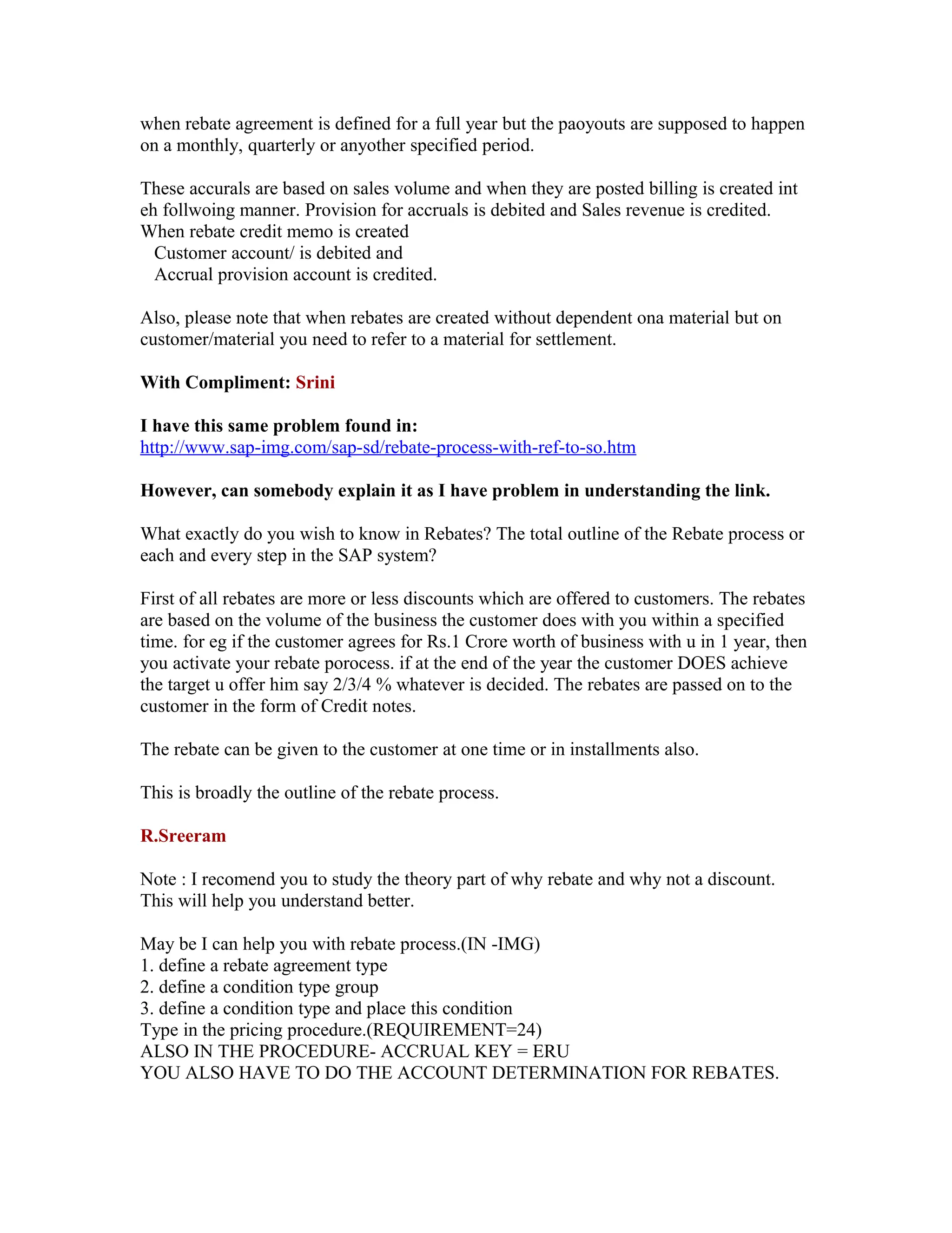when rebate agreement is defined for a full year but the paoyouts are supposed to happen
on a monthly, quarterly or anyother specified period.

These accurals are based on sales volume and when they are posted billing is created int
eh follwoing manner. Provision for accruals is debited and Sales revenue is credited.
When rebate credit memo is created
  Customer account/ is debited and
  Accrual provision account is credited.

Also, please note that when rebates are created without dependent ona material but on
customer/material you need to refer to a material for settlement.

With Compliment: Srini

I have this same problem found in:
http://www.sap-img.com/sap-sd/rebate-process-with-ref-to-so.htm

However, can somebody explain it as I have problem in understanding the link.

What exactly do you wish to know in Rebates? The total outline of the Rebate process or
each and every step in the SAP system?

First of all rebates are more or less discounts which are offered to customers. The rebates
are based on the volume of the business the customer does with you within a specified
time. for eg if the customer agrees for Rs.1 Crore worth of business with u in 1 year, then
you activate your rebate porocess. if at the end of the year the customer DOES achieve
the target u offer him say 2/3/4 % whatever is decided. The rebates are passed on to the
customer in the form of Credit notes.

The rebate can be given to the customer at one time or in installments also.

This is broadly the outline of the rebate process.

R.Sreeram

Note : I recomend you to study the theory part of why rebate and why not a discount.
This will help you understand better.

May be I can help you with rebate process.(IN -IMG)
1. define a rebate agreement type
2. define a condition type group
3. define a condition type and place this condition
Type in the pricing procedure.(REQUIREMENT=24)
ALSO IN THE PROCEDURE- ACCRUAL KEY = ERU
YOU ALSO HAVE TO DO THE ACCOUNT DETERMINATION FOR REBATES.
 