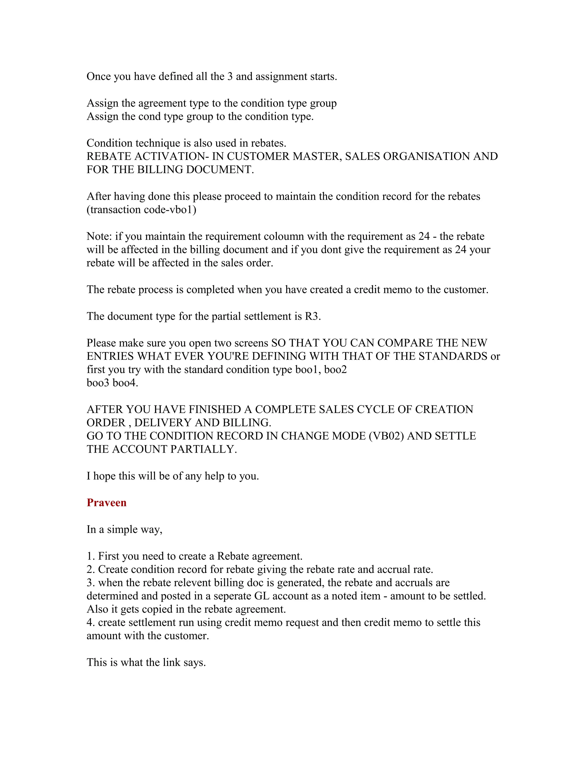 Once you have defined all the 3 and assignment starts.

Assign the agreement type to the condition type group
Assign the cond type group to the condition type.

Condition technique is also used in rebates.
REBATE ACTIVATION- IN CUSTOMER MASTER, SALES ORGANISATION AND
FOR THE BILLING DOCUMENT.

After having done this please proceed to maintain the condition record for the rebates
(transaction code-vbo1)

Note: if you maintain the requirement coloumn with the requirement as 24 - the rebate
will be affected in the billing document and if you dont give the requirement as 24 your
rebate will be affected in the sales order.

The rebate process is completed when you have created a credit memo to the customer.

The document type for the partial settlement is R3.

Please make sure you open two screens SO THAT YOU CAN COMPARE THE NEW
ENTRIES WHAT EVER YOU'RE DEFINING WITH THAT OF THE STANDARDS or
first you try with the standard condition type boo1, boo2
boo3 boo4.

AFTER YOU HAVE FINISHED A COMPLETE SALES CYCLE OF CREATION
ORDER , DELIVERY AND BILLING.
GO TO THE CONDITION RECORD IN CHANGE MODE (VB02) AND SETTLE
THE ACCOUNT PARTIALLY.

I hope this will be of any help to you.

Praveen

In a simple way,

1. First you need to create a Rebate agreement.
2. Create condition record for rebate giving the rebate rate and accrual rate.
3. when the rebate relevent billing doc is generated, the rebate and accruals are
determined and posted in a seperate GL account as a noted item - amount to be settled.
Also it gets copied in the rebate agreement.
4. create settlement run using credit memo request and then credit memo to settle this
amount with the customer.

This is what the link says.
 
