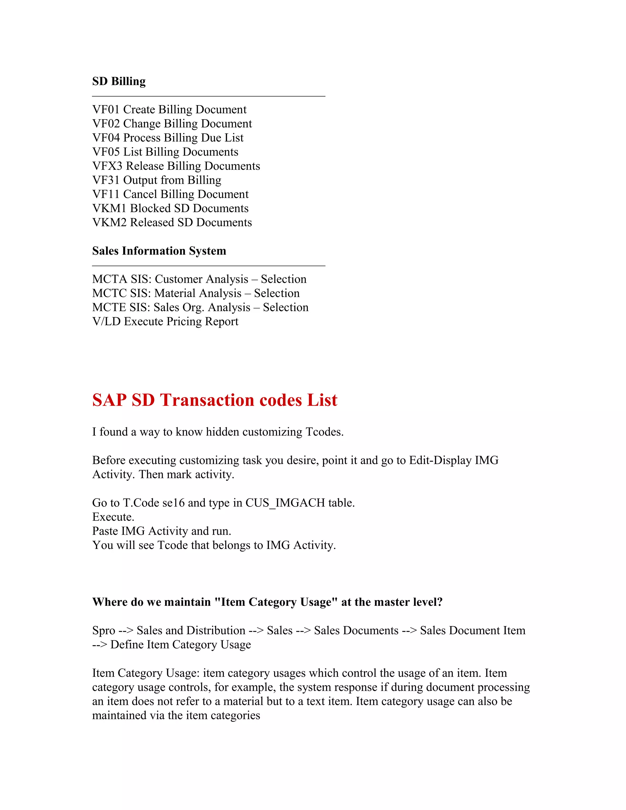SD Billing
———————————————————
VF01 Create Billing Document
VF02 Change Billing Document
VF04 Process Billing Due List
VF05 List Billing Documents
VFX3 Release Billing Documents
VF31 Output from Billing
VF11 Cancel Billing Document
VKM1 Blocked SD Documents
VKM2 Released SD Documents

Sales Information System
———————————————————
MCTA SIS: Customer Analysis – Selection
MCTC SIS: Material Analysis – Selection
MCTE SIS: Sales Org. Analysis – Selection
V/LD Execute Pricing Report




SAP SD Transaction codes List
I found a way to know hidden customizing Tcodes.

Before executing customizing task you desire, point it and go to Edit-Display IMG
Activity. Then mark activity.

Go to T.Code se16 and type in CUS_IMGACH table.
Execute.
Paste IMG Activity and run.
You will see Tcode that belongs to IMG Activity.



Where do we maintain "Item Category Usage" at the master level?

Spro --> Sales and Distribution --> Sales --> Sales Documents --> Sales Document Item
--> Define Item Category Usage

Item Category Usage: item category usages which control the usage of an item. Item
category usage controls, for example, the system response if during document processing
an item does not refer to a material but to a text item. Item category usage can also be
maintained via the item categories
 