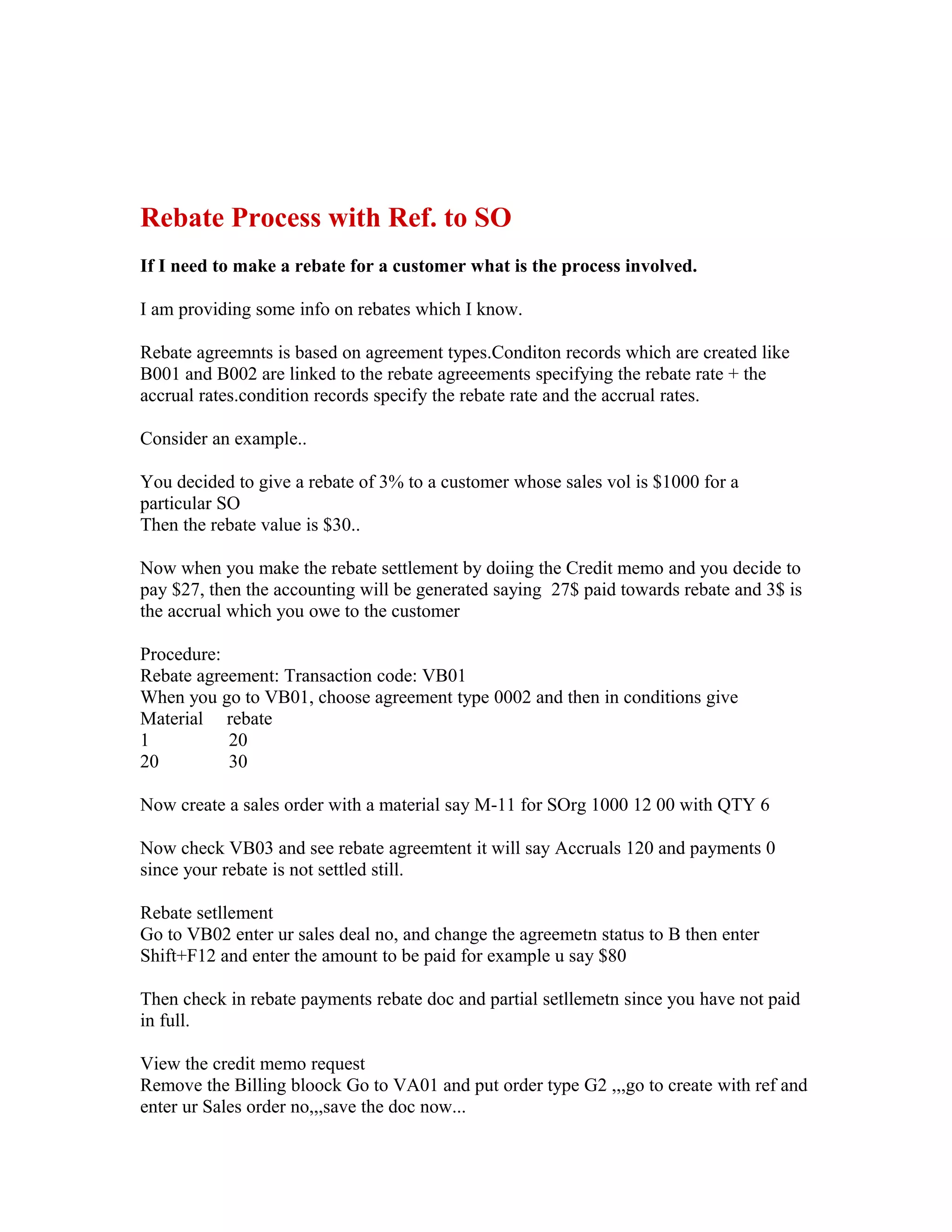 Rebate Process with Ref. to SO
If I need to make a rebate for a customer what is the process involved.

I am providing some info on rebates which I know.

Rebate agreemnts is based on agreement types.Conditon records which are created like
B001 and B002 are linked to the rebate agreeements specifying the rebate rate + the
accrual rates.condition records specify the rebate rate and the accrual rates.

Consider an example..

You decided to give a rebate of 3% to a customer whose sales vol is $1000 for a
particular SO
Then the rebate value is $30..

Now when you make the rebate settlement by doiing the Credit memo and you decide to
pay $27, then the accounting will be generated saying 27$ paid towards rebate and 3$ is
the accrual which you owe to the customer

Procedure:
Rebate agreement: Transaction code: VB01
When you go to VB01, choose agreement type 0002 and then in conditions give
Material rebate
1          20
20         30

Now create a sales order with a material say M-11 for SOrg 1000 12 00 with QTY 6

Now check VB03 and see rebate agreemtent it will say Accruals 120 and payments 0
since your rebate is not settled still.

Rebate setllement
Go to VB02 enter ur sales deal no, and change the agreemetn status to B then enter
Shift+F12 and enter the amount to be paid for example u say $80

Then check in rebate payments rebate doc and partial setllemetn since you have not paid
in full.

View the credit memo request
Remove the Billing bloock Go to VA01 and put order type G2 ,,,go to create with ref and
enter ur Sales order no,,,save the doc now...
 