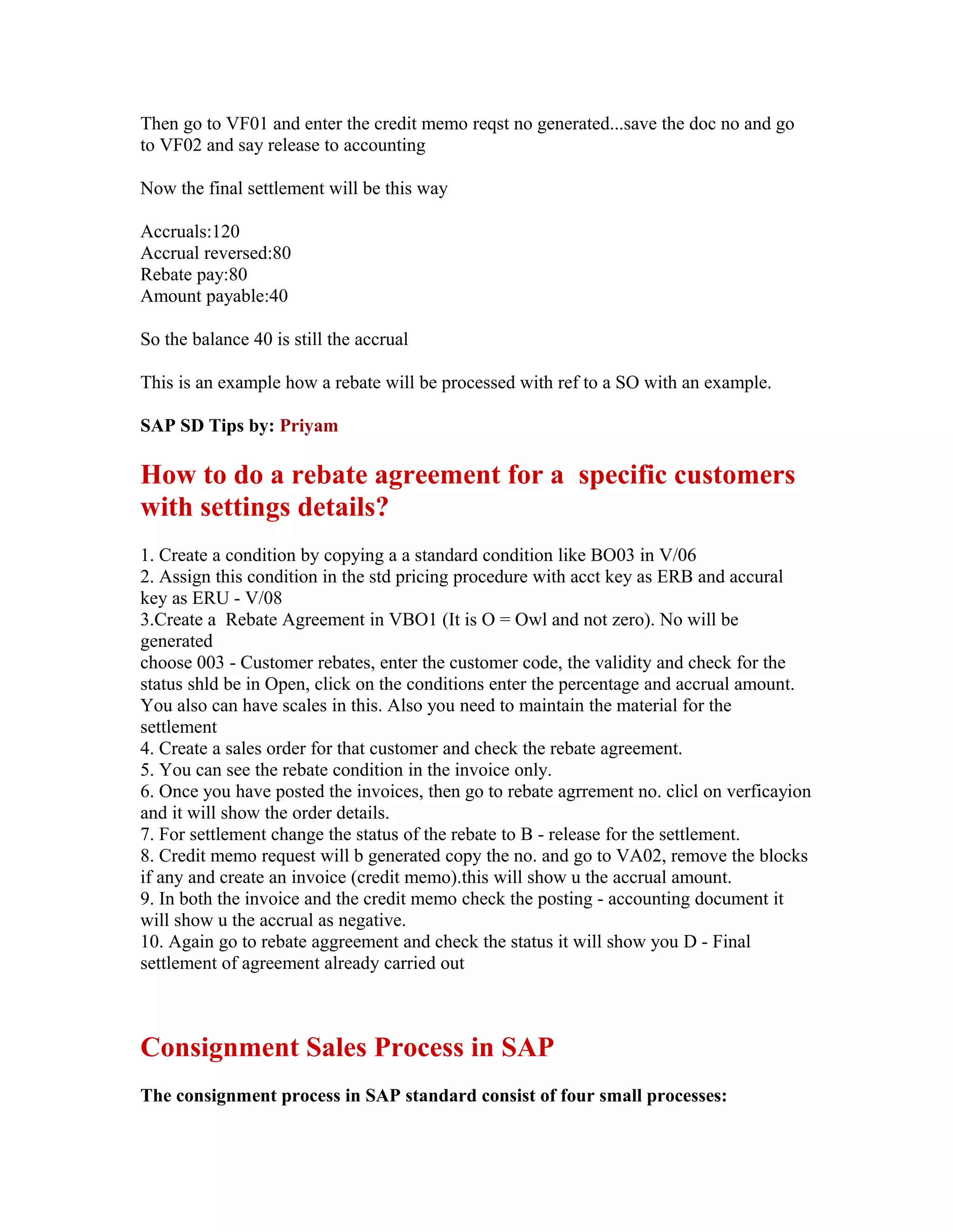 Then go to VF01 and enter the credit memo reqst no generated...save the doc no and go
to VF02 and say release to accounting

Now the final settlement will be this way

Accruals:120
Accrual reversed:80
Rebate pay:80
Amount payable:40

So the balance 40 is still the accrual

This is an example how a rebate will be processed with ref to a SO with an example.

SAP SD Tips by: Priyam

How to do a rebate agreement for a specific customers
with settings details?
1. Create a condition by copying a a standard condition like BO03 in V/06
2. Assign this condition in the std pricing procedure with acct key as ERB and accural
key as ERU - V/08
3.Create a Rebate Agreement in VBO1 (It is O = Owl and not zero). No will be
generated
choose 003 - Customer rebates, enter the customer code, the validity and check for the
status shld be in Open, click on the conditions enter the percentage and accrual amount.
You also can have scales in this. Also you need to maintain the material for the
settlement
4. Create a sales order for that customer and check the rebate agreement.
5. You can see the rebate condition in the invoice only.
6. Once you have posted the invoices, then go to rebate agrrement no. clicl on verficayion
and it will show the order details.
7. For settlement change the status of the rebate to B - release for the settlement.
8. Credit memo request will b generated copy the no. and go to VA02, remove the blocks
if any and create an invoice (credit memo).this will show u the accrual amount.
9. In both the invoice and the credit memo check the posting - accounting document it
will show u the accrual as negative.
10. Again go to rebate aggreement and check the status it will show you D - Final
settlement of agreement already carried out



Consignment Sales Process in SAP
The consignment process in SAP standard consist of four small processes:
 