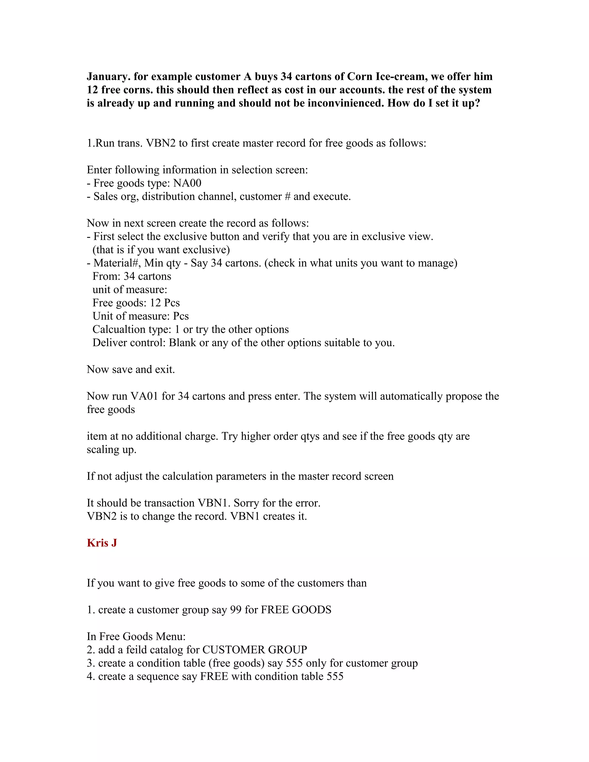 January. for example customer A buys 34 cartons of Corn Ice-cream, we offer him
12 free corns. this should then reflect as cost in our accounts. the rest of the system
is already up and running and should not be inconvinienced. How do I set it up?


1.Run trans. VBN2 to first create master record for free goods as follows:

Enter following information in selection screen:
- Free goods type: NA00
- Sales org, distribution channel, customer # and execute.

Now in next screen create the record as follows:
- First select the exclusive button and verify that you are in exclusive view.
  (that is if you want exclusive)
- Material#, Min qty - Say 34 cartons. (check in what units you want to manage)
  From: 34 cartons
  unit of measure:
  Free goods: 12 Pcs
  Unit of measure: Pcs
  Calcualtion type: 1 or try the other options
  Deliver control: Blank or any of the other options suitable to you.

Now save and exit.

Now run VA01 for 34 cartons and press enter. The system will automatically propose the
free goods

item at no additional charge. Try higher order qtys and see if the free goods qty are
scaling up.

If not adjust the calculation parameters in the master record screen

It should be transaction VBN1. Sorry for the error.
VBN2 is to change the record. VBN1 creates it.

Kris J


If you want to give free goods to some of the customers than

1. create a customer group say 99 for FREE GOODS

In Free Goods Menu:
2. add a feild catalog for CUSTOMER GROUP
3. create a condition table (free goods) say 555 only for customer group
4. create a sequence say FREE with condition table 555
 