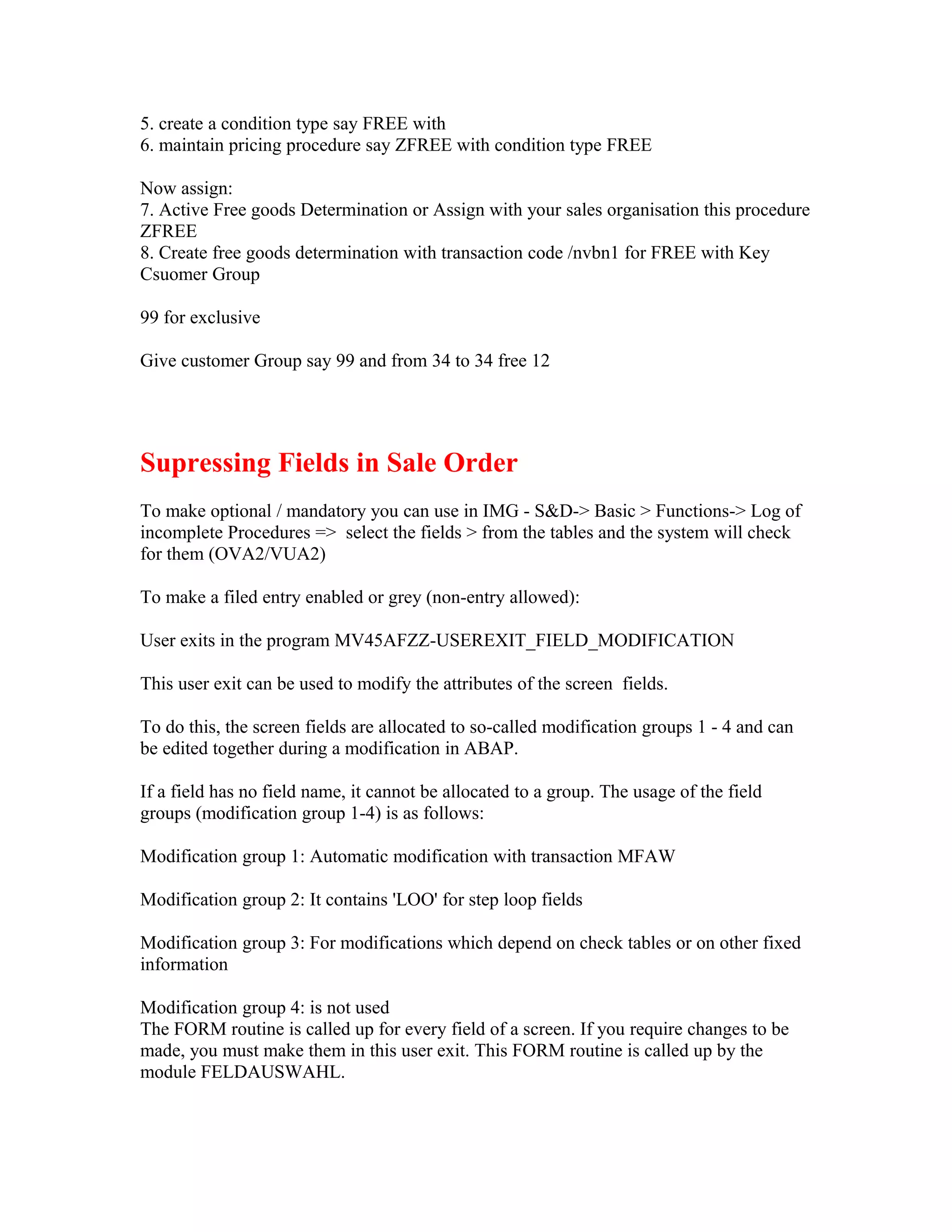 5. create a condition type say FREE with
6. maintain pricing procedure say ZFREE with condition type FREE

Now assign:
7. Active Free goods Determination or Assign with your sales organisation this procedure
ZFREE
8. Create free goods determination with transaction code /nvbn1 for FREE with Key
Csuomer Group

99 for exclusive

Give customer Group say 99 and from 34 to 34 free 12




Supressing Fields in Sale Order
To make optional / mandatory you can use in IMG - S&D-> Basic > Functions-> Log of
incomplete Procedures => select the fields > from the tables and the system will check
for them (OVA2/VUA2)

To make a filed entry enabled or grey (non-entry allowed):

User exits in the program MV45AFZZ-USEREXIT_FIELD_MODIFICATION

This user exit can be used to modify the attributes of the screen fields.

To do this, the screen fields are allocated to so-called modification groups 1 - 4 and can
be edited together during a modification in ABAP.

If a field has no field name, it cannot be allocated to a group. The usage of the field
groups (modification group 1-4) is as follows:

Modification group 1: Automatic modification with transaction MFAW

Modification group 2: It contains 'LOO' for step loop fields

Modification group 3: For modifications which depend on check tables or on other fixed
information

Modification group 4: is not used
The FORM routine is called up for every field of a screen. If you require changes to be
made, you must make them in this user exit. This FORM routine is called up by the
module FELDAUSWAHL.
 