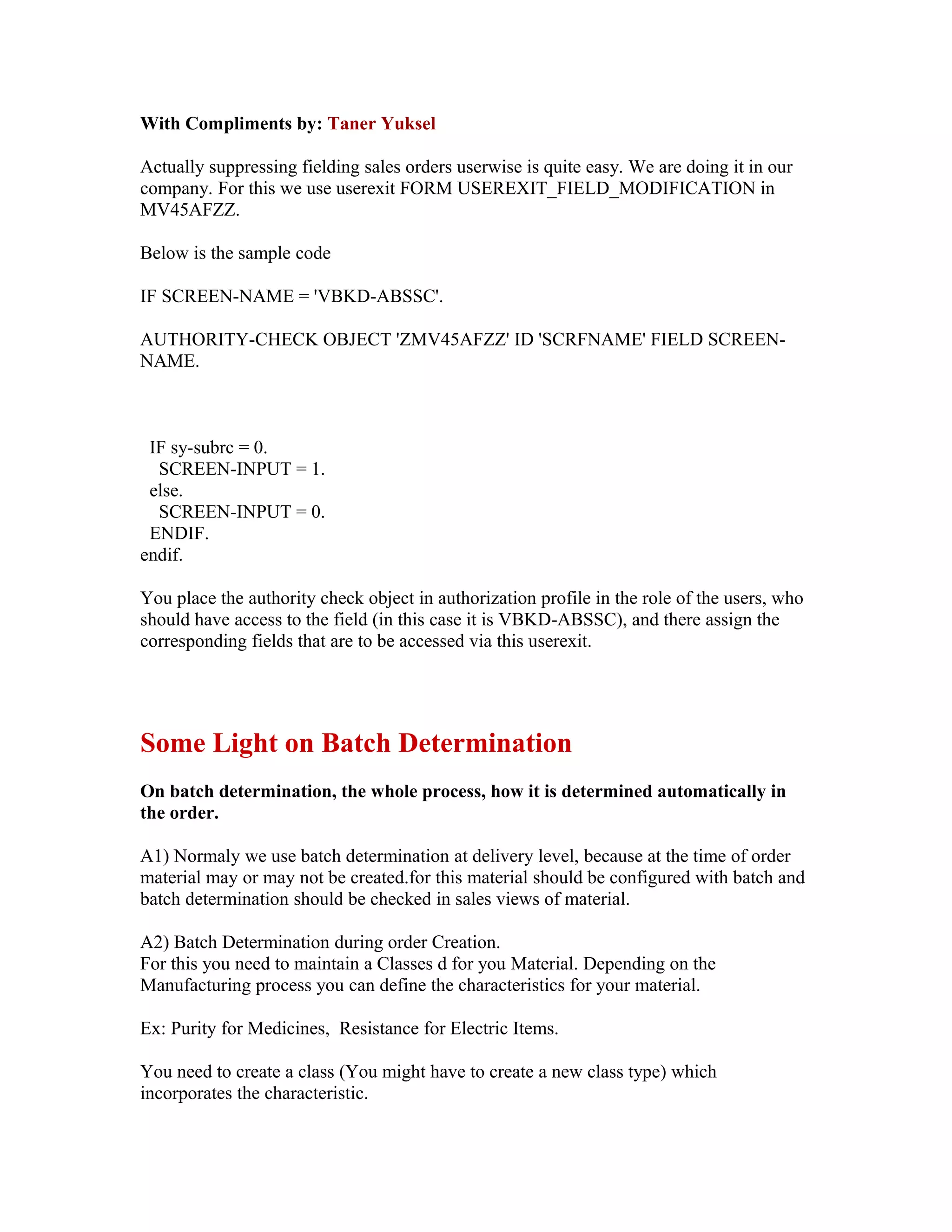 With Compliments by: Taner Yuksel

Actually suppressing fielding sales orders userwise is quite easy. We are doing it in our
company. For this we use userexit FORM USEREXIT_FIELD_MODIFICATION in
MV45AFZZ.

Below is the sample code

IF SCREEN-NAME = 'VBKD-ABSSC'.

AUTHORITY-CHECK OBJECT 'ZMV45AFZZ' ID 'SCRFNAME' FIELD SCREEN-
NAME.



 IF sy-subrc = 0.
  SCREEN-INPUT = 1.
 else.
  SCREEN-INPUT = 0.
 ENDIF.
endif.

You place the authority check object in authorization profile in the role of the users, who
should have access to the field (in this case it is VBKD-ABSSC), and there assign the
corresponding fields that are to be accessed via this userexit.




Some Light on Batch Determination
On batch determination, the whole process, how it is determined automatically in
the order.

A1) Normaly we use batch determination at delivery level, because at the time of order
material may or may not be created.for this material should be configured with batch and
batch determination should be checked in sales views of material.

A2) Batch Determination during order Creation.
For this you need to maintain a Classes d for you Material. Depending on the
Manufacturing process you can define the characteristics for your material.

Ex: Purity for Medicines, Resistance for Electric Items.

You need to create a class (You might have to create a new class type) which
incorporates the characteristic.
 