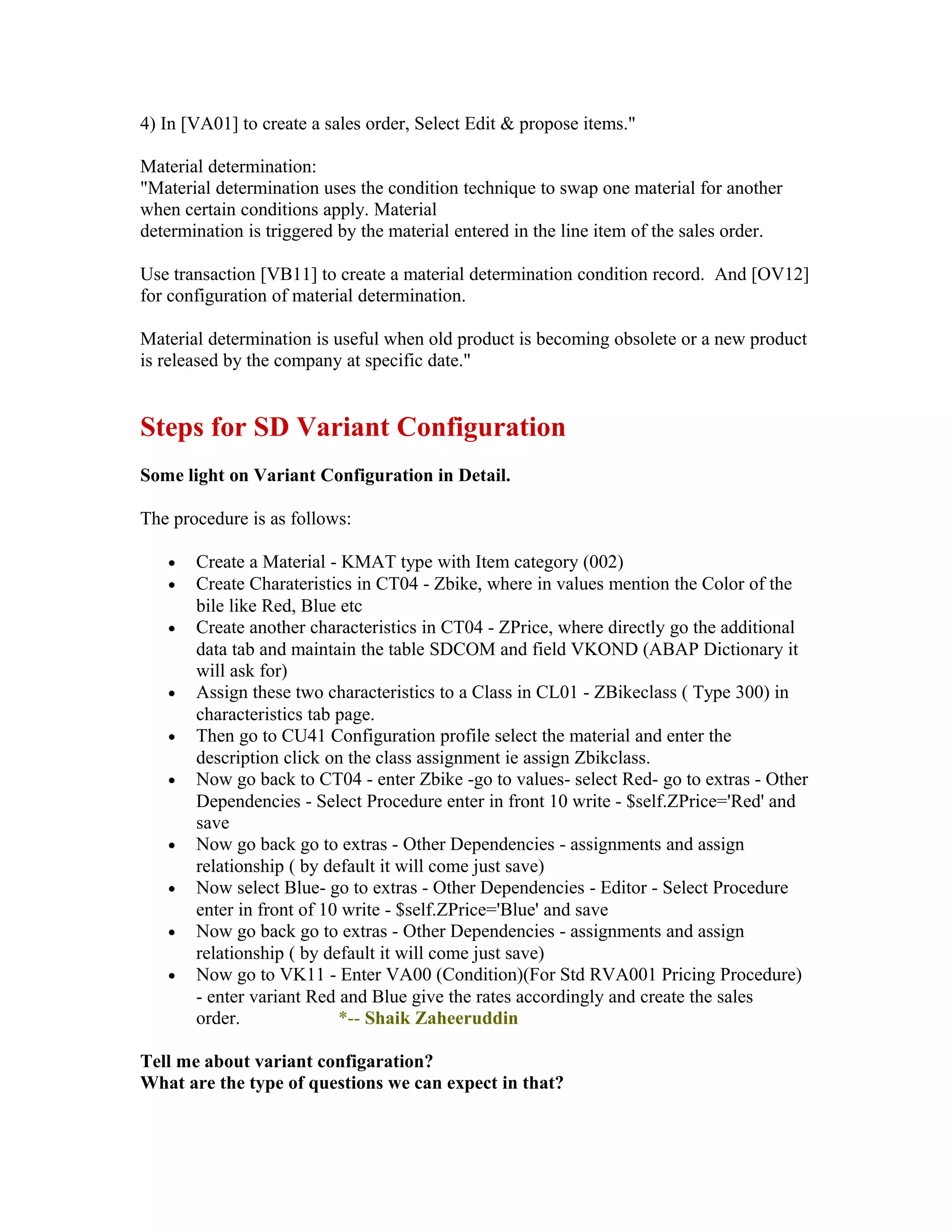 4) In [VA01] to create a sales order, Select Edit & propose items."

Material determination:
"Material determination uses the condition technique to swap one material for another
when certain conditions apply. Material
determination is triggered by the material entered in the line item of the sales order.

Use transaction [VB11] to create a material determination condition record. And [OV12]
for configuration of material determination.

Material determination is useful when old product is becoming obsolete or a new product
is released by the company at specific date."


Steps for SD Variant Configuration
Some light on Variant Configuration in Detail.

The procedure is as follows:

   •   Create a Material - KMAT type with Item category (002)
   •   Create Charateristics in CT04 - Zbike, where in values mention the Color of the
       bile like Red, Blue etc
   •   Create another characteristics in CT04 - ZPrice, where directly go the additional
       data tab and maintain the table SDCOM and field VKOND (ABAP Dictionary it
       will ask for)
   •   Assign these two characteristics to a Class in CL01 - ZBikeclass ( Type 300) in
       characteristics tab page.
   •   Then go to CU41 Configuration profile select the material and enter the
       description click on the class assignment ie assign Zbikclass.
   •   Now go back to CT04 - enter Zbike -go to values- select Red- go to extras - Other
       Dependencies - Select Procedure enter in front 10 write - $self.ZPrice='Red' and
       save
   •   Now go back go to extras - Other Dependencies - assignments and assign
       relationship ( by default it will come just save)
   •   Now select Blue- go to extras - Other Dependencies - Editor - Select Procedure
       enter in front of 10 write - $self.ZPrice='Blue' and save
   •   Now go back go to extras - Other Dependencies - assignments and assign
       relationship ( by default it will come just save)
   •   Now go to VK11 - Enter VA00 (Condition)(For Std RVA001 Pricing Procedure)
       - enter variant Red and Blue give the rates accordingly and create the sales
       order.              *-- Shaik Zaheeruddin

Tell me about variant configaration?
What are the type of questions we can expect in that?
 
